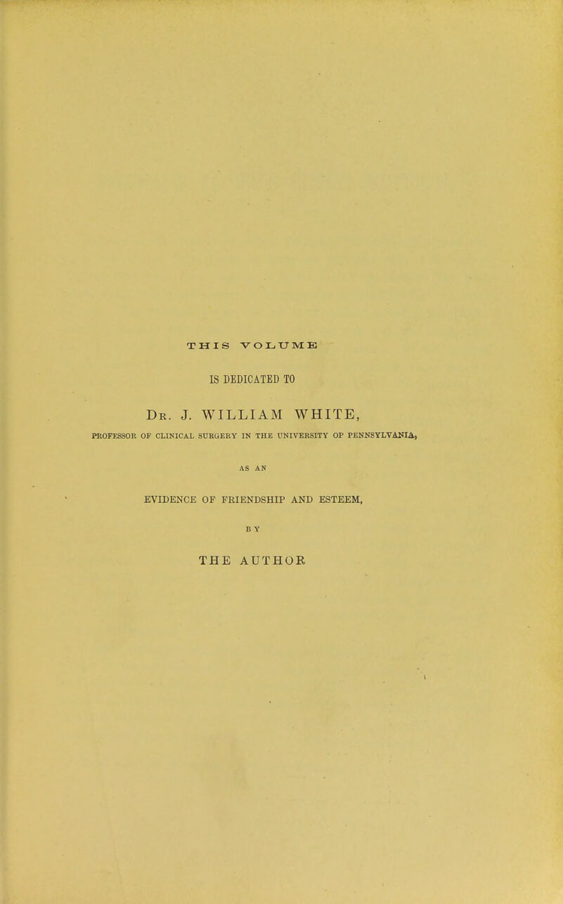 THIS VOLXJME IS DEDICATED TO Dr. J. WILLIAM WHITE, PROFESSOR OF CLINICAL SURGERY IN THE UNIVERSITY OP PENNSYLVANIAj AS AN EVIDENCE OF FRIENDSHIP AND ESTEEM, BY THE AUTHOR