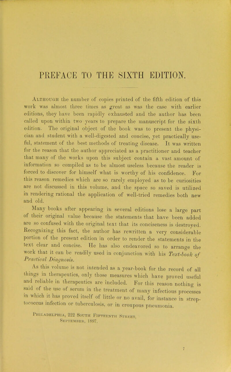 Although the number of copies printed of the fifth edition of this work was almost three times as great as was the case with earlier editions, they have been rapidly exhausted and the author has been called upon within two years to prepare the manuscript for the sixth edition. The original object of the book was to present the physi- cian and student with a well-digested and concise, yet practically use- ful, statement of the best methods of treating disease. It was written for the reason that the author appreciated as a practitioner and teacher that many of the works upon this subject contain a vast amount of information so compiled as to be almost useless because the reader is forced to discover for himself what is worthy of his confidence. For this reason remedies which are so rarely employed as to be curiosities are not discussed in this volume, and the space so saved is utilized in rendering rational the application of well-tried remedies both new and old. Many books after appearing in several editions lose a large part of their original value because the statements that have been added are so confused with the original text that its conciseness is destroyed. Recognizing this fact, the author has rewritten a very considerable portion of the present edition in order to render the statements in the text clear and concise. He has also endeavored so to arrange the work that it can be readily used in conjunction with his Text-book of Practical Diagnosis. As this volume is not intended as a year-book for the record of all things in therapeutics, only those measures which have proved useful and reliable in therapeutics are included. For this reason nothing is said of the use of serum in the treatment of many infectious processes m which It has proved itself of little or no avail, for instance in strep- tococcus infection or tuberculosis, or in croupous pneumonia. Philadelphia, 222 South Fifteenth Si-rket, Ski'tkaiheh, 1897.