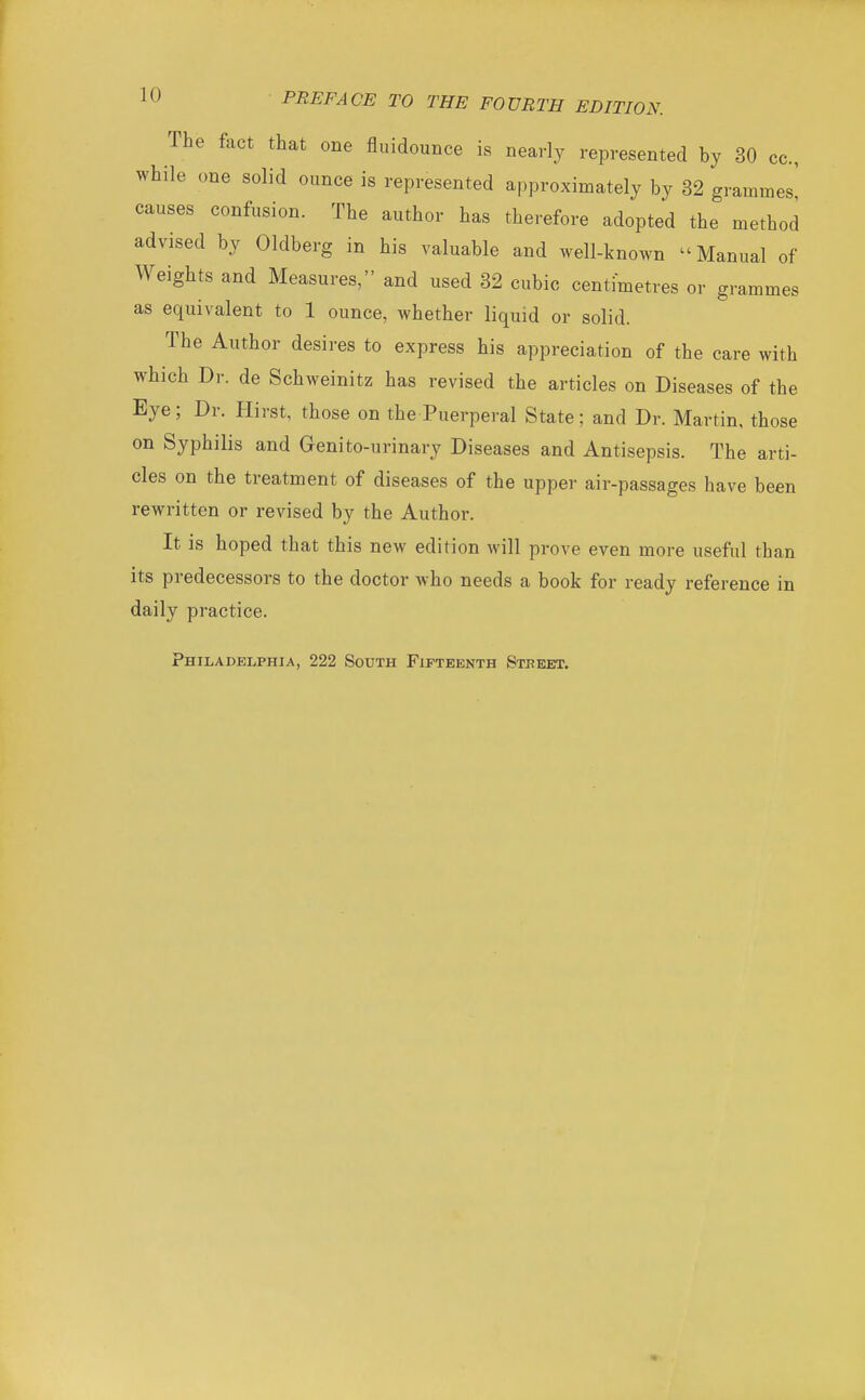 The fact that one fluidounce is nearly represented by 30 cc, while one solid ounce is represented approximately by 32 grammes' causes confusion. The author has therefore adopted the method advised by Oldberg in his valuable and well-known Manual of Weights and Measures, and used 32 cubic centimetres or grammes as equivalent to 1 ounce, whether liquid or solid. The Author desires to express his appreciation of the care with which Dr. de Schweinitz has revised the articles on Diseases of the Eye; Dr. Hirst, those on the Puerperal State; and Dr. Martin, those on Syphilis and Genito-urinary Diseases and Antisepsis. The arti- cles on the treatment of diseases of the upper air-passages have been rewritten or revised by the Author. It is hoped that this new edition will prove even more useful than its predecessors to the doctor who needs a book for ready reference in daily practice. Philadelphia, 222 South Fifteenth Street.