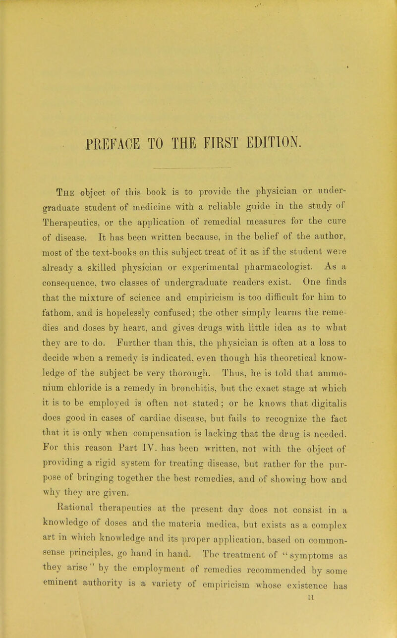 The object of this book is to provide the physician or under- graduate student of medicine with a reliable guide in the study of Therapeutics, or the application of remedial measures for the cure of disease. It has been written because, in the belief of the author, most of the text-books on this subject treat of it as if the student were already a skilled physician or experimental pharmacologist. As a consequence, two classes of undergraduate readers exist. One finds that the mixture of science and empiricism is too difficult for him to fathom, and is hopelessly confused; the other simply learns the reme- dies and doses by heart, and gives drugs with little idea as to what they are to do. Further than this, the physician is often at a loss to decide when a remedy is indicated, even though his theoretical know- ledge of the subject be very thorough. Thus, he is told that ammo- nium chloride is a remedy in bronchitis, but the exact stage at which it is to be employed is often not stated; or he knows that digitalis does good in cases of cardiac disease, but fails to recognize the fact that it is only when compensation is lacking that the drug is needed. For this reason Part IV. has been written, not with the object of providing a rigid system for treating disease, but rather for the pur- pose of bringing together the best remedies, and of showing how and why they are given. Rational therapeutics at the present day does not consist in a knowledge of doses and the materia medica, but exists as a complex art in which knowledge and its proper application, based on common- sense principles, go hand in hand. The treatment of  symptoms as they arise  by the employment of remedies recommended by some eminent authority is a variety of empiricism whose existence has