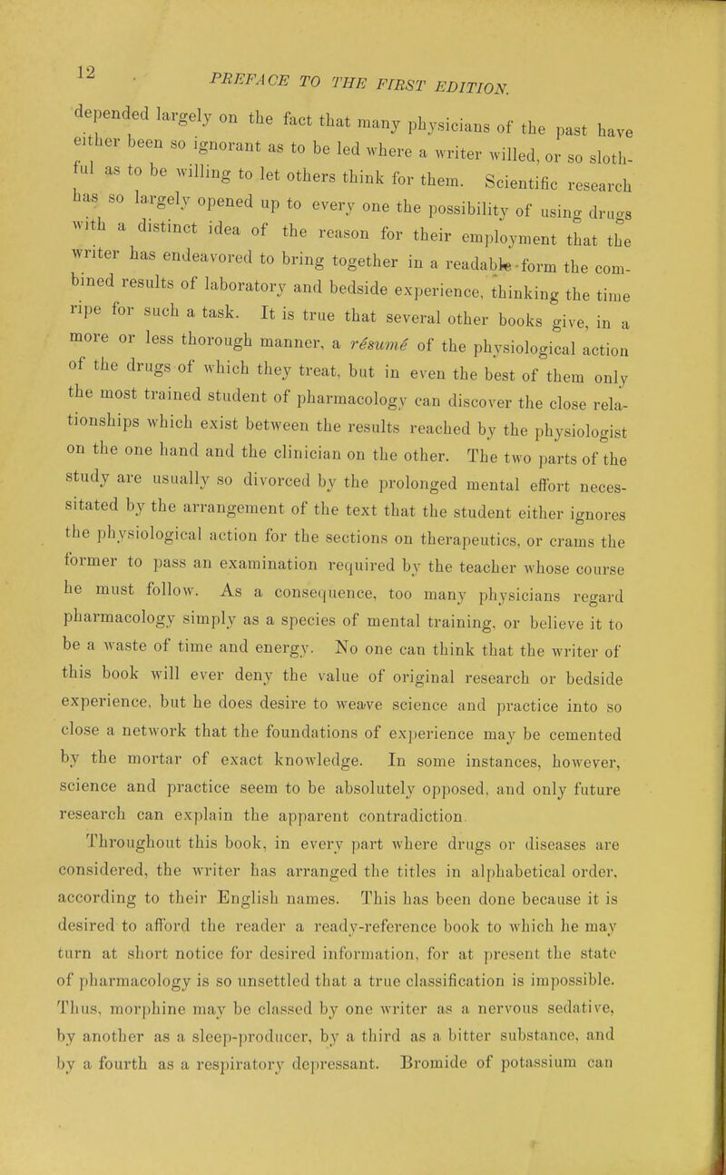 coni- e m a 12 . PREFACE TO THE FfRST EDITION. depended largely on the fact that many physicians of the past have either been so ignorant as to be led where a writer willed, or so sloth- ful as to be willmg to let others think for them. Scientific research has so largely opened up to every one the possibility of using drugs with a distinct idea of the reason for their employment that the writer has endeavored to bring together in a readabk-form the con- bmed results of laboratory and bedside experience, ihinking the tim ripe for such a task. It is true that several other books give, in „ more or less thorough manner, a resume of the physiological Iction of the drugs of which they treat, but in even the best of them only the most trained student of pharmacology can discover the close rela- tionships which exist between the results reached by the physiologist on the one hand and the clinician on the other. The two parts of the study are usually so divorced by the prolonged mental effort neces- sitated by the arrangement of the text that the student either ignores the physiological action for the sections on therapeutics, or crams the tormer to pass an examination required by the teacher whose course he must follow. As a consequence, too many physicians regard pharmacology simply as a species of mental training, or believe it to be a waste of time and energy. No one can think that the writer of this book will ever deny the value of original research or bedside experience, but he does desire to weave science and practice into so close a network that the foundations of experience may be cemented by the mortar of exact knowledge. In some instances, however, science and practice seem to be absolutely opposed, and only future research can explain the apparent contradiction. Throughout this book, in every part where drugs or diseases are considered, the writer has arranged the titles in alphabetical order, according to their English names. This has been done because it is desired to afford the reader a ready-reference book to Avhich he may turn at short notice for desired information, for at present the state of pharmacology is so unsettled that a true classification is impossible. Thus, morphine may be classed by one writer as a nervous sedative, by another as a sleep-producer, by a third as a bitter substance, and by a fourth as a respiratory depressant. Bromide of potassium can