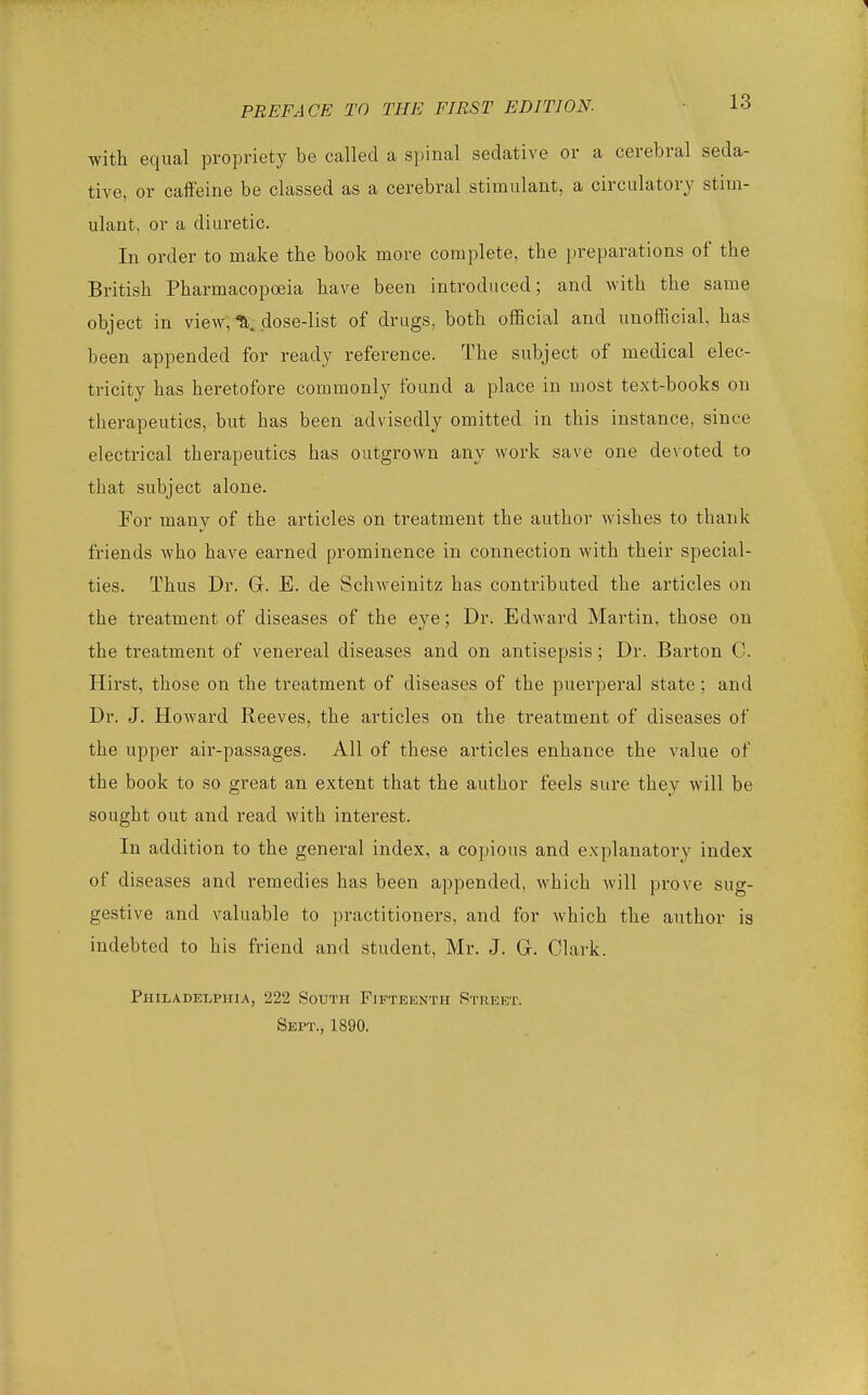 1 PREFACE TO THE FIRST EDITION- -l^ with equal propriety be called a spinal sedative or a cerebral seda- tive, or caffeine be classed as a cerebral stimulant, a circulatory stim- ulant, or a diuretic. In order to make the book more complete, the preparations of the British Pharmacopoeia have been introduced; and with the same object in view, X dose-list of drugs, both official and unofficial, has been appended for ready reference. The subject of medical elec- tricity has heretofore commonly found a place in most text-books on therapeutics, but has been advisedly omitted in this instance, since electrical therapeutics has outgrown any work save one devoted to that subject alone. For many of the articles on treatment the author wishes to thank friends who have earned prominence in connection with their special- ties. Thus Dr. G. E. de Schweinitz has contributed the articles on the treatment of diseases of the eye; Dr. Edward Martin, those on the treatment of venereal diseases and on antisepsis; Dr. Barton C. Hirst, those on the treatment of diseases of the puerperal state; and Dr. J. Howard Reeves, the articles on the treatment of diseases of the upper air-passages. All of these articles enhance the value of the book to so great an extent that the author feels sure they will be sought out and read with interest. In addition to the general index, a copious and explanatory index of diseases and remedies has been appended, which will prove sug- gestive and valuable to practitioners, and for Avhich the author is indebted to his friend and student, Mr. J. G. Clark. Philadelphia, 222 South Fifteenth Street. Sept., 1890.