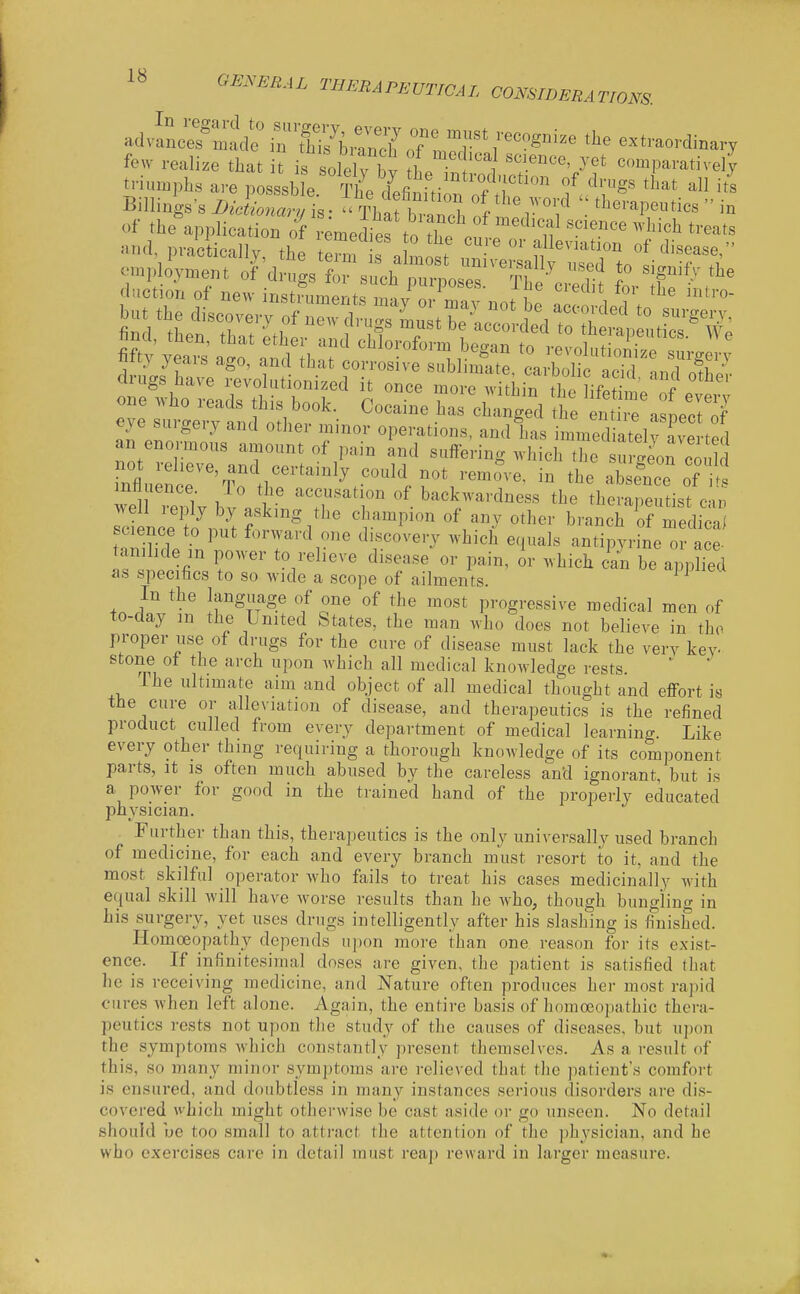 In I fe GE.yERAL THERAPEUTICAL CONSIDERATIONS. Bi of theapplication oVi-emediertoTCV' '''''''' ^^'^^^ t^'^^ts one who reads this book. Cocaine ^rc^ t Sre\l:i7 eye surgery and other minor operations, and has immediateinve ted an enormous amount of pain and suffering which the surgeon could nflu ncT'^To thr''^-'''.f^S''^ absfnce of t mnuence lo the accusation of backwardness the therapeutist c-m well reply by asking the champion of anv other branchTf medica ZZeV ^r^'^y ^^^^ '^^^'^ antipyrine 0 a e tanihde in power to relieve disease or pain, or which cal be applied as specifics to so wide a scope of ailments. ^ In the language of one of the most progressive medical men of to-day m the United States, the man who does not believe in tho proper use of drugs for the cui-e of disease must lack the very key- stone of the arch upon which all medical knowledge rests. '  The ultimate aim and object of all medical thought and effort is the cure or alleviation of disease, and therapeutics is the refined product culled from every department of medical learning. Like every other thing requiring a thorough knowledge of its component parts, It IS often much abused by the careless and ignorant, but is a power for good in the trained hand of the properly educated physician. Purther than this, therapeutics is the only universally used branch of medicine, for each and every branch must resort to it, and the most skilful operator who fails to treat his cases medicinally with equal skill will have worse results than he who, though bungling in his surgery, yet uses drugs intelligently after his slashing is finished. Homoeopathy depends upon more than one reason for its exist- ence. If infinitesimal doses are given, the patient is satisfied that he is receiving medicine, and Nature often produces her most rapid cures Avhen left alone. Again, the entire basis of homoeopathic thera- peutics rests not upon the study of the causes of diseases, but upon the symptoms which constantly present themselves. As a result of this, so many minor symptoms are relieved that the patient's comfort is ensured, and doubtless in many instances serious disorders are dis- covered which might otherwise be cast aside or go unseen. No detail should ue too small to attract the attention of the physician, and he who exercises care in detail must reap reward in larger measure.