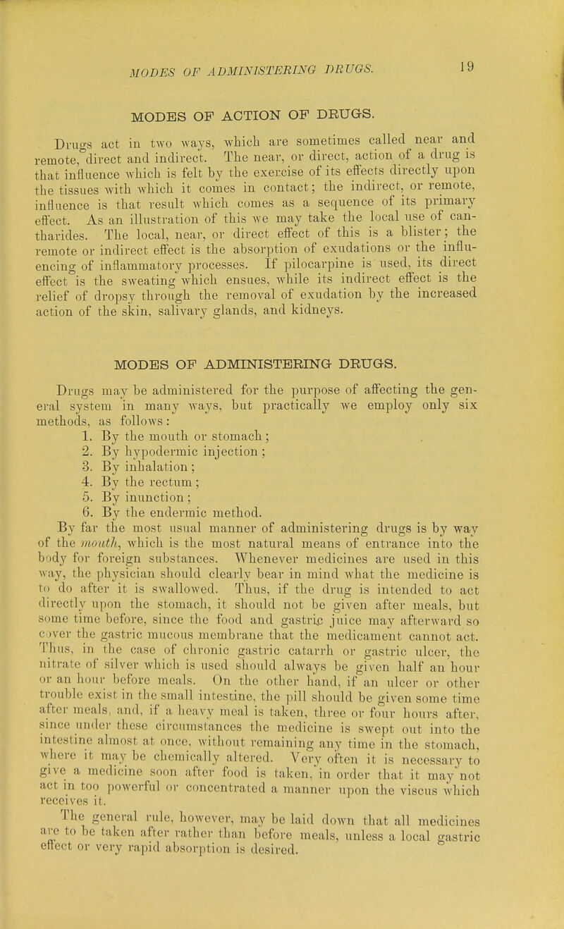 MODES OP ACTION OP DRUGS. Drugs act in two ways, whicli are sometimes called near and remote,°direct and indirect. The near, or direct, action of a drug is that influence which is felt by the exercise of its eflFects directly upon the tissues with which it comes in contact; the indirect, or remote, influence is that result which comes as a sequence of its primary effect. As an illustration of this we may take the local use of can- tharides. The local, near, or direct elfect of this is a blister ; the remote or indirect effect is the absorption of exudations or the influ- encing of inflammatory processes. If pilocarpine is used, its direct effect is the sweating which ensues, while its indirect effect is the relief of dropsy through the removal of exudation by the increased action of the skin, salivary glands, and kidneys. MODES OP ADMINISTERING DRUGS. Drugs may be administered for the purpose of affecting the gen- eral system in many Avays, but practically we employ only six methods, as follows: 1. By the mouth or stomach ; 2. By hypodermic injection ; 3. By inhalation; 4. By the rectum ; 5. By inunction; 6. By the endermic method. By far the most usual manner of administering drugs is by way of the mouth, which is the most natural means of entrance into the body for foreign substances. Whenever medicines are used in this way, the physician should clearly bear in mind Avhat the medicine is to do after it is swallowed. Thus, if the drug is intended to act directly upon the stomach, it should not be given after meals, but some time before, since the food and gastrin juice may afterwai'd so ci)ver the gastric mucous membrane that the medicament cannot act. Tlius, in the case of chronic gastric catarrh or gastric ulcer, the nitrate of silver which is used should always be given half an hour or an hour before meals. On the other hand, if an ulcer or other trouble exist in the small intestine, the pill should be given some time after meals, and, if a heavy meal is taken, three or four hours after, since under these circumstances the medicine is swept out into the intestine almost at once, without remaining any time in the stomach, where it may be chemically altered. Very often it is necessary to give a medicine soon after food is taken, in order that it maynot act m too powerful or concentrated a manner upon the viscus which receives it. The general rule, however, may be laid down that all medicines are to be taken aftei- rather than before meals, unless a local gastric eitect or very rapid absorption is desired.