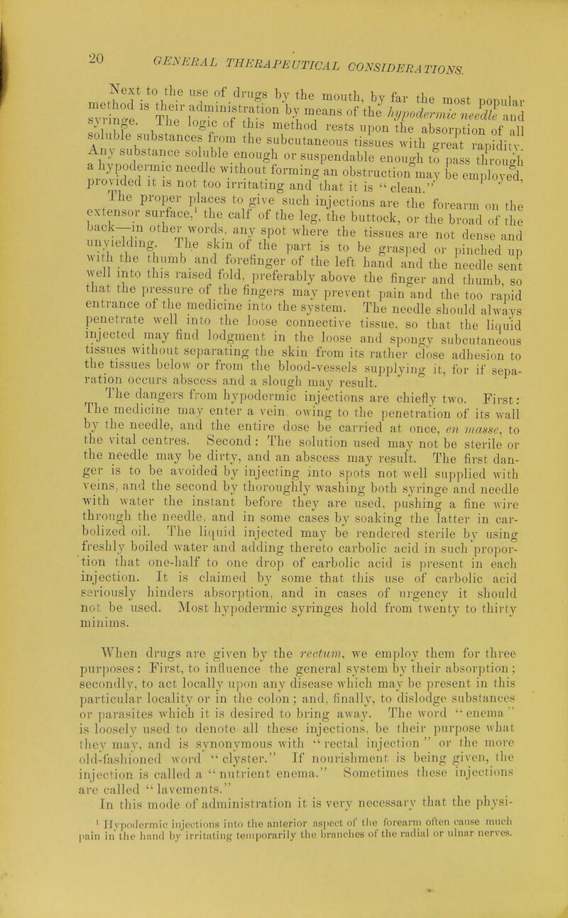 me Next to the use of drugs by the mouth, by far the most nooular Mimge. Ihe logic of this method rests upon the absorption of all soluble substances from the subcutaneous tissues .vith gS rap^ditv Any substance soluble enough or suspendable enough t? pa s tC gh a hypodermic needle without forming an obstruction°may be empWed provided It is not too irritating and that it is - clean  ^™P'°^^^' Ihe proper places to give such injections are the forearm on the extensor surface/ the calf of the leg, the buttock, or the broad of the back-in other words, any spot where the tissues are not dense and AVI h the thumb and forefinger of the left hand and the needle sent well into this raised fold, preferably above the finger and thumb, so that the pressure of the fingers may prevent pain and the too rapid entrance of the medicine into the system. The needle should always penetrate well into the loose connective tissue, so that the liquid injected may find lodgment in the loose and spongy subcutaneous tissues without separating the skin from its rather close adhesion to the tissues below or from the blood-vessels supplying it, for if sepa- ration occurs abscess and a slough may result. The dangers from hypodermic injections are chiefly two. First: The medicine may enter a vein, owing to the penetration of its wall by the needle, and the entire dose be carried at once, en masse, to the vital centres. Second : The solution used may not be sterile or the needle may be dirty, and an abscess may result. The first dan- ger is to be avoided by injecting into spots not well supplied with veins, and the second by thoroughly washing both syringe and needle with water the instant before they are used, pushing a fine Avire through the needle, and in some cases by soaking the latter in car- bolized oil. The liquid injected may be rendered sterile by using freshly boiled water and adding thereto carbolic acid in such propor- tion that one-half to one drop of carbolic acid is present in each injection. It is claimed by some that this use of carbolic acid seriously hinders absorption, and in cases of urgency it should not be used. Most hypodermic syringes hold from twenty to thirty minims. When drugs are given by the rectum, we employ them for three purposes: First, to influence the general system by their absorption ; secondly, to act locally upon any disease which may be present in this particular locality or in the colon; and, finally, to dislodge substances or parasites which it is desired to bring away. The word  enema  is loosely used to denote all these injections, be their purpose what they may, and is synonymous with  rectal injection  or the more old-fashioned word clyster. If nourishment is being given, the injection is called a  nutrient enema. Sometimes these injections are called lavements. In this mode of administration it is very necessary that the physi- ' Hvpodermic injections into the anterior aspect of the forearm often cause much pain in the liand hy irritating temporarily the branciies of tlie radial or ulnar nerves.