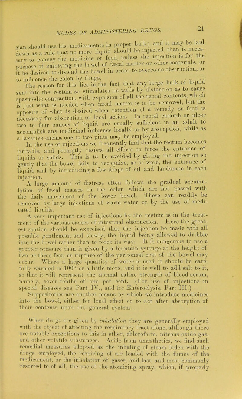 cian should use his medicaments in proper bulk ; and it may be laid down as a rule that no more liquid should be injected than is neces- sary to convey the medicine or food, unless the injection is for the Sose of em^ptving the bowel of f^Bcal matter or other materials, or Ft be desired to distend the bowel in order to overcome obstruction, or to influence the colon by drugs, k iv .f The reason for this lies in the fact that any large bulk of liquid sent into the rectum so stimulates its walls by distention as to cause spasmodic contraction, with expulsion of all the rectal contents which is iust what is needed when faecal matter is to be removed, but the opposite of what is desired when retention of a remedy or food is necessary for absorption or local action. In rectal catarrh or ulcer two to four ounces of liquid are usually sufficient m an adu t to accomplish any medicinal influence locally or by absorption, while as a laxative enema one to two pints may be employed. In the use of injections we frequently find that the rectum becomes irritable, and promptly resists all efforts to force the entrance of liquids or solids. This is to be avoided by giving the injection so gently that the bowel fails to recognize, as it were, the entrance of liquid, and by introducing a few drops of oil and laudanum m each injection. A large amount of distress often follows the gradual accumu- lation of ftecal masses in the colon which are not passed with the daily movement of the lower bowel. These can readily be removed by large injections of warm Avater or by the use of medi- cated liquids. A very important use of injections by the rectum is in the treat- ment of the various causes of intestinal obstruction. Here the great- est caution should be exercised that the injection be made with all possible gentleness, and slowly, the liquid being allowed to dribble into the boAvel rather than to force its way. It is dangerous to use a greater pressure than is given by a fountain syringe at the height of two or three feet, as rupture of the peritoneal coat of the boAvel may occur. Where a large quantity of Avater is used it should be care- fully warmed to 100° or a little more, and it is Avell to add salt to it, so that it Avill represent the normal saline strength of blood-serum, namely, seven-tenths of one per cent. (For use of injections in special diseases see Part IV., and for Enteroclysis, Part III.) Suppositories are another means by Avhich we introduce medicines into the boAvel, either for local effect or to act after absorption of their contents upon the genei'al system. When drugs are given by inhalation they are generally employed Avith the object of affecting the respii'atory tract alone, although there are notable exceptions to this in ether, chloroform, nitrous oxide gas, and other volatile substances. Aside from anscsthetics, Ave find such remedial measures adopted as the inhaling of steam laden Avith the drugs employed, the respiring of air loaded Avith the fumes of the medicament, or the inhalation of gases, ard last, and most commonly i-esorted to of all, the use of the atomizing spray, which, if properly