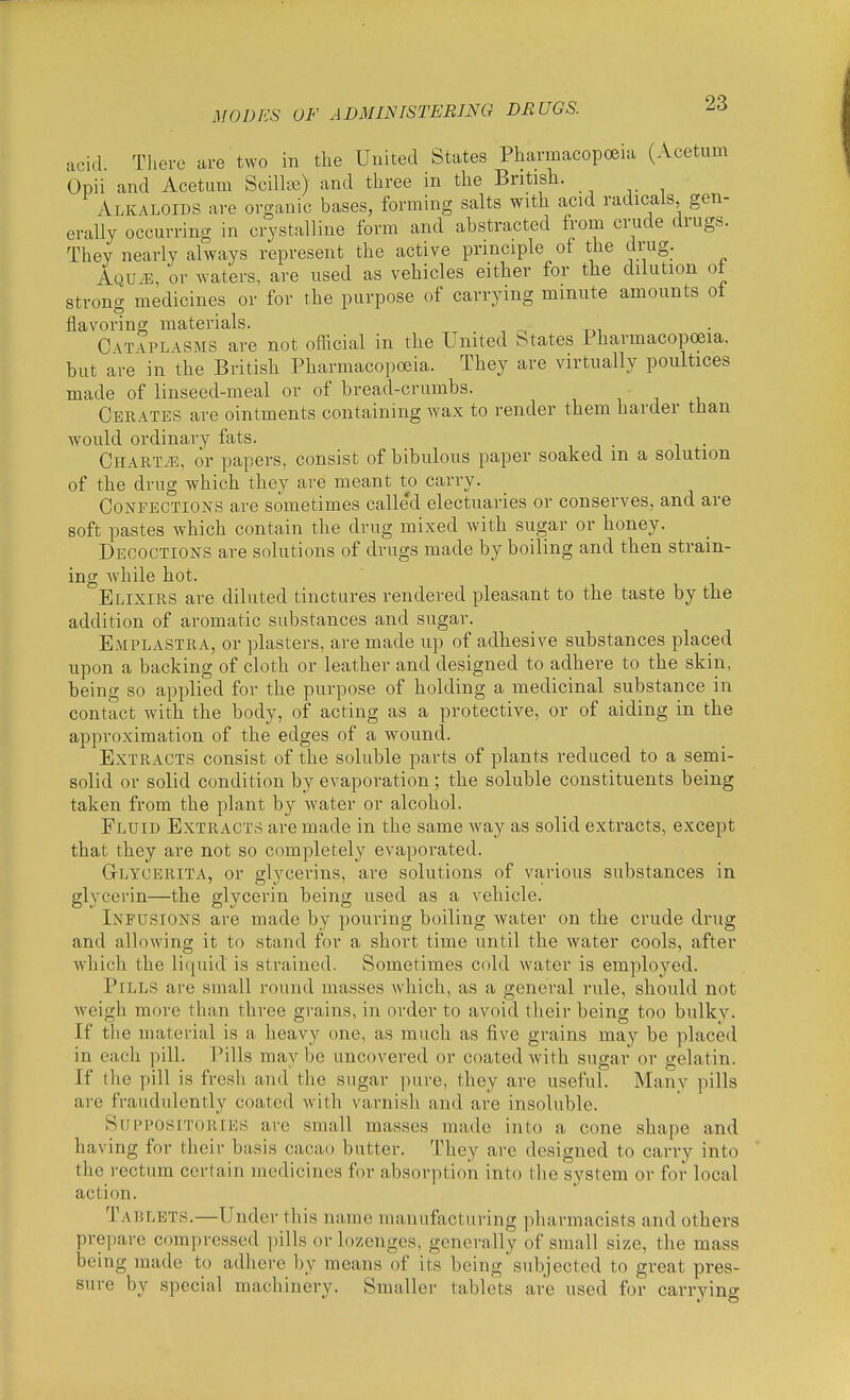 acid There are two in the United States Pharmacopoeia (Acetum Opii and Acetum ScillcB) and three in the British. Alkaloids are organic bases, forming salts with acid radicals gen- erally occurring in crystalline form and abstracted from crude drugs. They nearly always represent the active principle of the drug_. AQU.E, or waters, are used as vehicles either for the dilution of strong medicines or for the purpose of carrying mmute amounts ot flavoring materials. ^ . , ^ r,, C VTAPLASMS are not official in the United States Pharmacopoeia, but are in the British Pharmacopoeia. They are virtually poultices made of linseed-meal or of bread-crumbs. Cerates are ointments containing wax to render them harder than would ordinary fats. i i • i • CHARTiE, or papers, consist of bibulous paper soaked m a solution of the drug which they are meant to carry. Confections are sometimes calle'd electuaries or conserves, and are soft pastes which contain the drug mixed with sugar or honey. Decoctions are solutions of drugs made by boiling and then strain- ing while hot. Elixirs are diluted tinctures rendered pleasant to the taste by the addition of aromatic substances and sugar. Emplastra, or plasters, are made up of adhesive substances placed upon a backing of cloth or leather and designed to adhere to the skin, being so applied for the purpose of holding a medicinal substance in contact with the body, of acting as a protective, or of aiding in the approximation of the edges of a wound. Extracts consist of the soluble parts of plants reduced to a semi- solid or solid condition by evaporation ; the soluble constituents being taken from the plant by water or alcohol. Fluid Extracts are made in the same Avay as solid extracts, except that they are not so completely evaporated. Glycerita, or glycerins, are solutions of various substances in glycerin—the glycerin being used as a vehicle. Infusions are made by pouring boiling water on the crude drug and allowing it to stand for a short time until the water cools, after which the liquid is strained. Sometimes cold water is employed. Pills are small round masses which, as a general rule, should not weigh more than three grains, in order to avoid their being too bulky. If the material is a heavy one, as much as five grains may be placed in each pill. Pills maybe uncovered or coated with sugar or gelatin. If the pill is frcsli and the sugar ])ure, they are useful. Many pills are fraudulently coated with varnish and are insoluble. Suppositories are small masses made into a cone shape and having for their basis cacao butter. They are designed to carry into the rectum certain medicines for absorption into the system or for local action. Tadlets.—Under this name manufacturing pharmacists and others prepare compressed pills or lozenges, generally of small size, the mass being made to adhere by means of its being'subjected to great pres- sure by special machinery. Smaller tablets are used for carrying