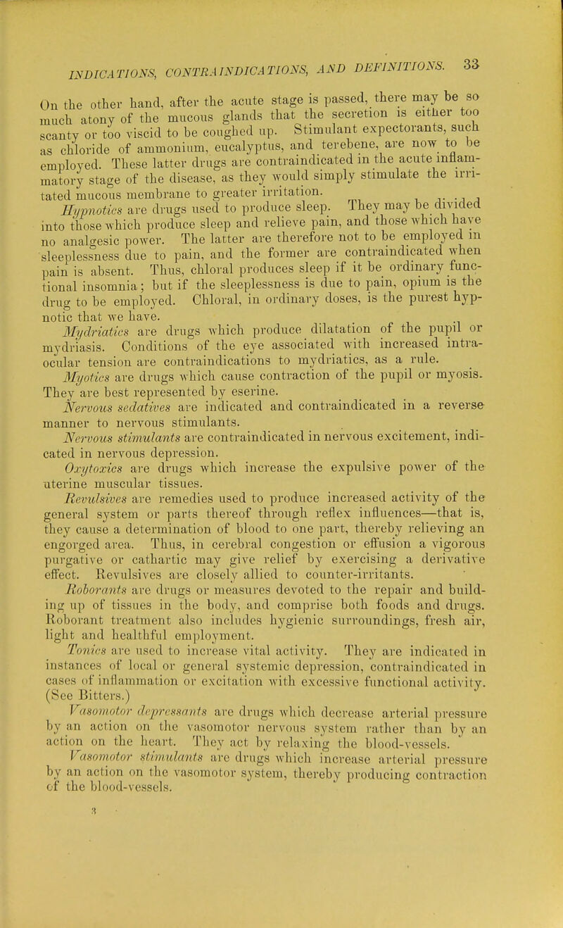 On the other hand, after the acute stage is passed, there may be so much atony of the mucous glands that the secretion is eitlier too scanty or too viscid to be coughed up. Stimulant expectorants, such as chloride of ammonium, eucalyptus, and terebene are now to be employed. These latter drugs are contraindicated m the acute rntiam- matory stage of the disease, as they would simply stimulate the irri- tated mucous membrane to greater irritation. T .J J Hyimotics are drugs used to produce sleep. They may be divided into those which produce sleep and relieve pam, and those which have no analgesic power. The latter are therefore not to be employed m sleeolessness due to pain, and the former are contraindicated when pain is absent. Thus, chloral produces sleep if it be ordinary func- tional insomnia; but if the sleeplessness is due to pain, opium is the drug to be employed. Chloral, in ordinary doses, is the purest hyp- notic that we have. 3Iydriatics are drugs which produce dilatation of the pupil or mydriasis. Conditions of the eye associated with increased intra- ocular tension are contraindications to mydriatics, as a rule. Myotics are drugs which cause contraction of the pupil or myosis. They are best represented by eserine. Nervous sedatives are indicated and contraindicated in a reverse manner to nervous stimulants. Nervous stimulants are contraindicated in nervous excitement, indi- cated in nervous depression. Oxytoxics are drugs which increase the expulsive power of the uterine muscular tissues. Revulsives are remedies used to produce increased activity of the general system or parts thereof through reflex influences—that is, they cause a determination of blood to one part, thereby relieving an engorged area. Thus, in cerebral congestion or effusion a vigorous purgative or cathartic may give relief by exercising a derivative effect. Revulsives are closely allied to counter-irritants. Rohorants are drugs or measures devoted to the repair and build- ing up of tissues in the body, and comprise both foods and drugs. Roborant treatment also includes hygienic surroundings, fresh air, light and healthful employment. Tonics arc used to increase vital activity. They are indicated in instances of local or general systemic depression, contraindicated in cases of inflammation or excitation with excessive functional activity. (See Bitters.) Vasomotor depressants are drugs which decrease arterial pressure by an action on the vasomotor nervous system rather than by an action on the heart. They act by relaxing the blood-vessels. rasomotor stimulants are drugs which increase arterial pressure by an action on the vasomotor system, thereby producing contraction of the blood-vessels. 3