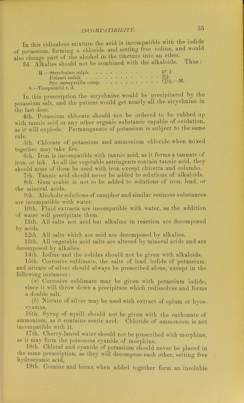 INCOMPATIBILITY. In this ridiculous mixture the acid is incompatible with the iodide of potassium, forming a chloride and setting free lodme, and would also change part of the alcohol in the tincture into an ether. 3d. Alkalies should not be combined with the alkaloids, ihus : B.—Strychninie sulph Potassii iodidi SJJ;. Syr. sarsapnrillaj comp 'S.l- S.'—Teaspoonful t. d. In this prescription the strychnine would be precipitated by the potassium salt, and the patient would get nearly all the strychnine m the last dose. 4th. Potassium chlorate should not be ordered to be rubbed up with tannic acid or any other organic substance capable of oxidation, as it will explode. Permanganate of potassium is subject to the same rule. 5th. Chlorate of potassium and ammonium chloride when mixed together may take fire. 6 th. Iron is incompatible Avith tannic acid, as it forms a tannate of iron, or ink. As all the vegetable astringents contain tannic acid, they should none of them be used with iron except chiretta and columbo. 7th. Tannic acid should never be added to solutions of alkaloids. 8th. Grum arable is not to be added to solutions of iron, lead, or the mineral acids. 9th. Alcoholic solutions of camphor and similar resinous substances are incompatible with water. 10th. Fluid extracts are incompatible with water, as the addition of water Avill precipitate them. 11th. All salts not acid but alkaline in reaction are decomposed by acids. 12th. All salts which are acid are decomposed by alkalies. 13th. All vegetable acid salts are altered by mineral acids and are decomposed by alkalies. 14th. Iodine and the iodides should not be given with alkaloids. 15th. Corrosive sublimate, the salts of lead, iodide of potassium, and nitrate of silver should always be prescribed alone, except in the following instances: (a) Corrosive sublimate may be given with potassium iodide, since it will throw down a precipitate which redissolves and forms a double salt. {!)) Nitrate of silver may be used with extract of opium or hyos- cvamus. 16th. Syrup of squill should not be given with the carbonate of ammonium, as it contains acetic acid. Chloride of ammonium is not incompatible with it. 17th. Cherry-laurel water should not be prescribed with morphine, as it may form the poisonous cyanide of morphine. 18th. Chloral and cyanide of potassium should never be placed in the same prescription, as they will decompose each other, setting free hydrocyanic acid, 19th. Cocaine and borax when added together form an insoluble