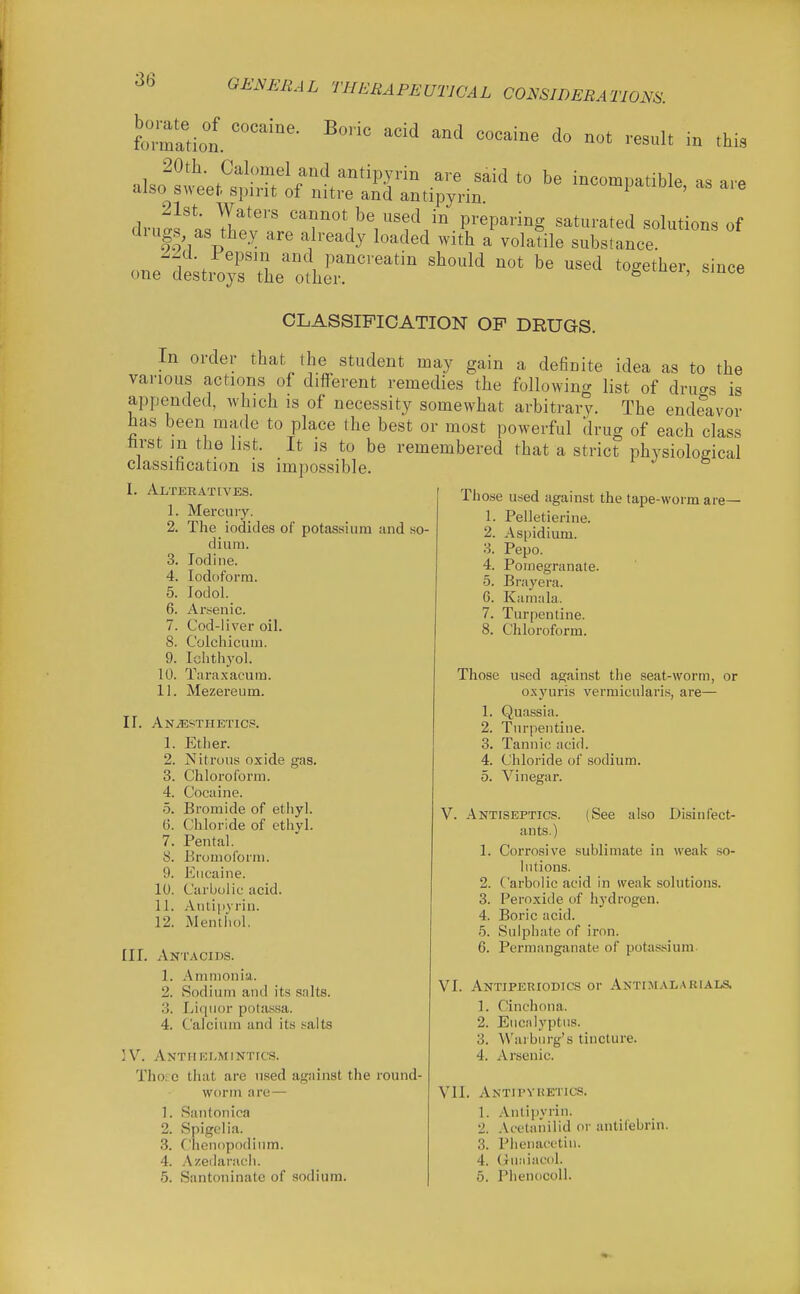 Boric acid and cocaine do not result in this borate of cocaine, formation. 20th. Calomel and antipyrin are said to be incompatible as are also sweet spirit of nitre and antipyrin ipaoDie, as aie d.v3^\7!\T''' '^f'^^^V^'?^.^^ preparing saturated solutions of g^^'V l^'it^ed with a volatile substance. one^3estr^o;r^^elr''' ^^^^ CLASSIFICATION OP DRUGS. In order that the student may gain a deBnite idea as to the various actions of different remedies the following list of drills is appended, which is of necessity somewhat arbitrary. The endeavor has been made to place the best or most powerful drug of each class trst m the list. It is to be remembered that a strict physiological classification is impossible. 1. Alteratives. Those u.ed against the tape-worm are- 1. Mercury. 2. The iodides of potassium and so- dium. 3. Iodine. 4. Iodoform. 5. lodol. 6. Arsenic. 7. Cod-liver oil. 8. Colchicum. 9. Ichthyol. 10. Taraxacum. 11. Mezereum. II. Anjestheticp. 1. Ether. 2. Nitrous oxide gas. 3. Chloroform. 4. Cocaine. 5. Bromide of ethyl. 6. Chloride of ethyl. 7. Pental. 8. Broinofonn. 9. Eucaine. 10. Carbolic acid. 11. Antipyrin. 12. Menthol, III, Antacids. 1. Ammonia. 2. Sodium and its salts. 3. Liquor potassa. 4. Calcium and its salts ]V. Anthelmintics. Tho.'^^c that are used against the round- worm are— Santonica Spigelia. Ciienopodium. Azeilanich. Santoninate of sodium. 1. 2. 3. 4. 5. 6. 7. Pelletierine. Aspidium. Pepo. Pomegranate. Brayera. Kamala. Turpentine. Chloroform. 1. 2. 3. 4. 5. Those used against the seat-worm, or o.xyuris vermicularis, are— 1. Quassia. 2. Turpentine. 3. Tannic acid. 4. Chloride of sodium. 5. Vinegar. v. Antiseptics. (See also Disinfect- ants.) 1. Corrosive sublimate in weak so- lutions. 2. Carbolic acid in weak solutions. 3. Peroxide of hydrogen. 4. Boric acid. 5. Sulphate of iron. 6. Permanganate of potassium- VI. Antipeeiodics or Antimalarials. 1. Cinchona. 2. Eucnlyptus. 3. W'aiburg's tincture. 4. Arsenic. VII. Antipyhetics. 1. .Viitipyiin. 2. Acetanilid or 3. Phenacctiu. 4. Guiiiacdl. 5. PhenocoU. antifebrin.