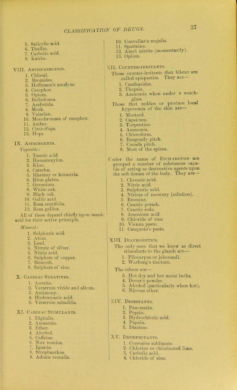 CLASSIFICATION OF DRUGS. 5. Salicvlic acid. 6. Thaliin. 7. Carbolic acid. 8. Kairin. VIII. Antispasmodics. j 1. Chloral. 2. Bromides. 3. Hoffmann's anodyne. 4. Camphor. 5. Opium. 6. Belladonna. 7. Asafoetida. 8. Musk. 9. Valerian. 10. Monobromate of camphor. 11. Amber. 12. Cimicifuga. 13. Hops. IX. Astringents. Vegetable: 1. Tannic acid. 2. Hfematoxylon. 3. Kino. 4. Catechu. 5. Khatany or krameria. 6. Khus glabra. 7. Geranium. 8. White oak. 9. Black oak. 10. Gallic acid. 11. Kosa centifolia. 12. Eosa gallica. All of these depend chiefly upon tannic acid for their active principle. Mineral: 1. Sulphuric acid. 2. Alum. 3. Lead. 4. Nitrate of silver. 5. Nitric acid. 6. Sulphate of copper. 7. Bismuth. 8. Sulphate of zinc. X. Cardiac Skdatives. 1. Aconite. 2. Veratrum viride and album. 3. Antimony. 4. Hydrocyanic acid. 5. Veratrum sabadilla. XI. Cardiac Stimulants. 1. Digitalis. 2. Atnmonia. 3. Ether. 4. Alcohol. 5. Cafleine. (). Nux vomica. 7. Ignatia 8. Strophanthus. 9. Adonis vernalis. 10. Convallaria majalis. 11. Sparteine. 12. Amyl nitrite (raomentarily). 13. Opium. ,XII. Counter-irritants. Those counter-irritants that blister are called epispastics. They are— 1. Cantharides. 2. Thapsia. 3. Ammonia when under a watch- glass. Those that redden or produce local hypera;mia of the skin are— 1. Mustard. 2. Capsicum. 3. Turpentine. 4. Ammonia. 5. Chloroform. 6. Burgundy pitch. 7. Canada pitch. 8. Most of the spices. l-nder the name of Escharotics are grouped a number of substances capa- ble of acting as destructive agents upon the soft tissues of the body. They are- 1. Chromic acid. 2. Nitric acid. 3. Sulphuric acid. 4. Nitrate of mercury (solution). 5. Bromine. 6. Caustic potash. 7. Caustic soda. 8. Arsenious acid. 9. Chloride of zinc. 10. Vienna paste. 11. Canquoin's paste. XITI. Diaphoretics. The only ones that we know as direct stimulants to the glands are— 1. Pilocarpus or jaborandi. 2. Warburg's tincture. The others are— 3. Hot dry and hot moist baths. 4. Dover's powder. 5. Alcohol (particularly when hot). 6. Niti-ous ether. X IV. Digestants. 1. Pancreatin. 2. Pepsin. 3. Hydrochloric acid. 4. Papain. 5. Diastase. XV. Disinfectants. 1. Corrosive sublimate. 2. Ciilorine or rhlorinated lime. 3. Carbolic acid. 4. Chloride of zinc.