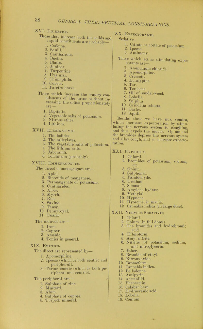 XVI. Di URETICS. Those that increase bolli the solids and liquid constituents are probably— 1. Caffeine. 2. Squill. 3. Cantharides. 4. Buchu. 5. Blatta. 6. Juniper. 7. Turpentine. 8. Uva ursi. 9. Chimaphila. 10. Cubebs. 11. Pareira brava. Those which increase the watery con- stituents of the urine without in- creasing the solids proportionately a re — 1. Digitalis. 2. Vegetable salts of potassium. 3. Nitrous ether. 4. Lithium. XVII. Eliminatives. 1. The iodides. 2. The salicylates. 3. The vegetable salts of potassium. 4. The lithium salts. 5. Jaborandi. 6. Colchicum (probably). XVIII. Emmenagogues. The direct emmenagogues are— 1. Apiol. 2. Binoxide of manganese. 3. Permanganate of potassium. 4. Cantharides. 5. Aloes. 6. Myrrh. 7. Eue. 8. Savine. 9. Tansy. 10. Pennyroyal. 11. Guaiac. The indirect are— 1. Iron. 2. Copper. 3. Arsenic. 4. Tonics in general. XIX. Emetics. The direct are represented by— 1. Apomorphine. 2. Ipecac (which is both centric and peripheral). 3. Tartar emetic (which is both pe- ripheral and centric). The peripheral are— • L Sulphate of zinc. 2. Mustard. 3. Alum. 4. Sulphate of copper. 5. Turpeth mineral. XX. Expectorants. Sedative: 1. Citrate or acetate of potassium. ^- Ipecac. 3. Antimony. Those which act as stimulating exoeo- torants are— 1. Ammonium chloride. 2. Apomorphine. 3. Creasote. 4. Eucalyptus. 5. Tar. 6. Terebene. 7. Oil of sandal-wood. 8. Lobelia. 9. Sulphur. 10. Grindelia robusta. 11. Garlic. 12. Squill. Besides these we have nux vomica, which increases expectoration by stimu- lating the nervous system to coughing, and thus expels the mucus. Opium and the bromides depress the nervous system and allay cough, and so decrease expecto- ration. Chloral. Bromides of potassium, sodium, XXI. Hypi^otics. 1. 2. etc Opium. Sulphonal. 5. Paraldehyde. 6. Urethan. Somnal. Amvlene hvdrate. Methylal. Hypnone. Hyoscine, in mania. Cannabis indica (in large dose) 3. 4. 7. 8. 9. 10. 11. 12. XXII. Nervous Sedatives. 1. Chloral. 2. Opium (in full doses). 3. The bromides and hydrobromic acid. 4. Chloroform. 5. Amyl nitrite. 6. Nitrites of potassium, sodium, and nitroglycerin. 7. Ether. 8. Bromide of ethyl. 9. Nitrous oxide. 10. Bromoform. 11. Cannabis indica. 12. Belladonna. 13. Antipyrin. 14. Acetanilid. 15. Plit'n;icetin. 16. Calabar bean. 17. Hydrocyanic acid. 18. Lobelia. 19. Conium.