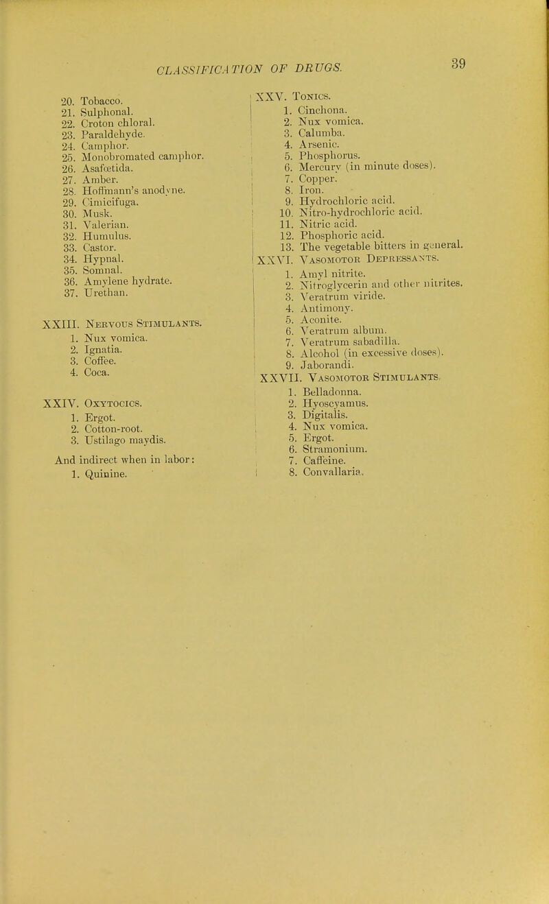 20. Tobacco. 21. Sulphonal. 22. Croton chloral. 23. Paraldehyde. 24. Camphor. 25. Monobromated canii)hor, 26. Asafoetida. 27. Amber. 28. Hofi'mann's anodyne. 29. Cimicifuga. 30. Musk. 31. Valerian. 32. Humulus. 33. Castor. 34. Hypnal. 35. Somnal. 36. Amylene hydrate. 37. Urethan. XXIII. Nervous Stimulants. 1. Nux vomica. 2. Ignatia. 3. Cofiee. 4. Coca. XXIV. Oxytocics. 1. Ergot. 2. Cotton-root. 3. Ustilago maydis. And indirect when in labor: 1. Quinine. j XXV. ToKics. 1. Cinchona. ' 2. Nux vomica. 3. Calumba. 4. Arsenic. 5. Phosphorus. 6. Mercury (in minute doses). ' 7. Copper. ! 8. Iron. I 9. Hydrochloi-ic acid. ! 10. Nitro-hydrochloric acid. i 11. Nitric acid. I 12. Phosphoric acid. 13. The vegetable bitters in gL-neral. IXXVI. Vasomotor Depressa>;ts. 1. Arayl nitrite. 2. Nitroglycerin and other nitrites. 3. Veratrum viride. 4. Antimony. 5. Aconite. 6. A^eratriira album. 7. Veratrum sabadilla. I 8. Alcohol (in excessive doses). I 9. Jaborandi. XXVII. Vasomotor Stimulants. 1. Belladonna. 2. Hyoscyamus. , 3. Digitalis. '. 4. Nux vomica. 5. Ergot. 6. Stramonium. J 7. Caffeine. I 8. Convallaria.