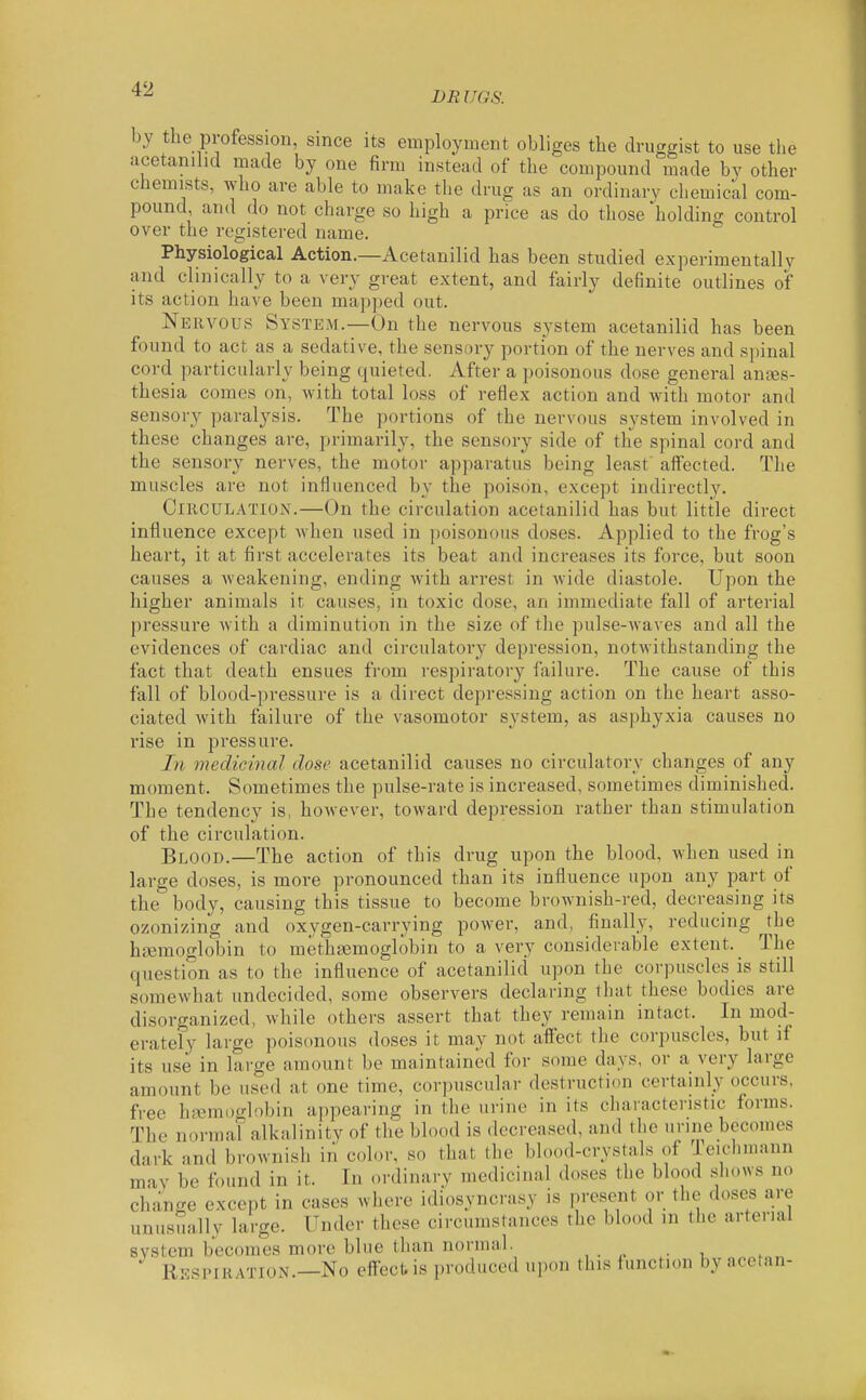 DR UGS. by the profession, since its employment obliges the druggist to use the acetanihd made by one firm instead of the compound made by other chemists, who are able to make the drug as an ordinary cliemical com- pound, and do not charge so high a price as do those holding control over the registered name. Physiological Action.—Acetanilid has been studied experimentally and clinically to a very great extent, and fairly definite outlines of its action have been mapped out. Nervous System.—On the nervous S3^stem acetanilid has been found to act as a sedative, the sensory portion of the nerves and spinal cord particularly being quieted. After a poisonous dose general antes- thesia comes on, with total loss of reflex action and with motor and sensory paralysis. The portions of the nervous system involved in these changes are, primarily, the sensory side of the spinal cord and the sensory nerves, the motor apparatus being least' affected. The muscles are not influenced by the poison, except indirectly. Circulation.—On the circulation acetanilid has but little direct influence except when used in poisonous doses. Applied to the frog's heart, it at first accelerates its beat and increases its force, but soon causes a weakening, ending with arrest in wide diastole. Upon the higher animals it causes, in toxic dose, an immediate fall of arterial pressure with a diminution in the size of the pulse-waves and all the evidences of cardiac and circulatory depression, notwithstanding the fact that death ensues from respiratory failure. The cause of this fall of blood-pressure is a direct depressing action on the heart asso- ciated with failure of the vasomotor system, as asphyxia causes no rise in pressure. In medicinal dose acetanilid causes no circulatory changes of any moment. Sometimes the pulse-rate is increased, sometimes diminished. The tendency is, however, toward depression rather than stimulation of the circulation. Blood.—The action of this drug upon the blood, when used in large doses, is more pronounced than its influence upon any part of the body, causing this tissue to become brownish-red, decreasing its ozonizing and oxygen-carrying power, and, finally, reducing the haemoglobin to methasmoglobin to a very considerable extent. ^ The question as to the influence of acetanilid upon the corpuscles is still somewhat undecided, some observers declaring that these bodies are disorganized, while others assert that they remain intact. In mod- erately large poisonous doses it may not affect the corpuscles, but if its use in large amount be maintained for some days, or a very large amount be used at one time, corpuscular destruction certainly occurs, free hremix'-lobin appearing in the urine in its characteristic forms. The normal alkalinity of the blood is decreased, and the urine becomes dark and brownish in color, so that the blood-crystals of Iciclimann mav be found in it. In ordinary medicinal doses the blood slu.ws no change except in cases where idiosyncrasy is present or the doses are unusually large. Under these circumstances the blood in the arterial system becomes more blue than normal. Respiration.—No eftect.is produced upon this function by acetan-
