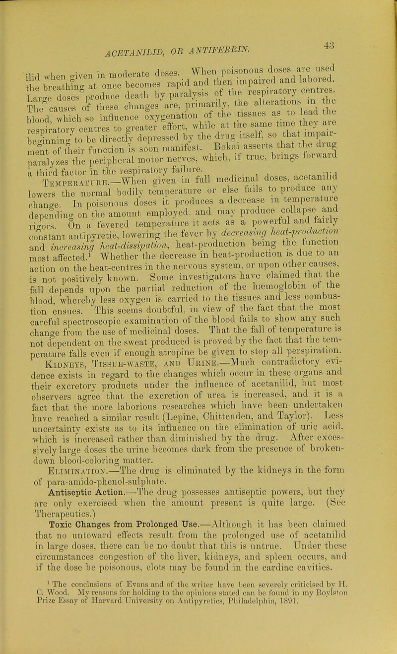 ilid when .iven in moderate doses. When poisonous doses are used he hveathC at once becomes rapid and then impaired and labored r.r^e doses produce death by paralysis of the respiratory centi^s. The'causes o?^ tl^ese changes'al-e, primarily, the ^ f-tions in the blood which so influence oxygenation of the tissues as to lead the vesn raloi^ centres to greater effort, Avhile at the same time they are Snn nl^to be dh-ectly depressed by the drug itself, so that impair- menT of their function is soon manifest. Bokai asserts that the drug paialyzes the peripheral motor nerves, which, if true, brings forward a third factor in the respiratory failure. ^ -tj TEMPERATLTRE.-When giN'cn in full medicinal doses, acetanilid lowers the normal bodily temperature or else fails to produce any chancre. In poisonous doses it produces a decrease m temperatuie depending on the amount employed, and may produce collapse and ricrors On a fevered temperature it acts as a powerful and tairly constant antipyretic, lowering the fever by decreasing heat-productwn and increasing heat-dissipation, heat-production being the function most affected.^ Whether the decrease in heat-production is due to an action on the heat-centres in the nervous system, or upon other causes, is not positively known. Some investigators have claimed that the fall depends upon the partial reduction of the haemoglobin ot the blood, whereby less oxygen is carried to the tissues and less combus- tion ensues. This seems doubtful, in view of the fact that the most careful spectroscopic examination of the blood fails to show any such change from the use of medicinal doses. That the fall of temperature is not cfependent on the sweat produced is proved by the fact that the tem- perature falls even if enough atropine be given to stop all perspiration. Kidneys, Tissue-waste, and Urine.—Much contradictory evi- dence exists in regard to the changes which occur in these organs and their excretory products under the influence of acetanilid, but most observers agree that the excretion of urea is increased, and it is a fact that the more laborious researches which have been undertaken have reached a similar result (Lepine, Chittenden, and Taylor). Less uncertainty exists as to its influence on the elimination of uric acid, which is increased rather than diminished by the drug. After exces- sively large doses the urine becomes dark from the presence of broken- down blood-coloring matter. Elimination.—The drug is eliminated by the kidneys in the form of para-amido-phenol-sulphate. Antiseptic Action.—The drug possesses antiseptic powers, but they are only exercised when the amount present is quite large. (See Therapeutics.) Toxic Changes from Prolonged Use.—Althougli it has been claimed that no untoward efl'ects result from tlie prolonged use of acetanilid in large doses, there can be no doubt that this is untrue. Under these circumstances congestion of the liver, kidneys, and spleen occurs, and if the dose be poisonous, clots may be found in the cardiac cavities. ^ The conclusions of Evnns and of tlie writer have Iieen severely criticised by H. C. Wood. My reason.s lor holding to the opinions stated can be (binid in my Boylstnn Prize Essay of Harvard University on Antipyretics, Pliiladelphia, 1891.