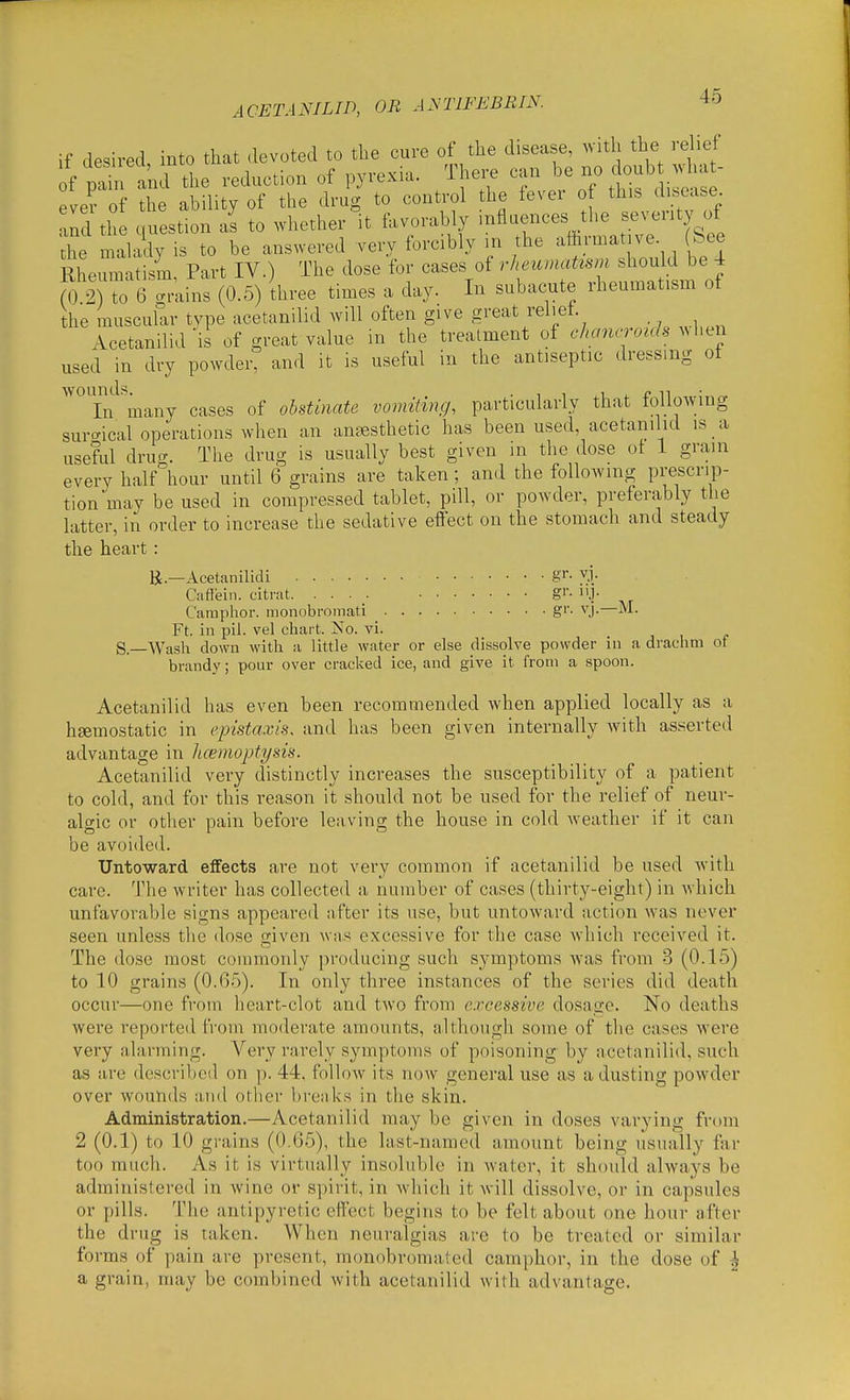 if desired into that devoted to the cure of the disease, with the relief i S and the reduction of pyrexia. There can be no c oub ^vhat- ever of 2 ability of the drug to control the fever of this disease, ^nd til question as to whether it favorably influences the seventy of the maladv is to be answered very forcibly in the aftrmat ve See Rheiunatism, Part IV.) The dose for cases of rheumaUsm should be 4 fo 2) to 6 grixins (0.5) three times a day. In subacute rheumatism of the muscular type acetanilid will often give great rel.et. Acetanilid is of great value in the treatment of chanerouh used in dry powder, and it is useful in the antiseptic dressing ot ^^Tn^'many cases of obstinate vomiting, particularly that following surgical operations when an anfesthetic has been used, acetanilid is a useful drug. The drug is usually best given m the dose oi 1 grain every half hour until 6 grains are taken; and the following prescrip- tion mav be used in compressed tablet, pill, or powder, preferably the latter, in order to increase the sedative effect on the stomach and steady the heart : R.—Acetanilid! gi'- vj. Cafiein. citrat. • ■ • gi'- I'J- Camphor, monobromati g''- vj.—M. Ft. in pil. vel chart. No. vi. g. Wash down with a little water or else dissolve powder in a drachm of brandy; pour over cracked ice, and give it from a spoon. Acetanilid has even been recommended when applied locally as a haemostatic in cpista.vis, and has been given internally with asserted advantage in Jueinoptysis. Acetanilid very distinctly increases the susceptibility of a patient to cold, and for this reason it should not be used for the relief of neur- algic or other pain before leaving the house in cold weather if it can be avoided. Untoward effects are not very common if acetanilid be used with care. The writer has collected a number of cases (thirty-eight) in which unfavorable signs appeared after its use, but untoward action Avas never seen unless the dose Given was excessive for the case which received it. The dose most commonly producing such symptoms w'as from 3 (0.15) to 10 grains (0.6.5). In only three instances of the series did death occur—one from heart-clot and two from excessive dosage. No deaths were reported from moderate amounts, although some of the cases were very alarming. Very rarely symptoms of poisoning by acetanilid, such as are described on p. 44, follow its now general use as a dusting powder over woutids and other breaks in the skin. Administration.—Acetanilid may be given in doses varying from 2 (0.1) to 10 grains (0.65), the last-named amount being usually far too much. As it is virtually insoluble in water, it should always be administered in wine or sjiirit, in which it will dissolve, or in capsules or pills. The antipyretic effect begins to be felt about one hour after the drug is taken. When neuralgias are to be treated or similar forms of pain are present, monobromated camphor, in the dose of | a grain, may be combined with acetanilid with advantage.
