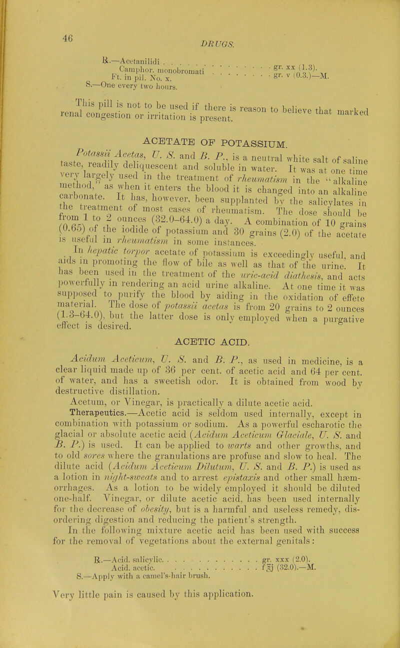 DRUGS. K;-—Acetanilidi Camphor, nionobromiiti !!' ^^n qat Ft. in pil. No. X. ^ (0.3.)—M. S.—One every two lioiirs. ACETATE OP POTASSIUM. Potassn Acetas, U. S. and B. P., is a neutral white salt of saline taste readily deliquescent and soluble in water. It was at one time yevj largely used m the treatment of rhe^cmatism in the a^ka ne thp f . '''''''' ^'^ supplanted bv the salicylates in the treatment of most cases of rheumatism. The dose should be ff^?.^ f i r^; (•32-0-64.0) a day. A combination of 10 grains (0.55) of the iodide of potassium and 30 grains (2.0) of the acetate IS usetul m rheumatism in some instances. In hepatic torpor acetate of potassium is exceedingly useful and aids m promoting the flow of bile as well as that of the urine It has been used m the treatment of the uric-acid diathesis, and acts powerfully in rendering an acid urine alkaline. At one time it was supposed to purify the blood by aiding in the oxidation of effete material. The dose of potassii acetas is from 20 grains to 2 ounces (l:^^^-^)' ^'•^^ ^^*^ter dose is only employed when a purgative effect is desired. ACETIC ACID. Aeidum Aceticum, V. S. and B. P., as used in medicine, is a clear liquid made up of 36 per cent, of acetic acid and 64 per cent, of water, and has a sweetish odor. It is obtained from wood bv destructive distillation. Acetum, or Vinegar, is practically a dilute acetic acid. Therapeutics.—Acetic acid is seldom used internally, except in combination with potassium or sodium. As a powerful e'scharotic the glacial or absolute acetic acid [Aeidum Aceticum Crlaciale, U. S. and B. P.) is used. It can be applied to warts and other growths, and to old sores where the granulations are profuse and slow to heal. The dilute acid {Aeidum Acetieum Dilutum, U. S. and B. P.) is used as a lotion in night-sweats and to arrest epistaxis and other small haem- orrhages. As a lotion to be widely employed it should be diluted one-half. Vinegar, or dilute acetic acid, has been used internally for the decrease of obesity, but is a harmful and useless remedy, dis- ordering digestion and reducing the patient's strength. In the following mixture acetic acid has been used with success for the removal of vegetations about the external genitals: R.—Acid, salicylic gr. xx.x (2.0). Acid, acetic f^j (32.0).—M. S.—Apply with a cainers-hnir brush. Very little pain is caused by this application.