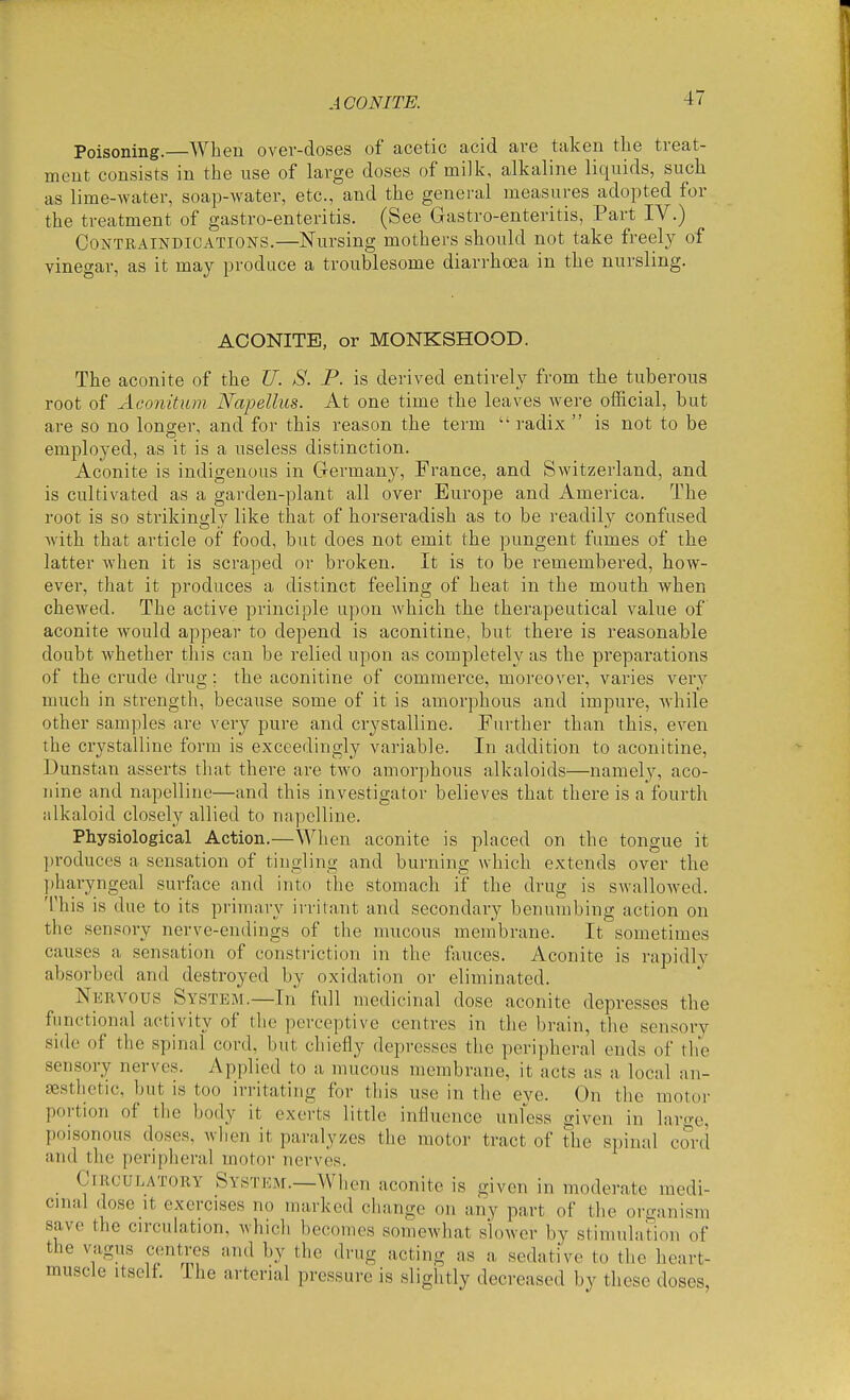 ACONITE. Poisoning.—When over-doses of acetic acid are taken the treat- ment consists in the use of large doses of milk, alkaline liquids, such as lime-water, soap-water, etc., and the genei-al measures adopted for the treatment of gastro-enteritis. (See Gastro-enteritis, Part IV.) Contraindications.—Nursing mothers should not take freely of vinegar, as it may produce a troublesome diarrhoea in the nursling. ACONITE, or MONKSHOOD. The aconite of the U. S. P. is derived entirely from the tuberous root of Aconitum Napellus. At one time the leaves were official, but are so no longer, and for this reason the term  radix  is not to be employed, as it is a useless distinction. Aconite is indigenous in G-ermany, France, and Switzerland, and is cultivated as a garden-plant all over Europe and America. The root is so sti'ikingly like that of horseradish as to be readily confused with that article of food, but does not emit the pungent fumes of the latter when it is scraped or broken. It is to be remembered, how- ever, that it produces a distinct feeling of heat in the mouth when chewed. The active principle upon which the therapeutical value of aconite would appear to depend is aconitine, but there is reasonable doubt whether this can be relied upon as completely as the preparations of the crude drug; the aconitine of commerce, moreover, varies very much in strength, because some of it is amorphous and impure, while other samples are very pure and crystalline. Further than this, even the crystalline form is exceedingly variable. In addition to aconitine, Dunstan asserts that there are two amorphous alkaloids—namely, aco- iiine and napelline—and this investigator believes that there is a fourth iilkaloid closely allied to napelline. Physiological Action.—When aconite is placed on the tongue it ])roduces a sensation of tingling and burning which extends over the ])haryngeal surface and into the stomach if the drug is swallowed. This is due to its primary irritant and secondary benumbing action on the sensory nerve-endings of the mucous membrane. It sometimes causes a sensation of constriction in the fauces. Aconite is rapidly absorbed and destroyed by oxidation or eliminated. Nervous System.—In full medicinal dose aconite depresses the functional activity of the perceptive centres in the brain, the sensory side of the spinal cord, but chiefly depresses the peripheral ends of the sensory nerves. Applied to a mucous membrane, it acts as a local an- sesthctic, but is too irritating for this use in the eye. On the motor portion of the body it exerts little influence unless given in large, poisonous doses, when it paralyzes the motor tract of the spinal cord and the peripheral motor nerves. Circulatory Systejm.—When aconite is given in moderate medi- cinal dose It exercises no marked change on any part of the organism save the circulation, which becomes somewhat slower by stimulation of the vagus centres iind by the drug acting as a sedative to the heart- muscle Itself. The arterial pressure is slightly decreased by these doses,