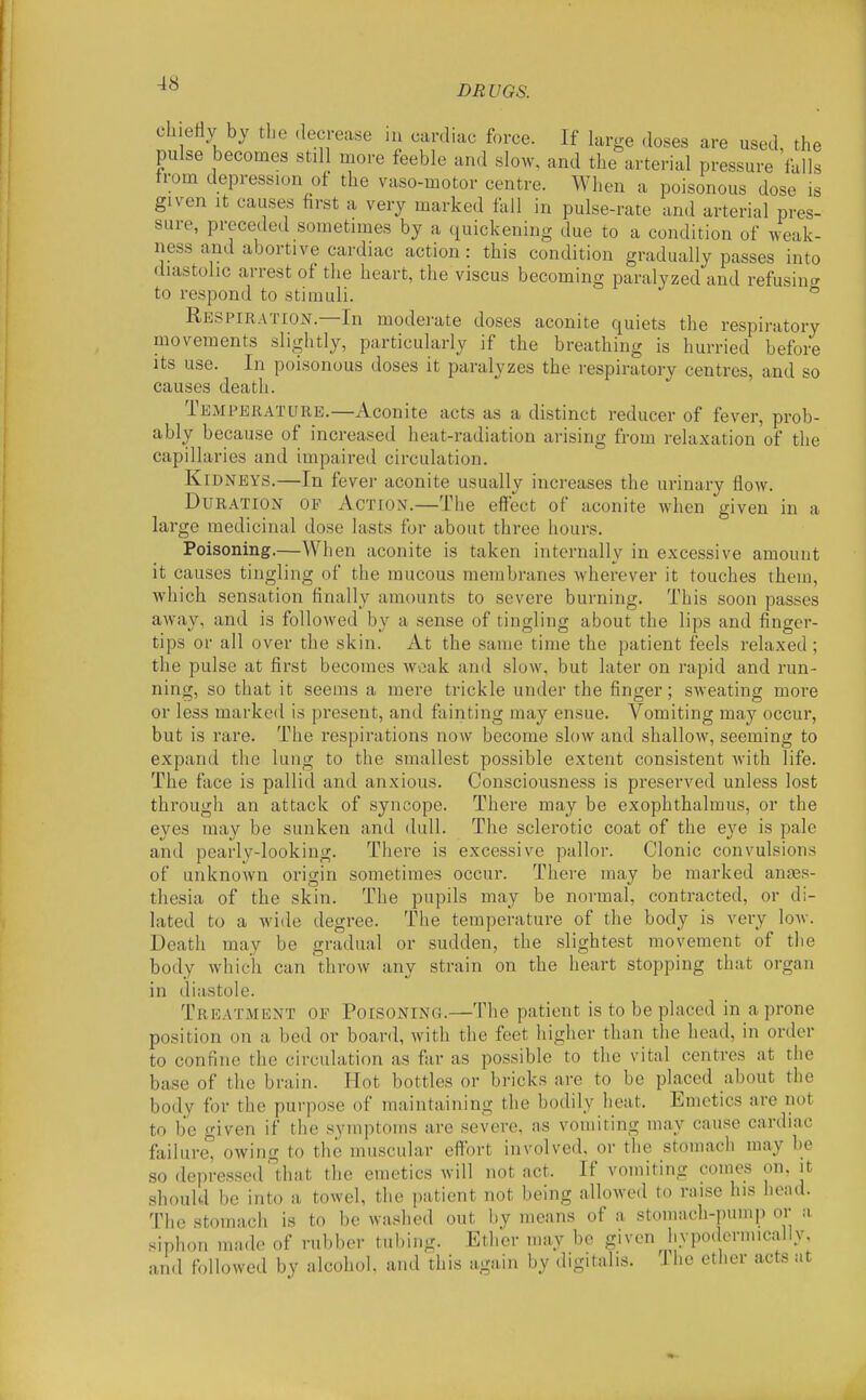 -18 DRUGS. chieHy by the .lecrease in cardiac force. If large doses are used, the pulse becomes still more feeble and slow, and the arterial pressure falls from depression of the vaso-motor centre. When a poisonous dose is given It causes first a very marked fall in pulse-rate and arterial pres- sure, preceded sometimes by a quickening due to a condition of weak- ness and abortive cardiac action : this condition gradually passes into diastolic arrest of the heart, the viscus becoming paralyzed and refusin^^ to respond to stimuli. ° Respiration.—In moderate doses aconite quiets the respiratory movements slightly, particularly if the breathing is hurried before its use. In poisonous doses it paralyzes the respiratory centres, and so causes death. Temperature.—Aconite acts as a distinct reducer of fever, prob- ably because of increased heat-radiation ai-ising from relaxation of the capillaries and impaired circulation. Kidneys.—In fever aconite usually increases the urinary flow. Duration of Action.—The effect of aconite when given in a large medicinal dose lasts for about three hours. Poisoning.—When aconite is taken internally in excessive amount it causes tingling of the mucous membranes wherever it touches them, which sensation finally amounts to severe burning. This soon passes away, and is followed by a sense of tingling about the lips and finger- tips or all over the skin. At the same time the patient feels relaxed ; the pulse at first becomes weak and slow, but later on rapid and run- ning, so that it seems a mere trickle under the finger; sweating more or less marked is present, and fainting may ensue. Vomiting may occur, but is rare. The respirations now become slow and shallow, seeming to expand the lung to the smallest possible extent consistent with life. The face is pallid and anxious. Consciousness is preserved unless lost through an attack of syncope. There may be exophthalmus, or the eyes may be sunken and dull. The sclerotic coat of the eye is pale and pearly-looking. There is excessive pallor. Clonic convulsions of unknown origin sometimes occur. There may be marked anjes- thesia of the skin. The pupils may be normal, contracted, or di- lated to a wide degree. The temperature of the body is very Ioav. Death may be gradual or sudden, the slightest movement of the body which can throw any strain on the heart stopping that organ in diastole. Treatment of Poisoning.—The patient is to be placed in a prone position on a bed or board, with the feet higher than the head, in order to confine the circulation as far as possible to the vital centres at the base of the brain. Hot bottles or bricks are to be placed about the body for the purpose of maintaining the bodily heat. Emetics are not to be given if the symptoms are severe, as vomiting may cause cardiac failure, owing to the muscular effort involved, or the stomach may be so depressed' that the emetics will not act. If vomiting comes on, it should be into a towel, the patient not being allowed to raise his head. The stomach is to be washed out by means of a stomach-pump or a siphon made of n.bl)or tubing. Ether may be given liypodcnnically, and foUowed by alcohol and this again by digitalis. The ether acts at