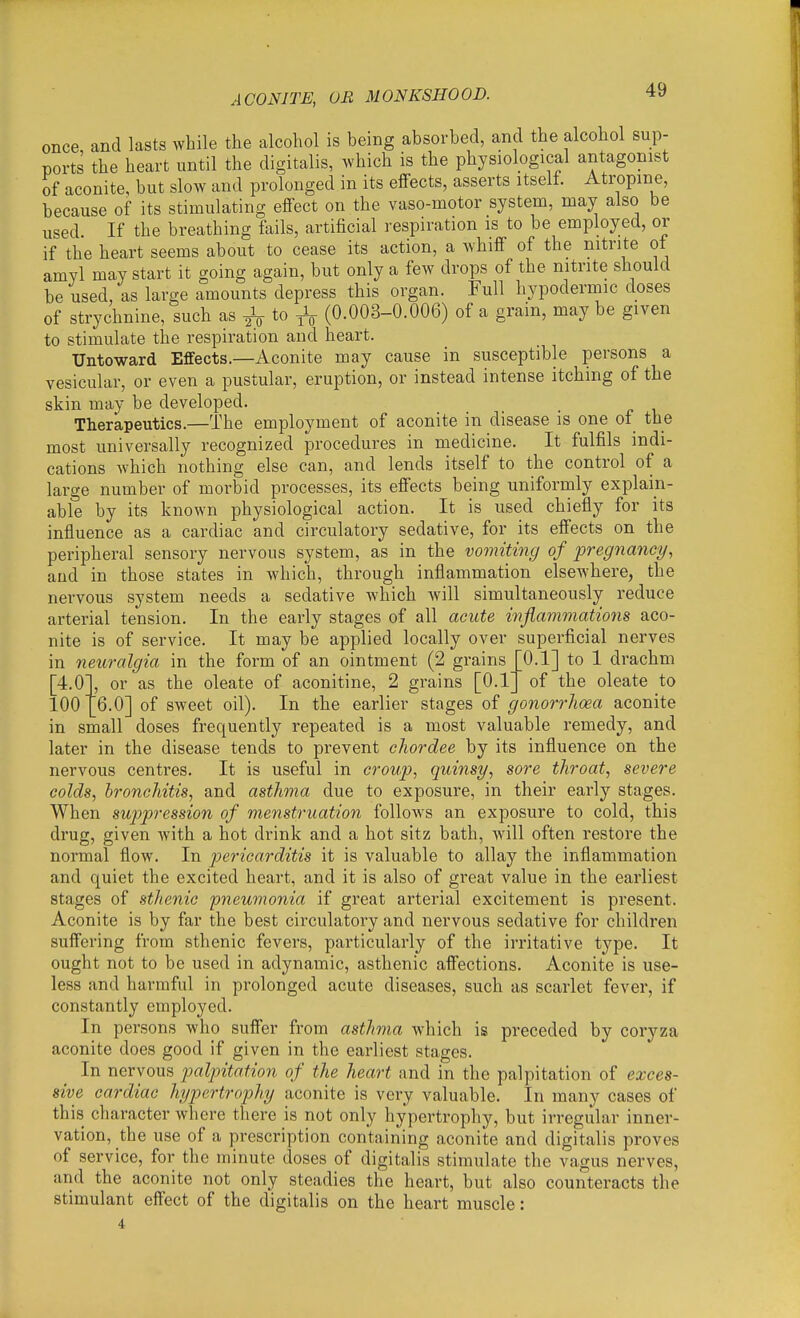 ACONITE, OR MONKSHOOD. once, and lasts while the alcohol is being absorbed, and the alcohol sup- ports the heart until the digitalis, which is the physiological antagonist of aconite, but slow and prolonged in its effects, asserts itself. Atropine, because of its stimulating effect on the vaso-motor system, may also be used. If the breathing fails, artificial respiration is to be employed, or if the heart seems about to cease its action, a whiff of the nitrite ot amyl may start it going again, but only a few drops of the nitrite should be used, as large amounts depress this organ. Full hypodermic doses of strychnine, such as ^ to (0.003-0.006) of a grain, may be given to stimulate the respiration and heart. Untoward Effects.—Aconite may cause in susceptible persons a vesicular, or even a pustular, eruption, or instead intense itching of the skin may be developed. Therapeutics.—The employment of aconite in disease is one of the most universally recognized procedures in medicine. It fulfils indi- cations which nothing else can, and lends itself to the control of a large number of morbid processes, its effects being uniformly explaiii- able by its known physiological action. It is used chiefly for its influence as a cardiac and circulatory sedative, for its effects on the peripheral sensory nervous system, as in the vomiting of pregnancy, and in those states in which, through inflammation elsewhere, the nervous system needs a sedative which will simultaneously reduce arterial tension. In the early stages of all acute inflammations aco- nite is of service. It may be applied locally over superficial nerves in neuralgia in the form of an ointment (2 grains ' [4.0 100 0.1] to 1 drachm of the oleate to or as the oleate of aconitine, 2 grains [0.1_ 6.0] of sweet oil). In the earlier stages of gonorrhoea aconite in small doses frequently repeated is a most valuable remedy, and later in the disease tends to prevent chordee by its influence on the nervous centres. It is useful in croup, quinsy, sore throat, severe colds, bronchitis, and asthma due to exposure, in their early stages. When suppression of menstruation follows an exposure to cold, this drug, given with a hot drink and a hot sitz bath, will often restore the normal flow. In pericarditis it is valuable to allay the inflammation and quiet the excited heart, and it is also of great value in the earliest stages of sthenic pneumonia if great arterial excitement is present. Aconite is by far the best circulatory and nervous sedative for children suffering from sthenic fevers, particularly of the irritative type. It ought not to be used in adynamic, asthenic affections. Aconite is use- less and harmful in prolonged acute diseases, such as scarlet fever, if constantly employed. In persons who suffer from asthma which is preceded by coryza aconite does good if given in the earliest stages. In nervous palpitation of the heart and in the palpitation of exces- sive cardiac hypertrophy aconite is very valuable. In many cases of this character where there is not only hypertrophy, but irregular inner- vation, the use of a prescription containing aconite and digitalis proves of service, for the minute doses of digitalis stimulate the vagus nerves, and the aconite not only steadies the heart, but also counteracts the stimulant effect of the digitalis on the heart muscle: 4