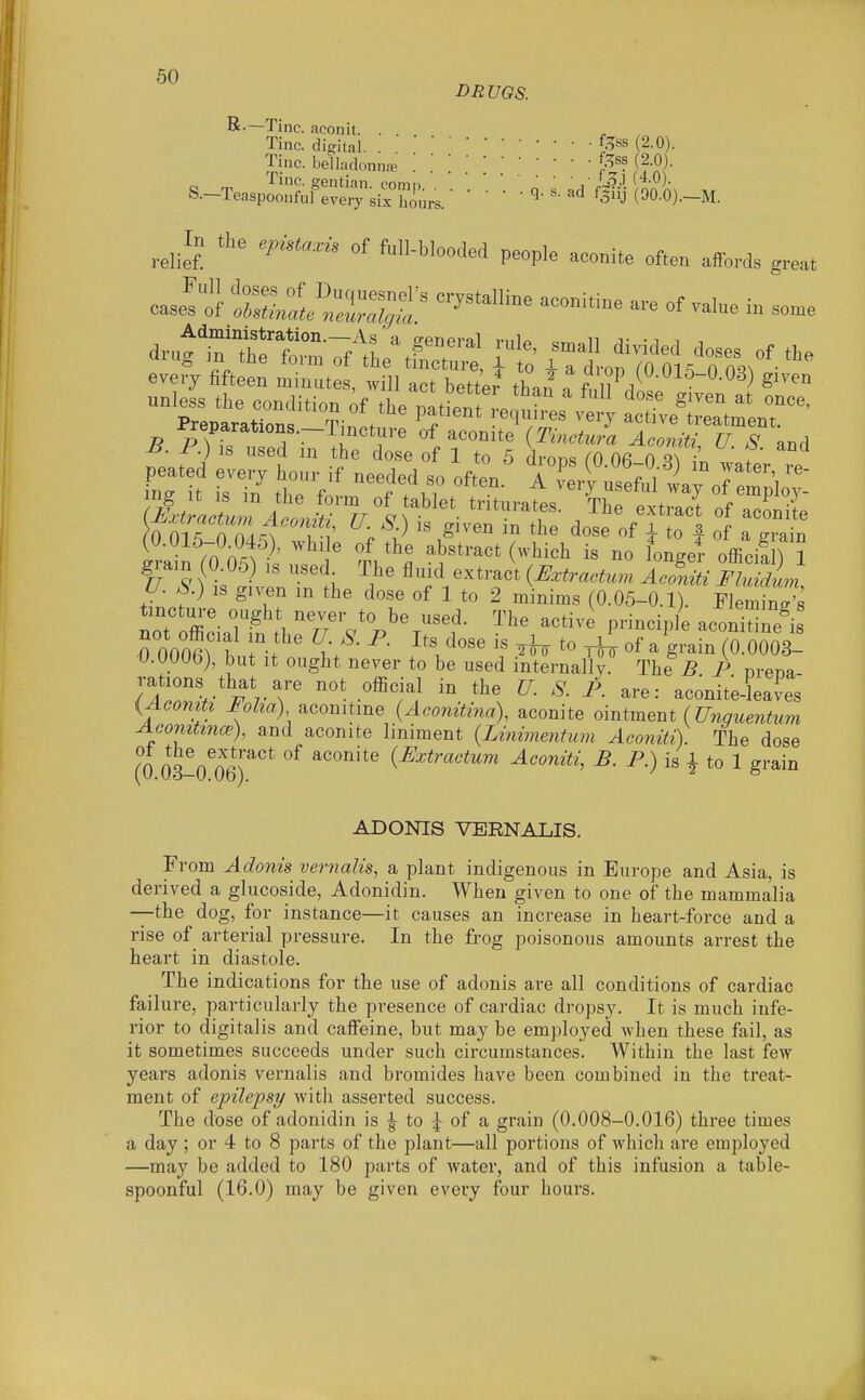 DRUGS. Tine, aconit. . . Tine, digital. ^.^^s (2-0). Tine, belladonna^f^^? (2.0). S.-TeaspS;^f:^S;^3iJ'K..- ' • 'Ai W-M. ^^^.In the epista.is of full-blooded people aconite often affords great casit l^Sltr^ '''''''''''' ^^^^^-^ - °f in so.e 0 015 0 S'^^ wf ' ; .^'^'^ of I to I of a grain irain rO O^l^l' ' T, '^l ^Y'^'' ^'^''^ ^« l^^^g^^ official) 1 gram (O.Oo) is used The fluid extract {JSxtractum Aconiti Fhddum U. S) IS given m the dose of 1 to 2 minims (0.05-0.1). Flemings tinctm-e ought never to be used. The active principle aeon™ is rOOOerbuUt'^ V- ^.'^^^ ^ of ayafnToloOoV- U.OOOb), but It ought never to be used internally. The^B P nrena- rations that are not oflicial in the U. S. A are: aconite^eaves {AcomU Foha) acomtme {Acomtina), aconite omtment (Unguentum Acomtmo'), and aconite liniment {Linimentum Aconiti). The dose (0 03 0^06)''''^ ^'''''^'^^ {Extractum Aconiti, B. P.) is | to 1 grain ADONIS VERNALIS. From Adonis vertialis, a plant indigenous in Europe and Asia, is derived a glucoside, Adonidin. When given to one of the mammalia —the dog, for instance—it causes an increase in heart-force and a rise of arterial pressure. In the frog poisonous amounts arrest the heart in diastole. The indications for the use of adonis are all conditions of cardiac failure, particularly the presence of cardiac dropsy. It is much infe- rior to digitalis and caffeine, but may be employed when these fail, as it sometimes succeeds under such circumstances. Within the last few years adonis vernalis and bromides have been combined in the treat- ment of epilepsy with asserted success. The dose of adonidin is ^ to ^ of a grain (0.008-0.016) three times a day ; or 4 to 8 parts of the plant—all portions of which are employed —may be added to 180 parts of water, and of this infusion a table- spoonful (16.0) may be given every four hours.