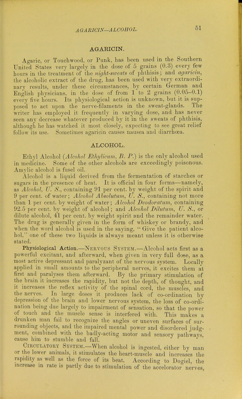 A OABICIN—ALCOHOL. AGARICIN. Agaric, or Touchwood, or Punk, has been used in the Southern United States very largely in the dose of 5 grains (0.3) every few hours in the treatment of the night-sweats of phthisis; and agariein, the alcoholic extract of the drug, has been used with very extraordi- nary results, under these circumstances, by certain German and English physicians, in the dose of from 1 to 2 grains (0.05-0.1) every five hours. Its physiological action is unknown, but it is sup- posed to act upon the nerve-filaments in the sweat-glands. The writer has employed it frequently in varying dose, and has never seen any decrease whatever produced by it in the sweats of phthisis, although he has watched it most closely, expecting to see great relief follow its use. Sometimes agariein causes nausea and diarrhcea. ALCOHOL. Ethyl Alcohol [Alcohol Ethylicum, B. P.) is the only alcohol used in medicine. Some of the other alcohols are exceedingly poisonous. Amylic alcohol is fusel oil. Alcohol is a liquid derived from the fermentation of starches or sugars in the presence of heat. It is official in four forms—namely, as Alcohol, U. S., containing 91 per cent, by weight of the spirit and 9 per cent, of water; Alcohol Absolutum, U. S., containing not more than 1 per cent, by weight of water; Alcohol Deodoratum, containing 92.5 per cent, by weight of alcohol; and Alcohol Dilutum, U. S., or dilute alcohol, 41 per cent, by weight spirit and the remainder water. The drug is generally given in the form of whiskey or brandy, and when the word alcohol is used in the saying, Give the patient alco- hol, one of these two liquids is always meant unless it is otherwise stated. Physiological Action.—Nervous System.—Alcohol acts first as a powerful excitant, and afterward, when given in very full dose, as a most active depressant and paralyzant of the nervous system. Locally applied in small amounts to the peripheral nerves, it excites them at first and paralyses them afterward. By the primary stimulation of the brain it increases the rapidity, but not the depth, of thought, and it increases the reflex activity of the spinal cord, the muscles, and the nerves. In large doses it produces lack of co-ordination by depression of the brain and lower nervous system, the loss of co-ordi- nation being due largely to impairment of sensation, so that the power of touch and the muscle sense is interfered with. This makes a drunken man fail to recognize the angles or uneven surfaces of sur- rounding objects, and the impaired mental power and disordered judg- ment, combined with the badly-acting motor and sensory pathways, cause him to stumble and fall. Circulatory System.—When alcohol is ingested, either by man or the lower animals, it stimulates the heart-muscle and increases the rapidity as well as the force of its beat. According to Do<^iel, the increase m rate is partly due to stimulation of the accelorato ° nerves,