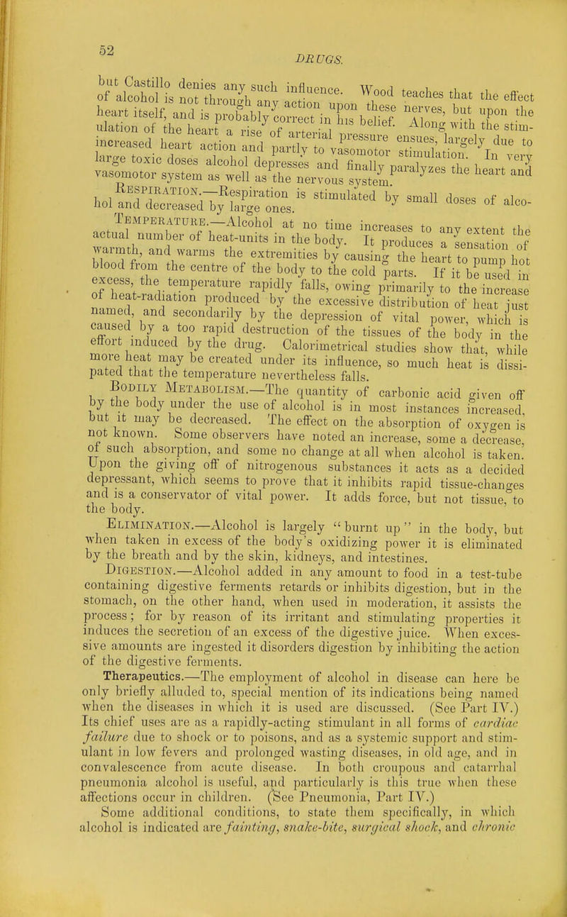 DEUGS. Temperature -Alcohol at no time increases to any extent the warm hZ w^^ ^^^-^ ^ '--'SS. of Yrmth, and warms the extremities by causing the heart to pumn hot blood from the centre of the body to the cold °parts. If it be u7d in excess the temperature rapidly falls, owing primai% to the incit e of heat-radiation produced by the excessive distribution of heat S named, and secondarily by the depression of vital power, which is caused by a too rapid destruction of the tissues of the body in the effort induced by the drug. Calorimetrical studies show that, while more heat may be created under its influence, so much heat is dissi- pated that the temperature nevertheless falls Bodily MEXABOLiSM.-The quantity of carbonic acid given off by the body under the use of alcohol is in most instances increased but It may be decreased. The effect on the absorption of oxygen is not Jinown. Some observers have noted an increase, some a decrease, ot sucii absorption, and some no change at all when alcohol is taken. Upon the giving off of nitrogenous substances it acts as a decided depressant, which seems to prove that it inhibits rapid tissue-chano-es and is a conservator of vital power. It adds force, but not tissue,°to the body. Elimination.—Alcohol is largely burnt up in the body, but ■when taken in excess of the body's oxidizing power it is eliminated by the breath and by the skin, kidneys, and intestines. Digestion.—Alcohol added in any amount to food in a test-tube containing digestive ferments retards or inhibits digestion, but in the stomach, on the other hand, when used in moderation, it assists the process; for by reason of its irritant and stimulating properties it induces the secretion of an excess of the digestive juice. When exces- sive amounts are ingested it disorders digestion by inhibiting the action of the digestive ferments. Therapeutics.—The employment of alcohol in disease can here be only briefly alluded to, special mention of its indications being named when the diseases in which it is used are discussed. (See Part IV.) Its chief uses are as a rapidly-acting stimulant in all forms of cardiac failure due to shock or to poisons, and as a systemic support and stim- ulant in low fevers and prolonged wasting diseases, in old age, and in convalescence from acute disease. In both croupous and catarrhal pneumonia alcohol is useful, and particularly is this true when these affections occur in children, (^ee Pneumonia, Part IV.) Some additional conditions, to state them specifically, in which alcohol is indicated nve fainting, snake-hite, surgical shock, and chronic