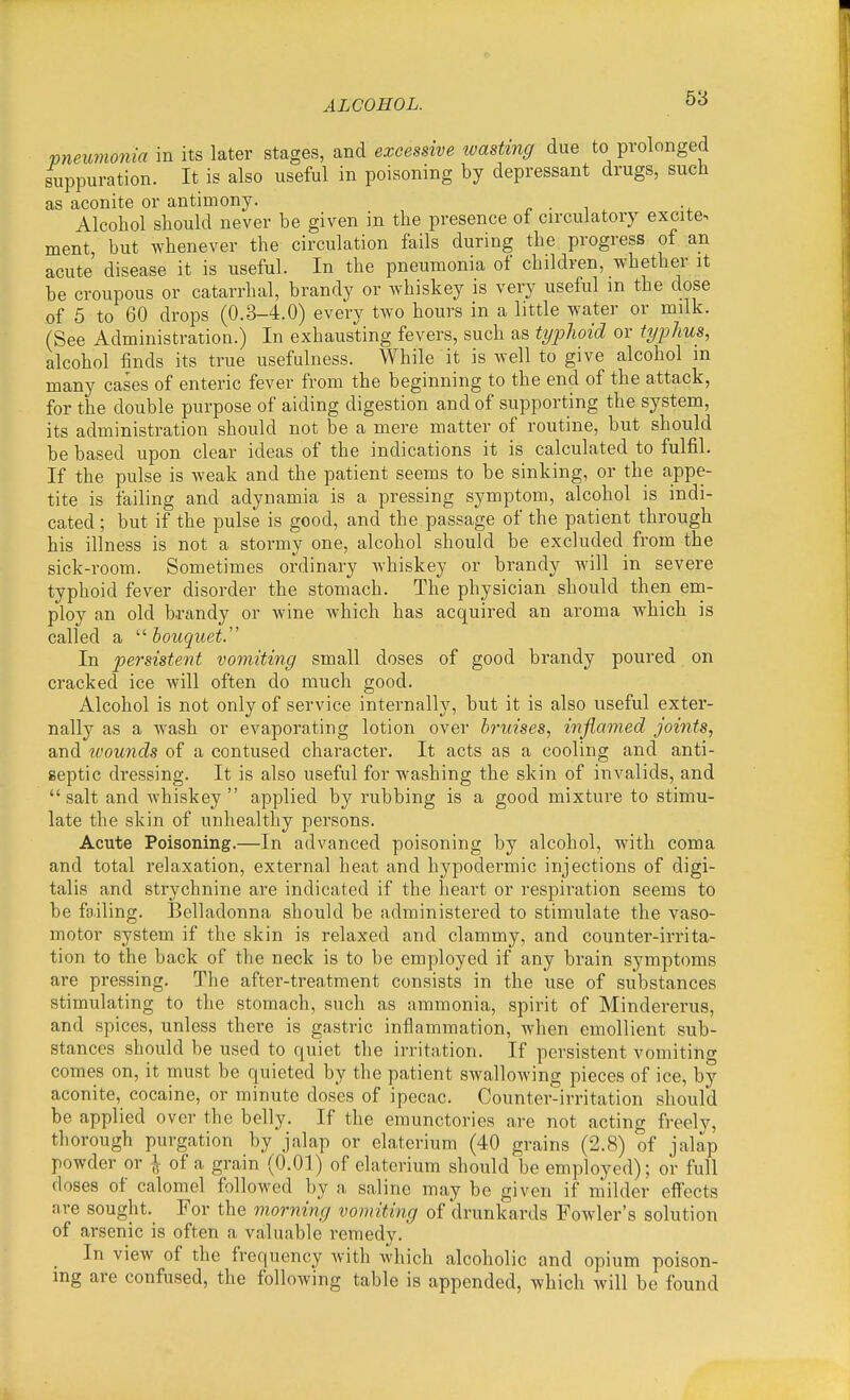 58 vneumonia in its later stages, and excessive wasting due to prolonged suppuration. It is also useful in poisoning by depressant drugs, such as aconite or antimony. Alcohol should never be given in the presence of circulatory excite, ment, but whenever the circulation fails during the progress of an acute' disease it is useful. In the pneumonia of children, whether it be croupous or catarrhal, brandy or whiskey is very useful m the dose of 5 to 60 drops (0.3-4.0) every two hours in a little water or milk. (See Administration.) In exhausting fevers, such as typTioid or typhus, alcohol finds its true usefulness. While it is well to give alcohol m many cases of enteric fever from the beginning to the end of the attack, for the double purpose of aiding digestion and of supporting the system, its administration should not be a mere matter of routine, but should be based upon clear ideas of the indications it is calculated to fulfil. If the pulse is weak and the patient seems to be sinking, or the appe- tite is failing and adynamia is a pressing symptom, alcohol is indi- cated ; but if the pulse is good, and the passage of the patient through his illness is not a stormy one, alcohol should be excluded from the sick-room. Sometimes ordinary whiskey or brandy will in severe typhoid fever disorder the stomach. The physician should then em- ploy an old b-randy or Avine which has acquired an aroma which is called a  bouquet. In persistent vomiting small doses of good brandy poured on cracked ice will often do much good. Alcohol is not only of service internally, but it is also useful exter- nally as a wash or evaporating lotion over bruises, inflamed joints, and tvounds of a contused character. It acts as a cooling and anti- septic dressing. It is also useful for washing the skin of invalids, and salt and Avhiskey  applied by rubbing is a good mixture to stimu- late the skin of unhealthy persons. Acute Poisoning.—In advanced poisoning by alcohol, with coma and total relaxation, external heat and hypodermic injections of digi- talis and strychnine are indicated if the heart or respiration seems to be failing. Belladonna should be administered to stimulate the vaso- motor system if the skin is relaxed and clammy, and counter-irrita- tion to the back of the neck is to be employed if any brain symptoms are pressing. The after-treatment consists in the use of substances stimulating to the stomach, such as ammonia, spirit of Mindererus, and spices, unless there is gastric inflammation, when emollient sub- stances should be used to quiet the irritation. If persistent vomiting comes on, it must be quieted by the patient swallowing pieces of ice, by aconite, cocaine, or minute doses of ipecac. Counter-irritation should be applied over the belly. If the emunctorics are not acting freely, thorough purgation by jalap or elaterium (40 grains (2.8) of jalap powder or ^ of a grain (0.01) of elaterium should be employed); or full doses of calomel followed by a saline may be given if milder effects are sought. For the morning vomiting of drunkards Fowler's solution of arsenic is often a valuable remedy. In view of the frequency with which alcoholic and opium poison- ing are confused, the following table is appended, which will be found