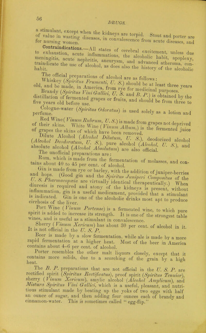BRUGS. a stimulant, except when the kidneys are tornid . . of value in wasting diseases in n^;li ^ J ^^^^^ Po^ter are for nursing women ' '^^^^^^e^cence from acute diseases, and Contraindications.—All sfafp« ^ v i The official preparations of alcohol are as follows • Whiskey (&'p^ritus Frumenti, U. S.) should l eTf .t, old, and be made, in America from VJ. f v . J^^''^ B-d^>>V^k.^^Si^;^a^ , distillation of fermentpil o-i-an.. L r ■)'s obtained by the five years old before 1/e * ''^ '^'-ee to perftt^-™'' (•'^'^ ^''°'-') « -ed solely as a lotion and of thet. ''iZ^!^ fr deprived of grapes ^.^u::7:i^ii::'^::,^^^ *^ absolute aleobol (AleoUl tfalso^lS ine unothcial preparations are: tain^Xul 4?.o^'^'^' ^'^ '^t fermentation of molasses, and con- lams aoout 4U to 45 per cent, of alcohol. (xm IS made from rye or barley, with the addition of juniper-berries dh^rtif ''^T ^'1 ^^^^^^'^J therapeutically.) When diuresis IS required and atony of the kidneys is present, without s indi^t^cr'  ' ''''f medicament, provided tLt a stimulan • ^-^ (T Portense) is a fermented wine, to which pure spirit IS added to increase its strength. It is one of the strongest table wines, and is useful as a stimulant in convalescence. ^heijj iVinum Xericum) has about 30 per cent, of alcohol in it. It is not official m the U. S. P. Beer is made by a slow fermentation, while ale is made by a more rapid fermentation at a higher heat. Most of the beer in America contains about 4-6 per cent, of alcohol. Porter resembles the other malt liquors closely, except that it contains more solids, due to a scorching of the grain by a high xl \^cll/> The B. P. preparations that are not official in the U. S. P. are rectified spirit {Spiritus Rectificatus), proof spirit {Spiritus Tenuior), sherry {Vimim Xericum), amylic alcohol {Alcohol Amylicum), and Mistura Spiritm Vini Gallici, which is a useful, pleasant, and nutri- tious stimulant made by beating up the yoks of two eggs with half — of sugar, and then adding four ounces each of brandy and •water. This is sometimes called  egg-flip. an ounce cinnamon