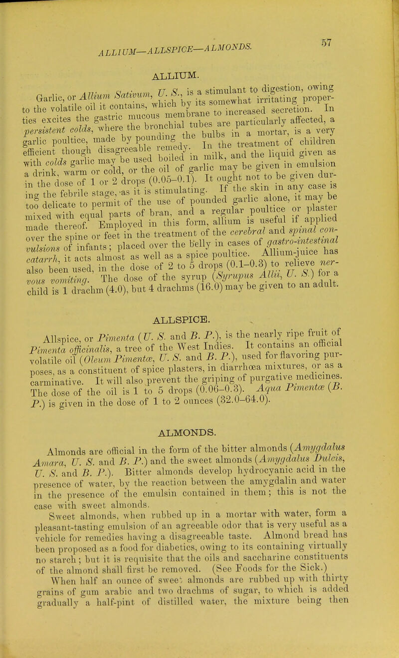 ALLIUM-ALLSPIGE-ALMONDS. ALLIUM. rr 0* i« 1 stimulant to digestion, owing t„ the volatile oil it contains, ^'^'°f„„;e^ secretion. In ties excites the gastnc mucous ^-^^ 'are naSularW affected, a permunt colds, ,vhere the b™f- t\'=^i^7,ra Mortar, is a very garlic poultice made po'8 '''^ \^Xe treatment of children efEcient though disagreeable lemeuy. J- ^ . with erf* ga?lic may be used boded -ff^^^;' .t^^'^^ eniulsion a drink .arm J, ffo oLo if ou^L no! to be given dur- m the dose of 1 or Z drops {V.vo u.x;. 5 ;St^ih: ^Snd^ ^i-r io^:i^^y Txed with enual arts of bran, and a regular poultice or plas er made thereof^ Employed in this form, allium is useful if applied Ter the spine or fee\ in the treatment of the cerebral and sjnnal con- :;Lt%fTnfants; placed over the helly in cases of catarrh, it acts almost as well as a spice poultice, f l/^^:]^;^^^^^^^ also been used, in the dose of 2 to 5 drops (O-l-^-^) « ^dieve ner vous vomiting. The dose of the syrup {Syrupus Alhi, U- tor a chHd I 1 drachm (4.0), but 4 drachms (16.0) may be given to an adult. ALLSPICE. Allspice, or Pwienta {U. S. and B. P.), is the nearly ripe fruit of PimeJa officinalis, a tree of the West Indies It contains an official volatile oHOleum Pimentos, U. S. and B. P.), used for flavoring pur- poses, as a constituent of spice plasters, in diarrhoea mixtures, or as a carminative. It will also .prevent the griping of purgative med ernes. The dose of the oil is 1 to 5 drops (0-06-0-3). i^' P.) is given in the dose of 1 to 2 ounces (32.0-64. U). ALMONDS. Almonds are official in the form of the bitter almonds {Amygdalus Amara, U. S. and B. P.) and the sweet almonds {Amygdalus Bulcis, U. S. and B. P.). Bitter almonds develop hydrocyanic acid m the presence of water, by the reaction between the amygdalin and wat^r in the presence of the emulsin contained in them ; this is not the case with sweet almonds. Sweet almonds, when rubbed up in a mortar with water, form a pleasant-tasting emulsion of an agreeable odor that is very useful as a vehicle for remedies having a disagreeable taste. Almond bread has been proposed as a food for diabetics, owing to its containing virtually no starch; but it is requisite that the oils and saccharine constituents of the almond shall first be removed. (See Foods for the Sick.) _ When half an ounce of swee'. almonds are rubbed up with thirty grains of gum arabic and two drachms of sugar, to which is added gradually a half-pint of distilled water, the mixture being then