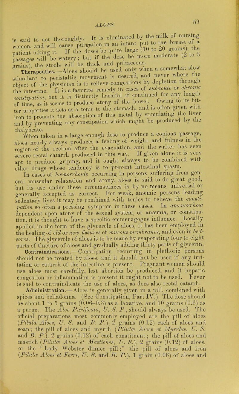 ALOES. .nirl to act thoroughly. It is eliminated by the milk of nursing women, and will cause purgation m an infant put to the bieast o a natient taking it. If the doses be quite large (10 to 2U giamsj tne Willie watery; but if the dose be more moderate (2 to 3 grains), the stools will be thick and pultaceous ^ Therapeutics.-Aloes should be used only when a someAvhat slow stimulant to peristaltic movement is desired, and ,^^Y^;. f object of the physician is to relieve congestions by depletion thiough thi intestine. It is a favorite remedy in cases of subacute or chrome constipation, but it is distinctly harmful if continued for any eng h of ti/e, as it seems to produce atony of the bowe . _ Owing to its bit- ter properties it acts as a tonic to the stomach, and is often given with iron to promote the absorption of this metal by stimulating the liver and by preventing any constipation which might be produced by the chalybeate. When taken in a large enough dose to produce a copious passage, aloes nearly always produces a feeling of weight and fulness m the region of the rectum after the evacuation, and the writer has seen severe rectal catarrh produced in this way. If given alone it is very apt to produce griping, and it ought always to be combined with other drugs whose tendency is to prevent intestinal spasm. In cases of hoimorrhoids occurring in persons suffering from gen- eral muscular relaxation and atony, aloes is said to do great good, but its use under these circumstances is by no means universal or generally accepted as correct. For weak, anaemic persons leading sedentary lives it may be combined with tonics to relieve the consti- pation so often a pressing symptom in these cases. In amenorrhoea dependent upon atony of the sexual system, or anaemia, or constipa- tion, it is thought to have a specific emmenagogue influence. Locally applied in the form of the glycerole of aloes, it has been employed in the healing of old or new fissures of mucous membranes, and even in bed- sores. The glycerole of aloes is to be made by eva,porating four to eight parts of tincture of aloes and gradually adding thirty parts of glycerin. Contraindications.—Constipation occurring in plethoric persons should not be treated by aloes, and it should not be used if any irri- tation or catarrh of the intestine is present. Pregnant women should use aloes most carefully, lest abortion be produced, and if hepatic congestion or inflammation is present it ought not to be used. Fever is said to contraindicate the use of aloes, as does also rectal catarrh. Administration.—Aloes is generally given in a pill, combined with spices and belladonna. (See Constipation, Part IV.) The dose should be about 1 to 5 grains (0.06-0.3) as a laxative, and 10 grains (0.6) as a purge. The Aloe Purificata, U. S. P., should always be used. The official preparations most commonly employed are the pill of aloes {Pilulo} Aloes, U. S'. and B. P.), 2 grains (0.12) each of aloes and soap; the pill of aloes and myrrh (Pilula' Aloes et 3Iyrr1ia', U. S. and B. P.), 2 grains (0.12) of each constituent; the pill of aloes and mastich {Pilula; Aloes et Masticlies, U. aS'.), 2 grains (0.12) of aloes, or the  Lady Webster dinner pill; the pill of aloes and iron {Pilula; Aloes et Ferri, U. S. and B. P.), 1 grain (0.06) of aloes and