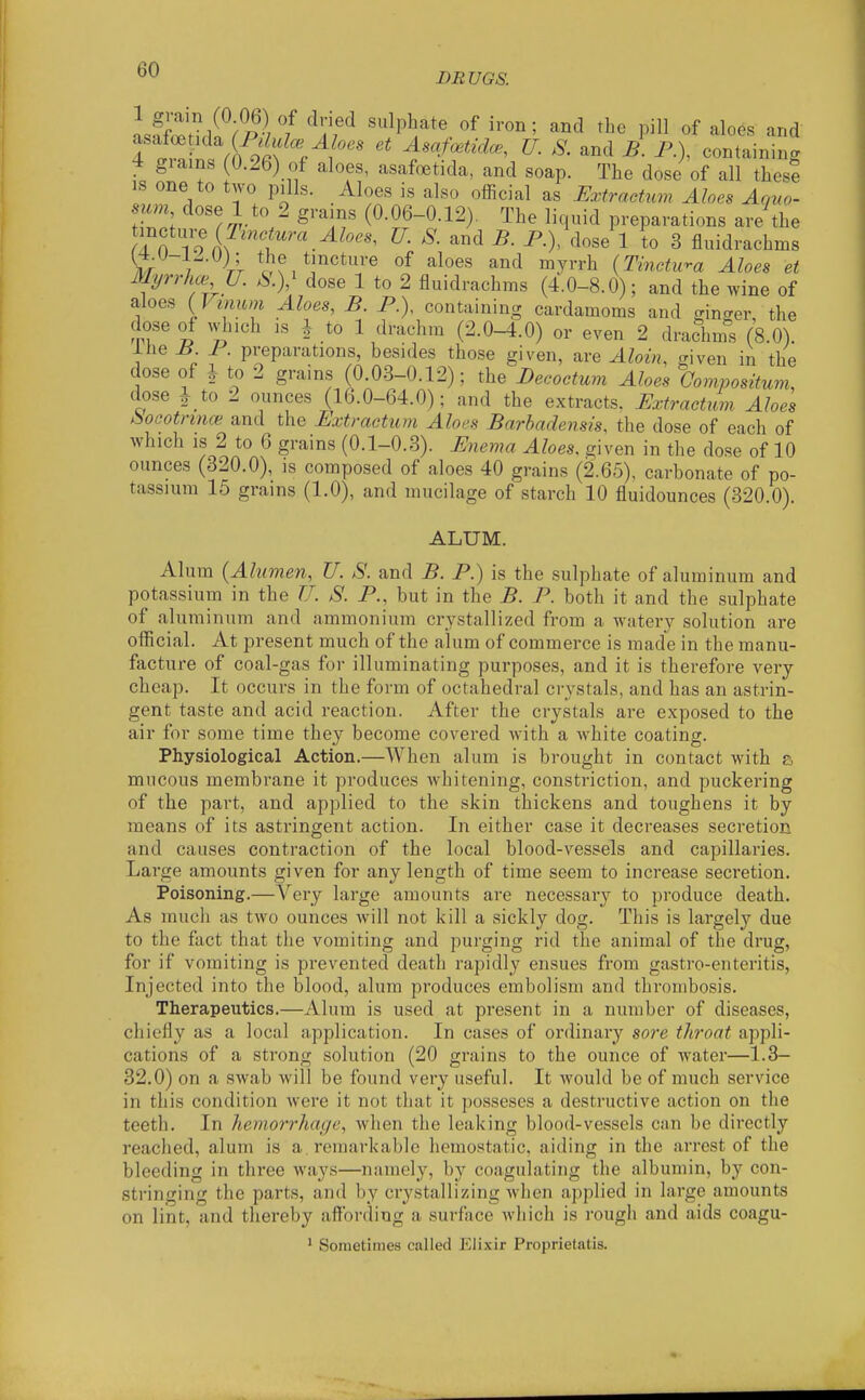 BR UGS. 1 grain (0 06) of dried sulphate of iron; and the pill of aloes and Tl^^n^^ '' U. and ^1 P.), containing 4 giains 0.26) of aloes, asafoetida, and soap. The dose of all thesl IS one to two pills. Aloes is also official as Extractum Aloes Aquo- mm dose 1 to 2 grams (0.06-0.12), The liquid preparations are the ^'ll^'}-^ iJinMura Aloes, U. S. and B. P.), dose 1 to 3 fluidrachms ^iCr 7 Vr V^f/!''''*'^ and myrrh (Tinctura Aloes et Myrrhce U. S.y dose 1 to 2 fluidrachms (4.0-8.0); and the wine of aloes {Vinum Aloes, B. P.), containing cardamoms and ginger, the dose of which IS I to 1 drachm (2.0-4.0) or even 2 drachms (8.0). ihe B P. preparations, besides those given, are Alain, given in the dose of 1 to 2 grains (0.03-0.12); the Becoctum Aloes Oompositum, dose i_to 2 ounces (16.0-64.0); and the extracts. Extractum Aloes boootnnce. and the Extractum Aloes Barbadensis, the dose of each of Avhich IS 2 to 6 grains (0.1-0.3). Enema Aloes, given in the dose of 10 ounces (320.0), is composed of aloes 40 grains (2.65), carbonate of po- tassium 15 grains (1.0), and mucilage of starch 10 fluidounces (320.0). ALUM. Alum {Alwnen, U. S. and B. P.) is the sulphate of aluminum and potassium in the U. S. P., but in the B. P. both it and the sulphate of aluminum and ammonium crystallized from a watery solution are official. At present much of the alum of commerce is made in the manu- facture of coal-gas for illuminating purposes, and it is therefore very cheap. It occurs in the form of octahedral crystals, and has an astrin- gent taste and acid reaction. After the crystals are exposed to the air for some time they become covered with a Avhite coating. Physiological Action.—AVhen alum is brought in contact with a mucous membrane it produces whitening, constriction, and puckering of the part, and applied to the skin thickens and toughens it by means of its astringent action. In either case it decreases secretion and causes contraction of the local blood-vessels and capillaries. Large amounts given for any length of time seem to increase secretion. Poisoning.—Very large amounts are necessary to produce death. As much as two ounces will not kill a sickly dog. This is largely due to the fact that the vomiting and purging rid the animal of the drug, for if vomiting is prevented death rapidly ensues from gastro-enteritis, Injected into the blood, alum produces embolism and thrombosis. Therapeutics.—Alum is used at present in a number of diseases, chiefly as a local application. In cases of ordinary sore throat appli- cations of a strong solution (20 grains to the ounce of water—1.3- 32.0) on a swab will be found very useful. It would be of much service in this condition were it not that it posseses a destructive action on the teeth. In hemorrhage, when the leaking blood-vessels can be directly reached, alum is a remarkable hemostatic, aiding in the arrest of the bleeding in three ways—namely, by coagulating the albumin, by con- stringing the parts, and by crystallizing when applied in large amounts on lint, and thereby affording a surface Avhich is rough and aids coagu- ' Sometimes called Elixir Proprietatis.
