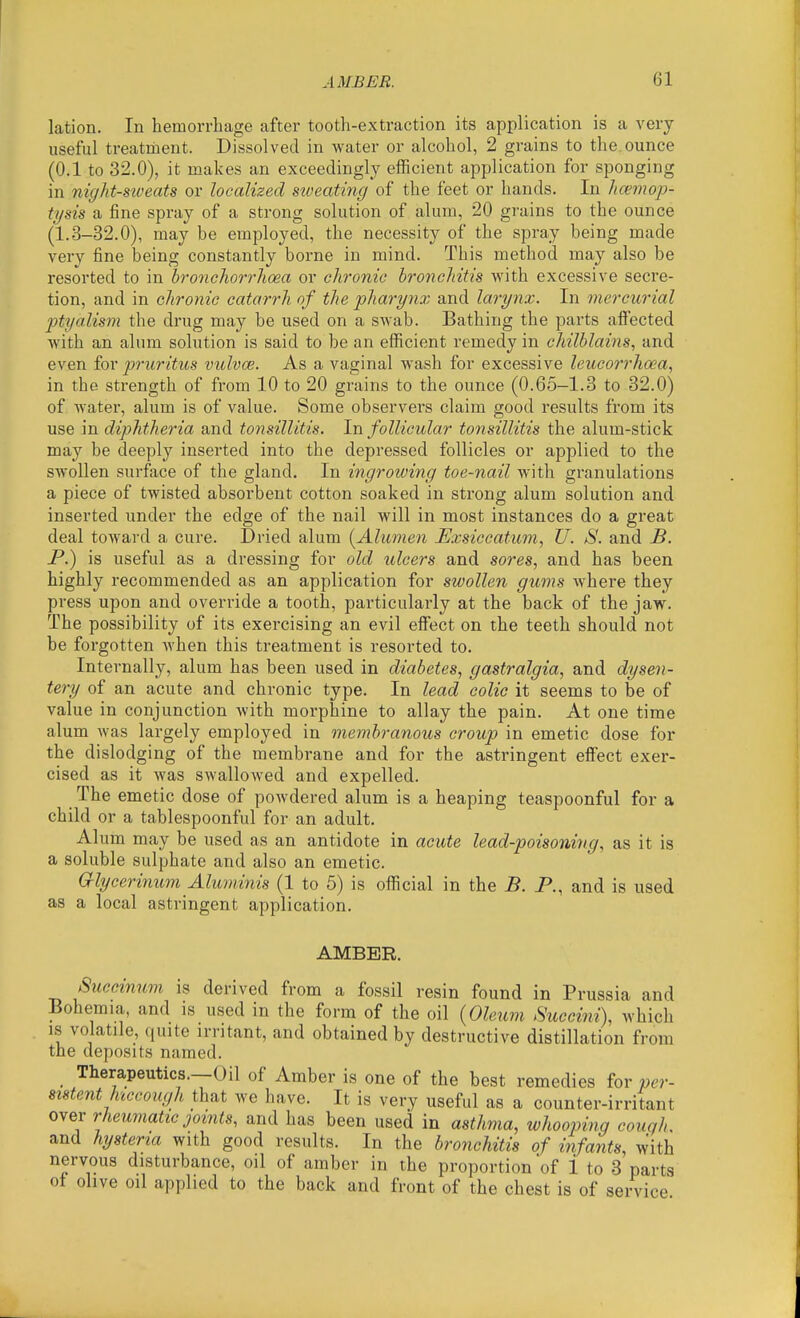 lation. In hemorrhage after tooth-extraction its application is a very useful treatment. Dissolved in water or alcohol, 2 grains to the.ounce (0.1 to 32.0), it makes an exceedingly efficient application for sponging in night-S'iveats or localized stveating of the feet or hands. In Jtcemop- ti/sis a fine spray of a strong solution of alum, 20 grains to the ounce (1.3-32.0), may be employed, the necessity of the spray being made very fine being constantly borne in mind. This method may also be resorted to in bronclioi-rhoea or chronic bronchitis with excessive secre- tion, and in chronic catarrh of the pharynx and larynx. In mercurial ptyalism the drug may be used on a swab. Bathing the parts aff'ected with an alum solution is said to be an efficient remedy in chilblains, and even for pruritus vulvce. As a vaginal wash for excessive leucorrhoea, in the strength of from 10 to 20 grains to the ounce (0.65-1.3 to 32.0) of water, alum is of value. Some observers claim good results from its use in diphtheria and tonsillitis. In follicular tonsillitis the alum-stick may be deeply inserted into the depressed follicles or applied to the swollen surface of the gland. In ingrowing toe-nail with granulations a piece of twisted absorbent cotton soaked in strong alum solution and inserted under the edge of the nail will in most instances do a great deal toward a cure. Dried alum (^Aliimen Exsiccatum, U. S. and B. P.) is useful as a dressing for old ulcers and sores, and has been highly recommended as an application for swollen gums where they press upon and override a tooth, particularly at the back of the jaw. The possibility of its exercising an evil effect on the teeth should not be forgotten when this treatment is resorted to. Internally, alum has been used in diabetes, gastralgia, and dysen- tery of an acute and chronic type. In lead colic it seems to be of value in conjunction with morphine to allay the pain. At one time alum Avas largely employed in membranous croup in emetic dose for the dislodging of the membrane and for the astringent effect exer- cised as it was swallowed and expelled. The emetic dose of powdered alum is a heaping teaspoonful for a child or a tablespoonful for an adult. Alum may be used as an antidote in acute lead-poisoning, as it is a soluble sulphate and also an emetic. Criycerinum Aluminis (1 to 5) is official in the B. P., and is used as a local astringent application. AMBER. Succinum is derived from a fossil resin found in Prussia and Bohemia, and is used in the form of the oil {Oleum Succini), which IS volatile, quite irritant, and obtained by destructive distillation from the deposits named. Therapeutics.—Oil of Amber is one of the best remedies for per- sistent hiccough that we have. It is very useful as a counter-irritant over rheumatic joints, and has been used in asthma, whooping couqh. and hysteria with good results. In the bronchitis of infants, with nervous disturbance, oil of amber in the proportion 'of 1 to 3 parts ot olive oil applied to the back and front of the chest is of sendee