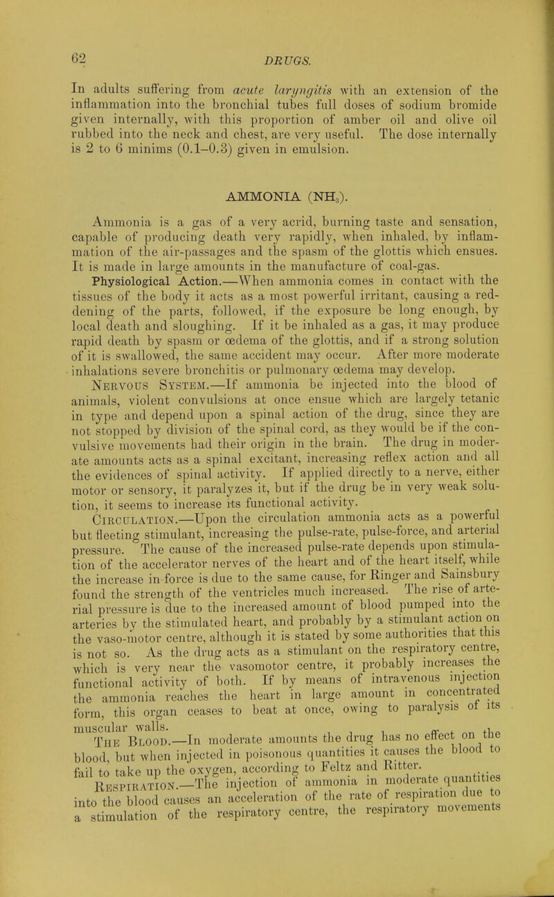 In adults suffering from acute laryngitis with an extension of the inflammation into the bronchial tubes full doses of sodium bromide given internally, with this proportion of amber oil and olive oil rubbed into the neck and chest, are very useful. The dose internally is 2 to 6 minims (0.1-0.3) given in emulsion. AMMONIA (NH3). Ammonia is a gas of a very acrid, burning taste and sensation, capable of producing death very rapidly, when inhaled, by inflam- mation of the air-passages and the spasm of the glottis which ensues. It is made in large amounts in the manufacture of coal-gas. Physiological Action.—When ammonia comes in contact with the tissues of the body it acts as a most powerful irritant, causing a red- dening of the parts, followed, if the exposure be long enough, by local death and sloughing. If it be inhaled as a gas, it may produce rapid death by spasm or oedema of the glottis, and if a strong solution of it is swallowed, the same accident may occur. After more moderate inhalations severe bronchitis or pulmonary oedema may develop. Nervous System.—If ammonia be injected into the blood of animals, violent convulsions at once ensue which are largely tetanic in type and depend upon a spinal action of the drug, since they are not stopped by division of the spinal cord, as they would be if the con- vulsive movements had their origin in the brain. The drug in moder- ate amounts acts as a spinal excitant, increasing reflex action and all the evidences of spinal activity. If applied directly to a nerve, either motor or sensory, it paralyzes it, but if the drug be in very weak solu- tion, it seems to increase its functional activity. Circulation.—Upon the circulation ammonia acts as a powerful but fleeting stimulant, increasing the pulse-rate, pulse-force, and arterial pressure. °The cause of the increased pulse-rate depends upon stimula- tion of the accelerator nerves of the heart and of the heart itself, while the increase in force is due to the same cause, for Ringer and Sainsbury found the strength of the ventricles much increased. The rise of arte- rial pressure is due to the increased amount of blood pumped into the arteries by the stimulated heart, and probably by a stimulant action on the vaso-motor centre, although it is stated by some authorities that this is not so. As the drug acts as a stimulant on the respiratory centre, which is very near the vasomotor centre, it probably increases the functional activity of both. If by means of intravenous injection the ammonia reaches the heart in large amount m concentrated form, this organ ceases to beat at once, owing to paralysis ot its muscular walls. <. ^„ fi,o The Blood.—In moderate amounts the drug has no ettect on tne blood but when injected in poisonous (luantities it causes the blood to fail to take up the oxygen, according to Feltz and . Kp^piration.—The injection of ammonia in moderate quantities into the blood causes an acceleration of the rate of respiration due to a stimulSn of the respiratory centre, the respiratory movements