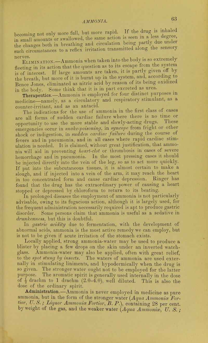 AM MONT A. becomiiK. not only more full, but more rapid. If the drug is mhaled in sralfamounts or swallowed, the same action is seen m a less degi^e the changes both in breathing and c rculat.on being P-^tlj due under such circumstances to a reflex irritation transmitted along the sensory ELiMiNATiON.—Ammonia when taken into the body is so extremely fleetincT in its action that the question as to its escape from the system is of interest. If large amounts are taken, it is partly given ott by the breath, but more of it is burnt up in the system, and, according to Bence Jones, eliminated as nitric acid by reason of its being oxidized in the body. Some think that it is in part excreted as urea. Therapeutics.—Ammonia is employed for four distinct purposes m medicine—namely, as a circulatory and respiratory stimulant, as a counter-irritant, and as an antacid. The indications for the use of ammonia in the first class of cases are all forms of sudden cardiac failure where there is no time or opportunity to use the more stable and slowly-acting drugs. These emergencies occur in snake-poisoning, in syncope from fright or other shock or indigestion, in sudden cardiac failure during the course of fevers and in pneumonia, and in all cases where rapid cardiac stim- ulation is needed. It is claimed, without great justification, that ammo- nia will aid in preventing heart-clot or thrombosis in cases of severe hemorrhage and in pneumonia. In the most pressing cases it should be injected directly into the vein of the leg, so as to act more quickly. If put into the subcutaneous tissues, it is almost certain to make a slough, and if injected into a vein of the arm, it may reach the heart in too concentrated form and cause cardiac depression. Ringer has found that the drug has the extraordinary power of causing a heart stopped or depressed by chloroform to return to its beating. In prolonged diseases the employment of ammonia is not particularly advisable, owing to its fugacious action, although it is largely used, for the frequent administration necessarily required is apt to produce gastric disorder. Some persons claim that ammonia is useful as a sedative in drunkenness, but this is doubtful. In gastric acidity due to fermentation, with the development of abnormal acids, ammonia is the most active remedy we can employ, but is not to be given if acute irritation of the stomach exists. Locally applied, strong ammonia-water may be used to produce a blister by placing a few drops on the skin under an inverted watch- glass. Ammonia-water may also be applied, often with great relief, to the spot stung hy insects. The waters of ammonia are used exter- nally in stimulating liniments, and hypodermically when the drug is so given. The stronger water ought not to be employed for the latter purpose. The aromatic spirit is generally used internally in the dose of ^ drachm to 1 drachm (2.0-4.0), well diluted. This is also the dose of the ordinary spirit. Administration.—Ammonia is never employed in medicine as pure ammonia, but in the form of the stronger water [Aqua Ammonia} For- tior, U. S. ; Liquor Ammonioi Fortior, B. P.), containing 28 per cent, by weight of the gas, and the weaker water {Aqua Ammoniac, U. S. ;