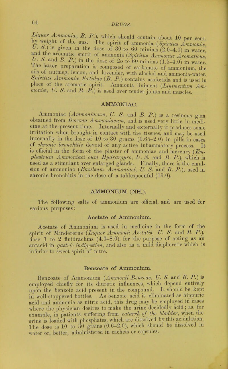 DR UGS. Liquor Avimomce, B. P.), which should contain about 10 per cent, by weight of the gas. The spirit of ammonia {Spiritus Ammonice, U. jS.) is given in the dose of 30 to 60 minims (2.0-4.0) in water rr o aromatic spirit of ammonia {Spiritus Amnmiice Aromaticus, U S. and B. P.) in the dose of 25 to 60 minims (1.5-4.0) in water. Ihe latter preparation is composed of carbonate of ammonium, the oils of nutmeg, lemon, and lavender, with alcohol and ammonia-water. Spiritus Ammonice Foetidus {B. P.) contains asafoetida and is used in place of the aromatic spirit. Ammonia liniment {Linimentum Am- monice, U. S. and B. P.) is used over tender joints and muscles. AMMONIAC. Ammoniac (Ammoniacum, U. S. and B. P.) is a resinous gum obtained from Dorema Ammoniacum, and is used very little in medi- cine at the present time. Internally and externally it produces some irritation when brought in contact with the tissues, and may be used internally in the dose of 10 to 30 grains (0.65-2.0) in pills in cases of chronic bronchitis devoid of any active inflammatory process. It is official in the form of the plaster of ammoniac and mercury {Em- plastrimi Ammoniaci cum Hydrargyro, U. S. and B. P.), which is used as a stimulant over enlarged glands. Finally, there is the emul- sion of ammoniac {Emulsum Ammoniaci, U. S. and B. P.), used in chronic bronchitis in the dose of a tablespoonful (16.0). AMMONIUM (NH,). The following salts of ammonium are official, and are used for various purposes: Acetate of Ammonium. Acetate of Ammonium is used in medicine in the form of the spirit of Mindererus {Liquor Ammonii Acetatis, U. S. and B. P.), dose 1 to 2 fluidrachms (4.0-8.0), for the purpose of acting as an antacid in gastric indigestion, and also as a mild diaphoretic which is inferior to sweet spirit of nitre. Benzoate of Ammonium. Benzoate of Ammonium {Ammonii Benzoas, U. S. and B. P.) is employed chiefly for its diuretic influences, which depend entirely upon the benzoic acid present in the compound. It should be kept in well-stoppered bottles. As benzoic acid is eliminated as hippuric acid and ammonia as nitric acid, this drug may be employed in cases where the physician desires to make the urine decidedly acid; as, for example, in patients suffering from catarrh of the bladder, when the urine is loaded with phosphates, which are dissolved by this acidulation. The dose is 10 to 30 grains (0.6-2.0), which should be dissolved in water or, better, administered in cachets or capsules.