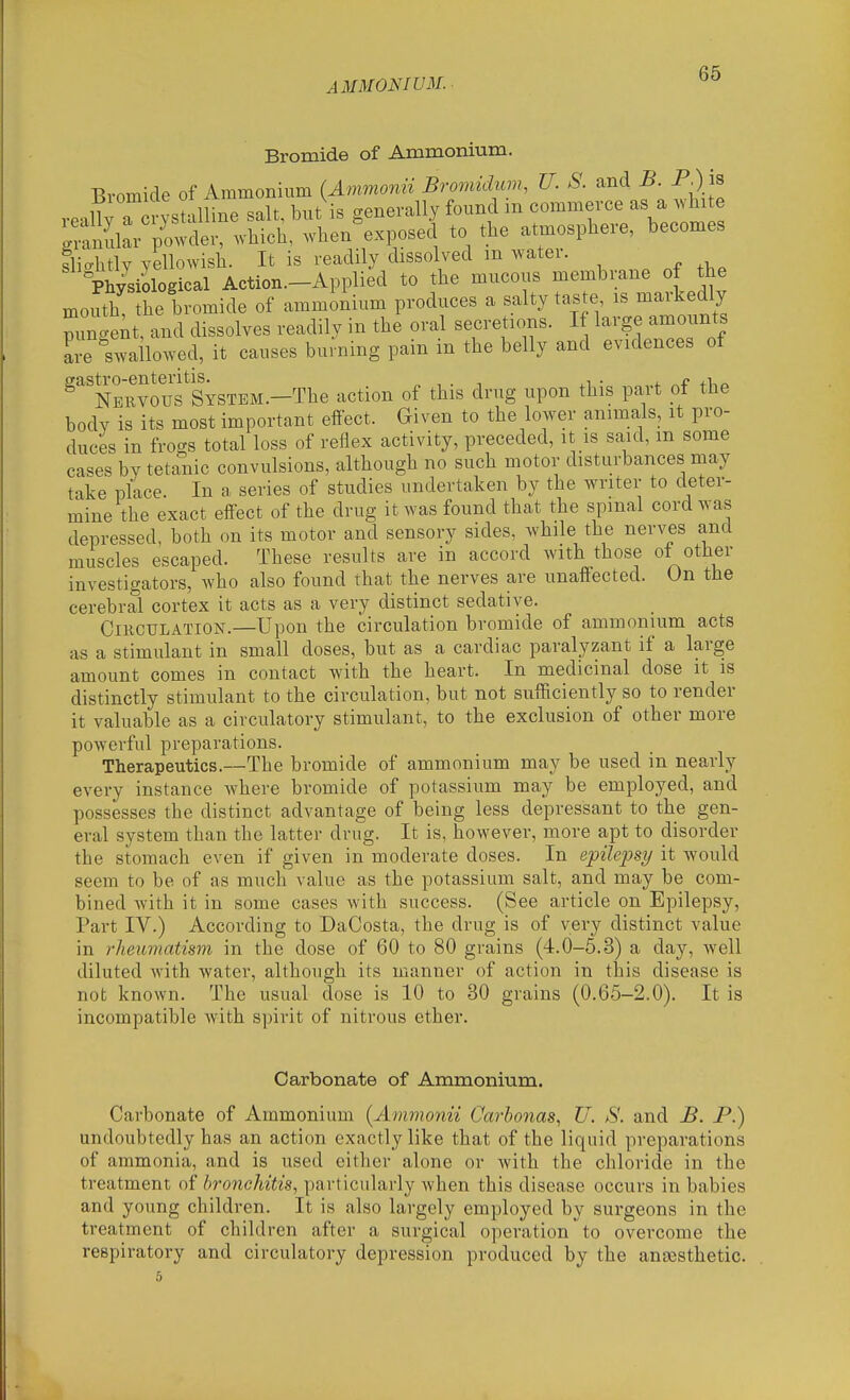 AMMONIUM. Bromide of Ammonium. Bromide of Ammonium {Ammomi Bromidum, U. S. and B. P^ is roallv a in stalline salt, but is generally found m commerce as a white tnfurp'c^vder, which, when^xposed to the atmosphere, becomes tliahtly yellowish. It is readily dissolved m water. Ph/siological Action—Applied to the mucous membrane of the mouth the bromide of ammonium produces a salty ta.te, is markedly Zgent, and dissolves readily in the oral secretions. If large amounts are swailowed, it causes burning pain in the belly and evidences of eastro-enteritis. . , . j. f Nervous SYSTEM.-The action of this drug upon this part ot the body is its most important effect. Given to the lower animals, it pro- duces in frogs total loss of reflex activity, preceded, it is said, m some cases by tetanic convulsions, although no such motor disturbances may take place. In a series of studies undertaken by the writer to deter- mine the exact effect of the drug it was found that the spmal cord was depressed, both on its motor and sensory sides, while the nerves and muscles escaped. These results are in accord with those of other investigators, who also found that the nerves are unaffected. On the cerebral cortex it acts as a very distinct sedative. Circulation.—Upon the circulation bromide of ammonium acts as a stimulant in small doses, but as a cardiac paralyzant if a large amount comes in contact with the heart. In medicinal dose it is distinctly stimulant to the circulation, but not sufficiently so to render it valuable as a circulatory stimulant, to the exclusion of other more powerful preparations. Therapeutics.—The bromide of ammonium may be used in nearly every instance Avhere bromide of potassium may be employed, and possesses the distinct advantage of being less depressant to the gen- eral system than the latter drug. It is, however, more apt to disorder the stomach even if given in moderate doses. In epilepsy it would seem to be of as much value as the potassium salt, and may be com- bined with it in some cases with success. (See article on Epilepsy, Part IV.) According to DaCosta, the drug is of very distinct value in rheumatism in the dose of 60 to 80 grains (4.0-5.3) a day, well diluted with water, although its manner of action in this disease is not known. The usual dose is 10 to 30 grains (0.65-2.0). It is incompatible with spirit of nitrous ether. Carbonate of Ammonium. Carbonate of Ammonium [Ammonii Carhonas, U. S. and B. P.) undoubtedly has an action exactly like that of the liquid preparations of ammonia, and is used either alone or with the chloride in the treatment of bronchitis^ particularly when this disease occurs in babies and young children. It is also largely employed by surgeons in the treatment of children after a surgical operation to overcome the respiratory and circulatory depression produced by the angesthetic. 5