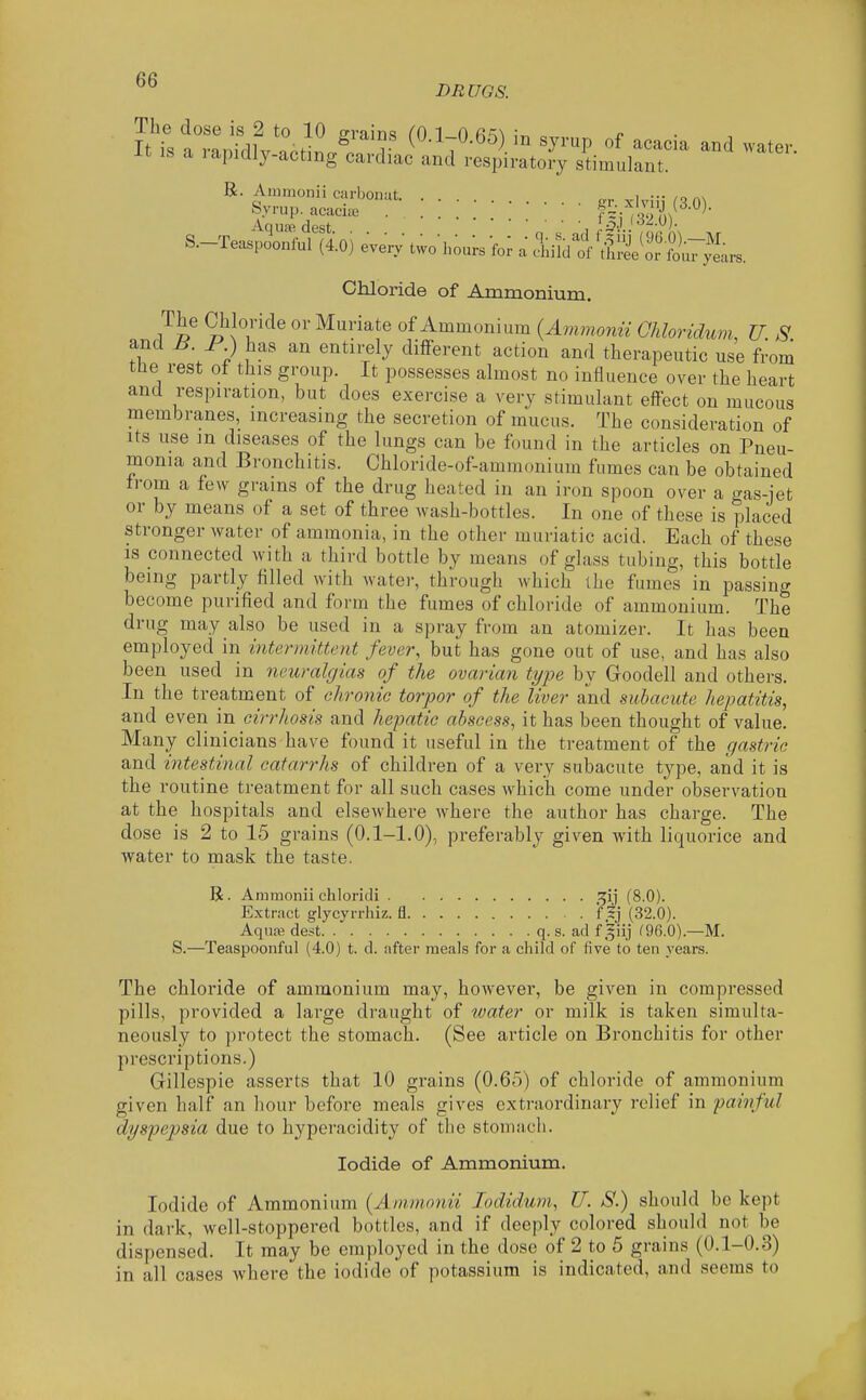 The dose is 2 to 10 P-rains (0 T 0 fi'^N „ ^ It is a ranidlv ;ot\r.fl r V ^J^^P of acacia and water. -Lt IS a lapidly-acting cardiac and respiratory stimulant. R. Ammonii carbonut. ... „,. i ■■• ,o n\ Syrup, acacia. . . . fl Zl'll^'^^- Aquffi dest ''^^•)- S.-Teaspoonful (4.0) ever, two-hou. 'ror a ^iildt'ttlle^or L^a.. Chloride of Ammonium. The Chloride or Muriate of Ammonium (Ammoiin Ohloridum, U. S and H I' ) has an entirely different action and therapeutic use from the rest of this group. It possesses almost no influence over the heart and respiration, but does exercise a very stimulant effect on mucous membranes, increasing the secretion of mucus. The consideration of Its use m diseases of the lungs can be found in the articles on Pneu- monia and Bronchitis. Chloride-of-ammonium fumes can be obtained from a few grains of the drug heated in an iron spoon over a gas-jet or by means of a set of three wash-bottles. In one of these is placed stronger water of ammonia, in the other muriatic acid. Each of these is connected with a third bottle by means of glass tubing, this bottle being partly filled with water, through which the fumes in passing become purified and form the fumes of chloride of ammonium. The drug may also be used in a spray from an atomizer. It has been employed in intermittent fever, but has gone out of use, and has also been used in neuralgias of the ovarian type by Goodell and others. In the treatment of chronic torpor of the liver and subacute hepatitis, and even in cirrhosis and hepatic abscess, it has been thought of value. Many clinicians have found it useful in the treatment of the gastric and intestinal catarrhs of children of a very subacute type, and it is the routine treatment for all such cases which come under observation at the hospitals and elsewhere where the author has charge. The dose is 2 to 15 grains (0.1-1.0), preferably given with liquorice and water to mask the taste. R. Ammonii chloridi i^ij (8.0). Extract glycyrrhiz. fl Hj (32.0). Aqua? dest _q. s. ad f giij f96.0).—M. S.—Teaspoonful (4.0) t. d. after meals for a child of five to ten years. The chloride of ammonium may, however, be given in compressed pills, provided a large draught of water or milk is taken simulta- neously to protect the stomach. (See article on Bronchitis for other prescriptions.) Gillespie asserts that 10 grains (0.65) of chloride of ammonium given half an hour before meals gives extraordinary relief in painful dyspepsia due to hyperacidity of the stomach. Iodide of Ammonium. Iodide of Ammonium {Ammonii lodidum, U. S.) should be kept in dark, well-stoppered bottles, and if deeply colored should not be dispensed. It may be employed in the dose of 2 to 5 grains (0.1-0.3) in all cases where the iodide of potassium is indicated, and seems to