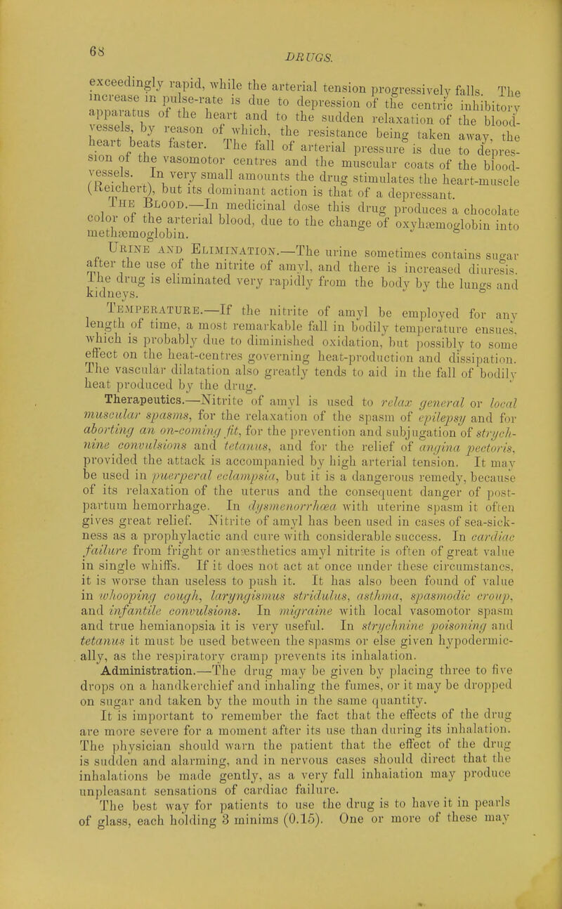 BEUGS. exceedmgly vapid, wh, e the arterial tension progressively falls. The mcrease m pu se-rate is due to depression of the centric inh bitory apparatus of the heart and to the sudden relaxation of the blood- vessels by reason of ^vhich, the resistance being taken away the heart beats faster. The fall of arterial pressure^s due to depils! sion of the vasomotor centres and the muscular coats of the blood- vessels. In very small amounts the drug stimulates the heart-muscle (Keichert), but its dominant action is that of a depressant IHB Blood.—In medicinal dose this drug produces a chocolate color ot the arterial blood, due to the change of oxvhi^modobin into methoemoglobin. UiiiNB AND Elimination.—The urine sometimes contains sugar after the use of the nitrite of amyl, and there is increased diuresis. Ihe drug is eliminated very rapidly from the body by the lungs and kidneys. ® Temperature.—If the nitrite of amyl be employed for anv length of time, a most remarkable fall in bodily temperature ensues, which is probably due to diminished oxidation, but possibly to some eflfect on the heat-centres governing heat-production and dissipation. The vasculai- dilatation also greatly tends to aid in the fall of bodilv heat produced by the drug. Therapeutics.—Nitrite of amyl is used to relax general or local nimcular spasms, for the relaxation of the spasm of epilejjs?/ and for aborting an on-coming Jit, for the prevention and subjugation of s^r^c/;- nine conv ids ions and tetanus, and for the relief of angina pectoris, provided the attack is accompanied by high arterial tension. It mav be used in puerperal eclampsia, but it is a dangerous remedy, because of its relaxation of the uterus and the consequent danger of post- partum hemorrhage, In dysmenorrhoea with uterine spasm it often gives great relief Nitrite of amyl has been used in cases of sea-sick- ness as a prophylactic and cure with considerable success. In cardiac failure from fright or an-\3sthetics amyl nitrite is often of great value in single whiffs. If it does not act at once under these circumstancs, it is worse than useless to push it. It has also been found of value in lolioofing cough, laryngismus stridulus, asthma, spasmodic croup. and infantile convulsions. In migraine with local vasomotor spasm and true hemianopsia it is very useful. In strychnine poisoning and tetanus it must be used between the spasms or else given hypodermic- ally, as the respiratory cramp prevents its inhalation. Administration.—The drug may be given by placing three to five drops on a handkerchief and inhaling the fumes, or it may be dropped on sugar and taken by the mouth in the same quantity. It is important to remember the fact that the effects of the drug are more severe for a moment after its use than during its inhalation. The physician should warn the patient that the effect of the drug is sudden and alarming, and in nervous cases should direct that the inhalations be made gently, as a very full inhalation may produce unpleasant sensations of cardiac failure. The best way for patients to use the drug is to have it in pearls of glass, each holding 3 minims (0.15). One or more of these may