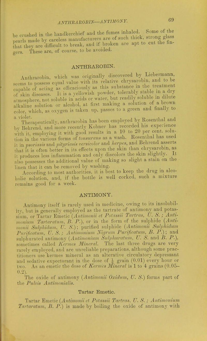 A NTHBA B OBIN—ANTIM ON Y. be crushed in the handkerchief and the fumes inhaled Some of the near made by careless manufacturers are of such thick strong glass liat th^y ^-e difficult to break, and if broken are apt to cut the fin- gers. These are, of course, to be avoided. ANTHRAROBIN. Anthrarobin, which was originally discovered by Liebermann seems to possess equal value with its relative chrysarobm, and to be Coable of acting as efficaciously as this substance m the treatment ?lncWses.' It is a yellowish l--de\tolei.bly stable i^^ atmosphere, not soluble in acids or water, but readily soluble m dilute alkaline solution or alcohol, at first making a solution of a brown color, which, as oxygen is taken up, passes to a green and finally to ' Therapeutically, anthrarobin has been employed by Rosenthal and bv Behrend, and more recently Kobner has recorded his experience with it, employing it with good results in a 10 to 20 per cent, solu- tion in the various forms of tonsurans as a wash. Rosenthal has used it in psoriasis and pityriasis versicolor and herjoes, and Behrend asserts That it is often better in its effects upon the skin than chrysarobm, as it produces less inflammation and only discolors the skm slightly, it also possesses the additional value of making so slight a stam on the linen that it can be removed by washing. According to most authorities, it is best to keep the drug m alco- holic solution, and, if the bottle is well corked, such a mixture remains good for a week. ANTIMONY. Antimony itself is rarely used in medicine, owing to its insolubil- itv, but is generally employed as the tartrate of antimony and potas- sium, or Tartar Emetic {Antimonii et Fotassii Tartras, U. S. ; Anti- monium Tartaratum, B. P.), or in the form of the sulphide {Anti- monii SulpJiiduvi, TJ. S.); purified sulphide {Antimonii SuIpMdum Purlficatmn, U. S.; Antinionium JSficjrum Purificatum, B. P.); and sulphurated antimony {Antimonium Sulphirattim, U. S. and B. P.), sometimes called Kermes Mineral. The last three drugs are very rarely employed, and are unreliable preparations, although some prac- titioners use'kermes mineral as an alterative circulatory depressant and sedative expectorant in the dose of ^ grain (0.01) every hour or two. As an emetic the dose of Kermes Mineral is 1 to 4 grains (0.05- 0.2). The oxide of antimony {Antimonii Oxidum, U. S.) forms part of the Pulvis Antimonialis. Tartar Emetic. Tartar Emetic {Antimonii et Potassii Tartras, U. S.; Antimonium Tartaratum, B. P.) is made by boiling the oxide of antimony with