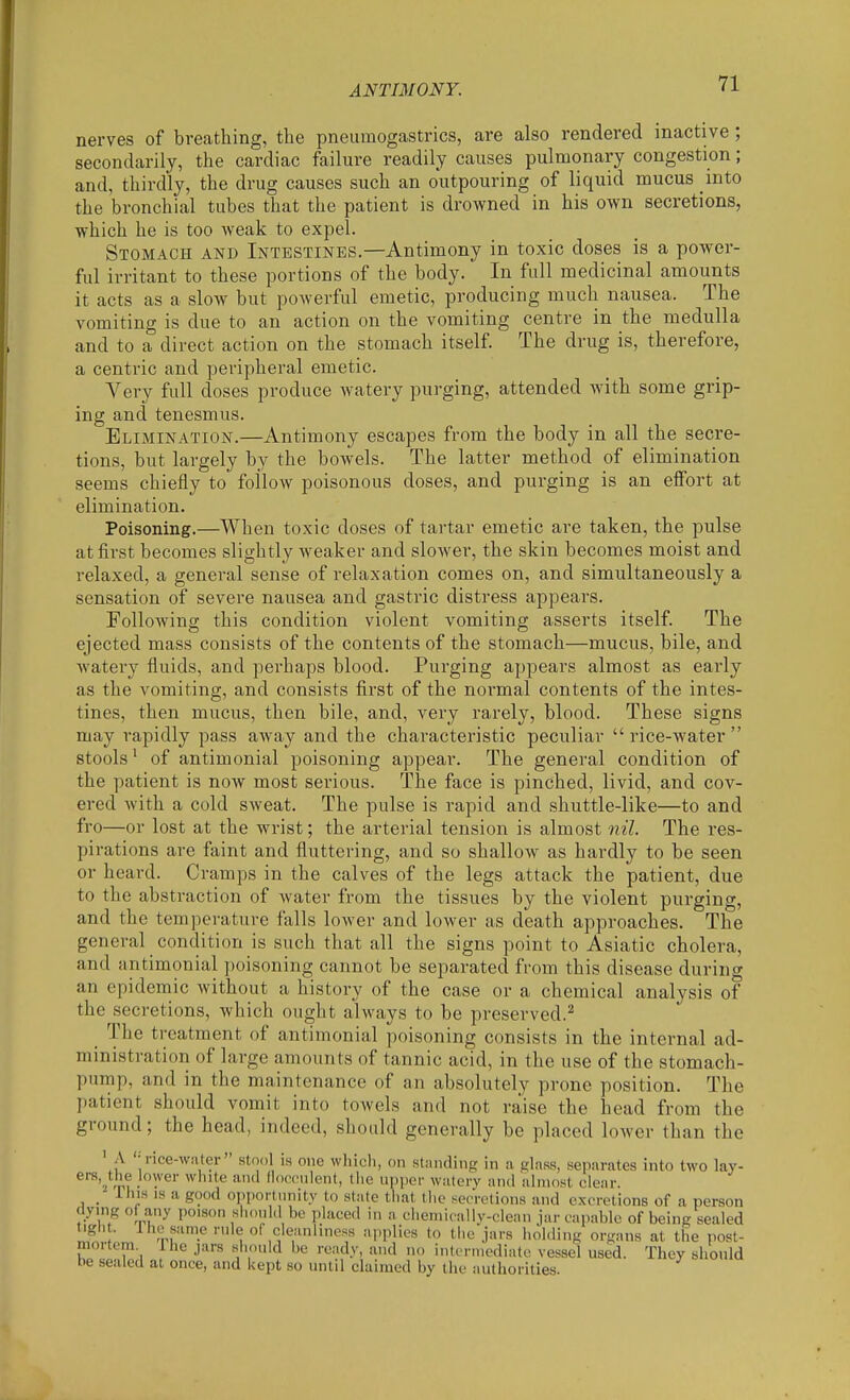ANTIMONY. nerves of breathing, the pneumogastrics, are also rendered inactive ; secondarily, the cardiac failure readily causes pulmonary congestion; and, thirdly, the drug causes such an outpouring of liquid mucus into the bronchial tubes that the patient is drowned in his own secretions, which he is too weak to expel. Stomach and Intestines.—Antimony in toxic doses is a power- ful irritant to these portions of the body. In full medicinal amounts it acts as a slow but powerful emetic, producing much nausea. The vomiting is due to an action on the vomiting centre in the medulla and to a direct action on the stomach itself. The drug is, therefore, a centric and peripheral emetic. Very full doses produce watery purging, attended with some grip- ing and tenesmus. Elimination.—Antimony escapes from the body in all the secre- tions, but largely by the bowels. The latter method of elimination seems chiefly to follow poisonous doses, and purging is an elfort at elimination. Poisoning.—When toxic doses of tartar emetic are taken, the pulse at first becomes slightly weaker and slower, the skin becomes moist and relaxed, a general sense of relaxation comes on, and simultaneously a sensation of severe nausea and gastric distress appears. Following this condition violent vomiting asserts itself. The ejected mass consists of the contents of the stomach—mucus, bile, and watery fluids, and perhaps blood. Purging appears almost as early as the vomiting, and consists first of the noi-mal contents of the intes- tines, then mucus, then bile, and, very rarely, blood. These signs may rapidly pass away and the characteristic peculiar rice-water stools' of antimonial poisoning appear. The general condition of the patient is noAv most serious. The face is pinched, livid, and cov- ered with a cold sweat. The pulse is rapid and shuttle-like—to and fro—or lost at the wrist; the arterial tension is almost nil. The res- pirations are faint and fluttering, and so shallow as hardly to be seen or heard. Cramps in the calves of the legs attack the patient, due to the abstraction of water from the tissues by the violent purging, and the temperature falls lower and lower as death approaches. The general condition is such that all the signs point to Asiatic cholera, and antimonial poisoning cannot be separated from this disease during an epidemic without a history of the case or a chemical analysis of the secretions, which ought always to be preserved.^ The treatment of antimonial poisoning consists in the internal ad- ministration of large amounts of tannic acid, in the use of the stomach- pump, and in the maintenance of an absolutely prone position. The patient should vomit into towels and not raise the head from the ground; the head, indeed, should generally be placed lower than the ' A '-rice-wafer stool is one wliicli, on standing in a glass, separates into two lay- ^■^'j /p? . ^^'^^ f'f'ii'ent, tlie upijer watery and almost clear. _ This IS a good opportunity to state that the secretions and excretions of a person dying of any poison siuinhl be placed in a chemically-clenn jar capable of being sealed tigh . 1 he same rule of cleanliness applies to the jars holding organs at the post- mortem Ihe jars should be ready, and no interniediatt; vessel used. They should be sealed at once, and kept so until claimed by the authorities.