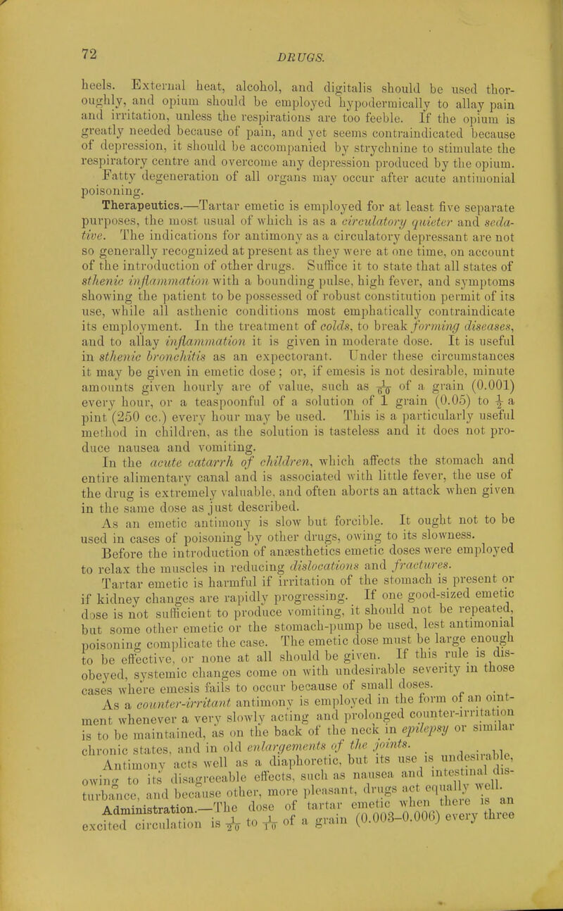heels. External heat, alcohol, and digitalis should be used thor- ou;rhly, and opium should be employed hypodevmically to allay pain and irritation, unless the respirations are too feeble. If the opium is greatly needed because of pain, and yet seems conti-aindicated because of depression, it should be accompanied by strychnine to stimulate the respiratory centre and overcome any depression produced by the opium. Fatty degeneration of all organs may occur after acute antimonial poisoning. Therapeutics.—Tartar emetic is employed for at least five separate purposes, the most usual of which is as a circulatory quieter and seda- tive. The indications for antimony as a circulatory depressant are not so generally recognized at present as they were at one time, on account of the introduction of other drugs. Suffice it to state that all states of sthenic inflammation with a bounding pulse, high fever, and symptoms showing the patient to be possessed of robust constitution permit of its use, while all asthenic conditions most emphatically contraindicate its employment. In the treatment of colds, to hrenk forming diseases, and to allay inflammation it is given in moderate dose. It is useful in sthenic bronchitis as an expectorant. Under these circumstances it may be given in emetic dose; or, if emesis is not desirable, minute amounts given hourly are of value, such as ^ of a grain (0.001) every hour, or a teaspoonful of a solution of 1 grain (0.05) to ^ & pint (250 cc.) every hour may be used. This is a particularly useful method in children, as the solution is tasteless and it does not pro- duce nausea and vomiting. In the acute catarrh of children, which affects the stomach and entire alimentary canal and is associated with little fever, the use of the drug is extremely valuable, and often aborts an attack when given in the same dose as just described. As an emetic antimony is slow but forcible. It ought not to be used in cases of poisoning by other drugs, owing to its slowness. Before the introduction of antesthetics emetic doses were employed to relax the muscles in reducing dislocations and fractures. Tartar emetic is harmful if irritation of the stomach is present or if kidney changes are rapidly progressing. If one good-sized emetic dose is not sufficient to produce vomiting, it should not be repeated, but some other emetic or the stomach-pump be used, lest antimonial poisonino- complicate the case. The emetic dose must be large enough to be eftective, or none at all should be given. If this rule is dis- obeyed, systemic changes come on with undesirable severity in those cases where emesis lails to occur because of small doses. As a counter-irritant antimonv is employed m the form ot an oint- ment whenever a very slowly acting and prolonged counter-irritation is to be maintained, as on the back of the necic in epilepsy or similai chronic states, and in old enlargements of the pints. _ ,^ Antimony acts well as a diaphoretic, but its ^^^^^^ ^^^^^^^^^^^ owino- to its disagreeable effects, such as nausea and intestmal dis- m-bance, and because other, more pleasant, drugs act equa ly w 11. AriTr.iTii<5tration—The dose of tartar emetic when theie is an exchTd~n is A to A of a g.ain (0.008-0.006) every three
