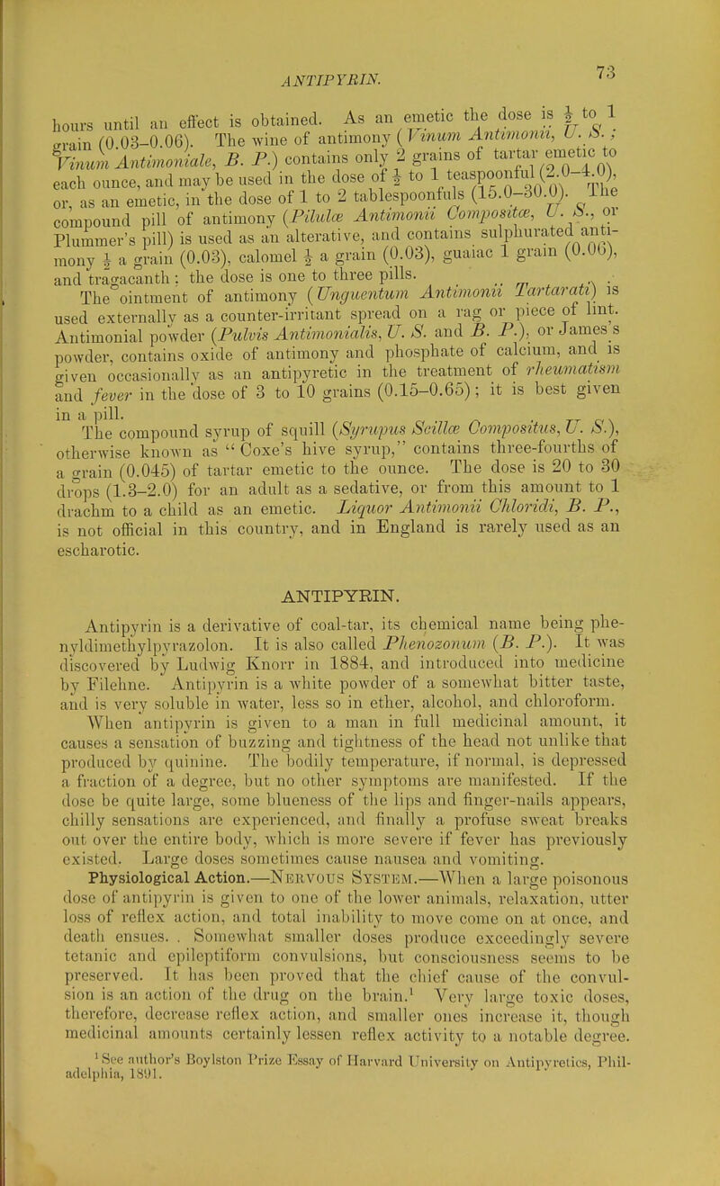 ANTIPYBIN. 12> hours until an effect is obtained. As an emetic the dose is ^ to 1 erain fO 03-0.06). The wine of antimony ( T' inum Antiviomi, U.^. , VzVmi An^moJiale, B. P.) contains only 2 grains of tartar emetic to each ounce, and may be used in the dose of ^ to Vf ',^,'0 1^ m The or, as an emetic, in the dose of 1 to 2 tablespoonfuls (15.0-30.0). ihe compound pill of antimony {Piluloi Antivionh Compositce, U.Ji., or Plummer's pill) is used as an alterative, and contains sulphurated anti- mony 1 a grain (0.03), calomel J a grain (0.03), guaiac 1 gram (O.Ob), and tragacanth : the dose is one to three pills. _ The ointment of antimony {Uncjuentum Antimonn lartarati) is used externallv as a counter-irritant spread on a rag or piece of Imt. Antimonial powder {Pulvis Antimonialis, U. S. and B. P.), or James s powder, contains oxide of antimony and phosphate of calcium, and is given occasiona 11V as an antipyretic in the treatment of rheumatism and fever in the dose of 3 to 10 grains (0.15-0.65); it is best given The compound syrup of squill {Si/rupus Scillce Compositus, U. S.\ otherwise known as Coxe's hive syrup, contains three-fourths of a grain (0.045) of tartar emetic to the ounce. The dose is 20 to 30 drops (1.3-2.0) for an adult as a sedative, or from this amount to 1 drachm to a child as an emetic. Liquor Antimonn Chloridi, B. P., is not official in this country, and in England is rarely used as an escharotic. ANTIPYRIN. Antipyrin is a derivative of coal-tar, its chemical name being phe- nyldimethylpyrazolon. It is also called Phenozonuni {B. P.). It was discovered by Ludwig Knorr in 1884, and introduced into medicine by Filehne. Antipyrin is a white powder of a somewhat bitter taste, and is very soluble in water, less so in ether, alcohol, and chloroform. When antipyrin is given to a man in full medicinal amount, it causes a sensation of buzzing and tightness of the head not unlike that produced by quinine. The bodily temperature, if normal, is depressed a fraction of a degree, but no other symptoms are manifested. If the dose be quite large, some blueness of the lips and finger-nails appears, chilly sensations are experienced, and finally a profuse sweat breaks out over the entire body, which is more severe if fever has previously existed. Large doses sometimes cause nausea and vomiting. Physiological Action.—Neevous System.—When a large poisonous dose of antipyrin is given to one of the lower animals, relaxation, utter loss of reflex action, and total inability to move come on at once, and death ensues. . Somewhat smaller doses produce exceedingly severe tetanic and epileptiform convulsions, but consciousness seems to be preserved. It has been proved that the chief cause of the convul- sion is an action of the drug on the brain.' Very large toxic doses, therefore, decrease reflex action, and smaller ones' increase it, though medicinal amounts certainly lessen reflex activity to a notable degree. ' See author's Boylston Prize Essay of Harvard University on Antipyretics, Phil- adelplilii, 1891. 1. >
