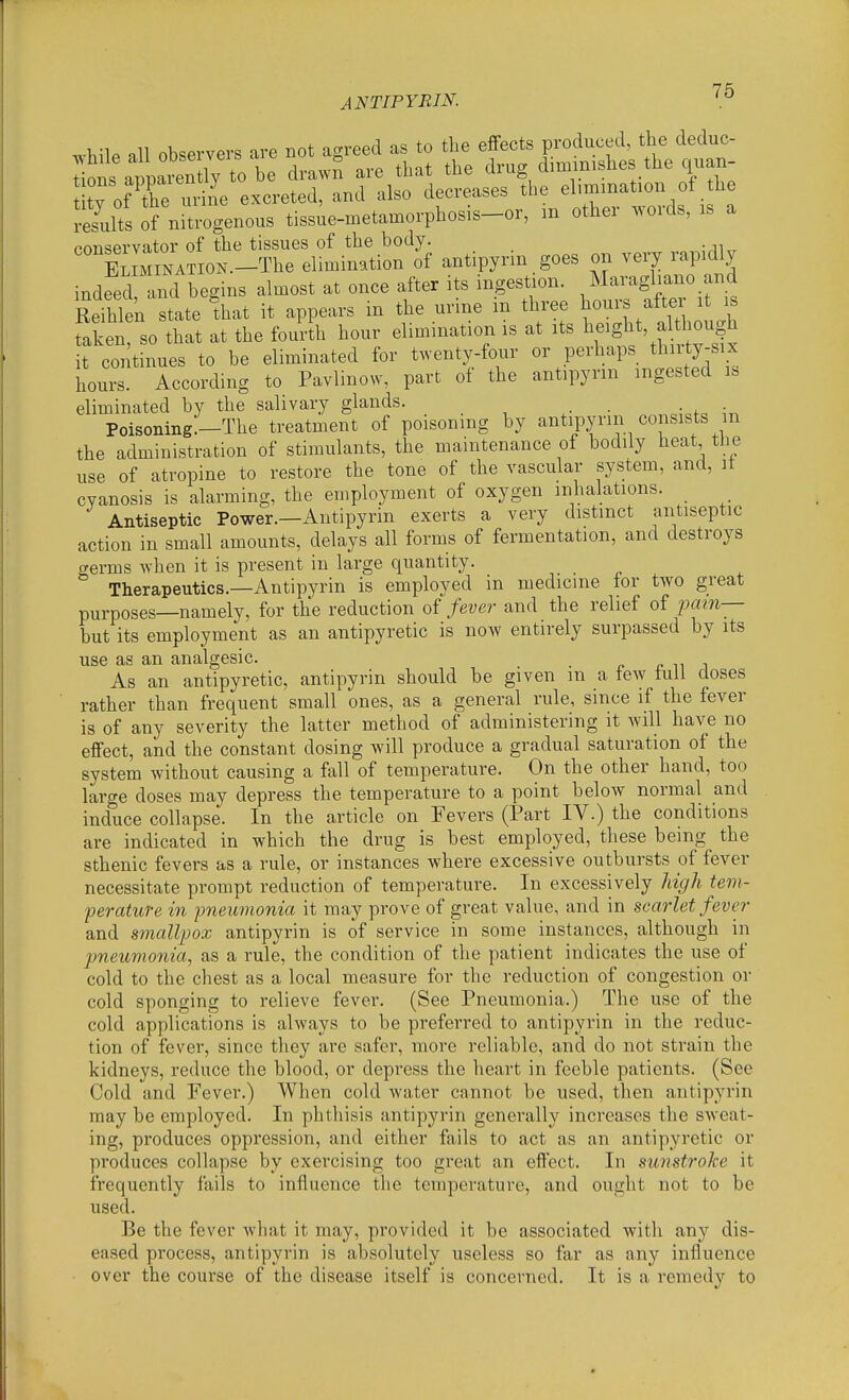 .^•hile all observers are not agreed as to the effects produced, the deduc- doi appatn ^ be drawS are that the drug dimmishes the quan- tv of the urine excreted, and also decreases the elimination of the of niU^>genous tissie-metamorphosis-or, m other words, is a ponservator of the tissues of the body. XMINATION.-The elimination of antipyrin goes on very rapidly indfed ™ begins almost at once after its ingestion. Maragliano and Serhlen state ^that it appears in the urine in three hours after it is faken that at the fourth hour elimination is at its l^eight, althou|h t continues to be eliminated for t.venty-four or perhaps thirty-six hours. According to Pavlmow, part of the antipyrin ingested is eliminated by the salivary glands. _ . . . . Poisoning.-The treatment of poisoning by antipyrin consists m the administration of stimulants, the maintenance of bodily heat the use of atropine to restore the tone of the vascular system, and, it cyanosis is alarming, the employment of oxygen inhalations. _ Antiseptic Power.—Antipyrin exerts a very distinct antiseptic action in small amounts, delays all forms of fermentation, and destroys germs when it is present in large quantity. Therapeutics.—Antipyrin is employed in medicine tor two great purposes—namely, for the reduction of fever and the relief of iMin-- but its employment as an antipyretic is now entirely surpassed by its use as an analgesic. . x- n j As an antipyretic, antipyrin should be given m a tew tuli closes rather than frequent small ones, as a general rule, since if the fever is of any severity the latter method of administering it will have no effect, and the constant dosing will produce a gradual saturation of the system without causing a fall of temperature. On the other hand, too large doses may depress the temperature to a point below normal and induce collapse. In the article on Fevers (Part IV.) the conditions are indicated in which the drug is best employed, these being the sthenic fevers as a rule, or instances where excessive outbursts of fever necessitate prompt reduction of temperature. In excessively Idgh tem- perature in ■pneumonia it may prove of great value, and in scarlet fever and smallpox antipyrin is of service in some instances, although in pneumonia, as a rule, the condition of the patient indicates the use of cold to the chest as a local measure for the reduction of congestion or cold sponging to relieve fever. (See Pneumonia.) The use of the cold applications is always to be preferred to antipyrin in the reduc- tion of fever, since they are safer, more reliable, and do not strain the kidneys, reduce the blood, or depress the heart in feeble patients. (See Cold and Fever.) When cold water cannot be used, then antipyrin may be employed. In phthisis antipyrin generally increases the sweat- ing, produces oppression, and either fails to act as an antipyretic or produces collapse by exercising too great an effect. In sunstroke it frequently fails to influence the temperature, and ought not to be used. Be the fever what it may, provided it be associated with any dis- eased process, antipyrin is absolutely useless so far as any influence over the course of the disease itself is concerned. It is a remedy to