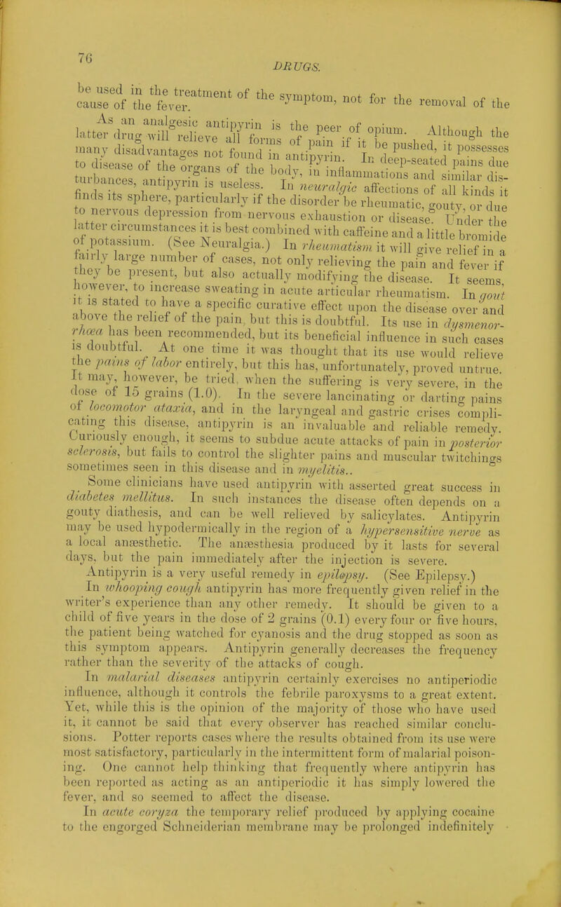 L^uroV^et r^^ ^^'^P^-' -oval of the many disadvalg t fou^d antbvl ^1 ^^^^^-^ to disease of the oro-.n, n/T. i deep-seated pains due tm-h'uZl Ll ° ^'i'^^' ^Inflammations and similar dis- tuibauces, antipynn is useless. In neuralgic affections of all kinds it finds Its sphere, particularly if the disorder be rheumatic;gouty o 1^^^^ to nervous depression from nervous exhaustion or disease Under he Luter c.rcumsta.iees ,t ,s best combined .vith caffeine and a little brom de of potassium, (bee Neuralgia.) In rheumatism it will give reliefTn a fairly large number of cases, not only relieving the pain and fever if hey be present, but also actually modifving The disease. It seems however, to increase sweating in acute articular rheumatism. In govt Jt IS stated to have a specific curative effect upon the disease over and above the relief of the pam, but this is doubtful. Its use in chsmenor- rhoea has been recommended, but its beneficial influence in such cases IS doubtful At one time it was thought that its use would relieve the ipamB of labor entirely, but this has, unfortunately, proved untrue it may however, be tried, when the suffering is very severe, in the dose of 15 grains (1.0), In the severe lancinating or darting pains of locomotor ataxia, and in the laryngeal and gastric crises compli- cating this disease, antipyrin is an invaluable and reliable remedy Curiously enough, it seems to subdue acute attacks of pain in posterior sclerosis, but fails to control the slighter pains and muscular twitchings sometimes seen in this disease and in myelitis.. Some clinicians have used antipyrin with asserted great success in diabetes mellitus. In siicii instances the disease often depends on a gouty diathesis, and can be well relieved by salicylates. Antipyrin may be used hypodermically in the region of I hypersensitive nerve as a local anaesthetic. The aniBsthesia produced by it lasts for several days, but the pain immediately after the injection is severe. Antipyrin is a very useful remedy in epiUpsy. (See Epilepsy.) In ivhooping cough antipyrin has more frequently given relief in the writer's experience than any other remedy. It should be given to a child of five years in the dose of 2 grains (0.1) every four or five hours, the patient being watched for cyanosis and the drug stopped as soon as this symptom appears. Antipyrin generally decreases the frequency rather than the severity of the attacks of cough. In malarial diseases antipyrin certainly exercises no antiperiodic influence, although it controls the febidle paroxysms to a great extent. Yet, while this is the opinion of the majority of those who have used it, it cannot be said that evci-y observer has reached similar conclu- sions. Potter reports cases where the results obtained from its use were most satisfactory, particularly in the intermittent form of malarial poison- ing. One cannot help thinking that frequently where antipyrin has been reported as acting as an antiperiodic it has simply lowered the fever, and so seemed to affect the disease. In acute coryza the temporary relief produced by applying cocaine to the engorged Schneiderian raembr<ane may be prolonged indefinitely •