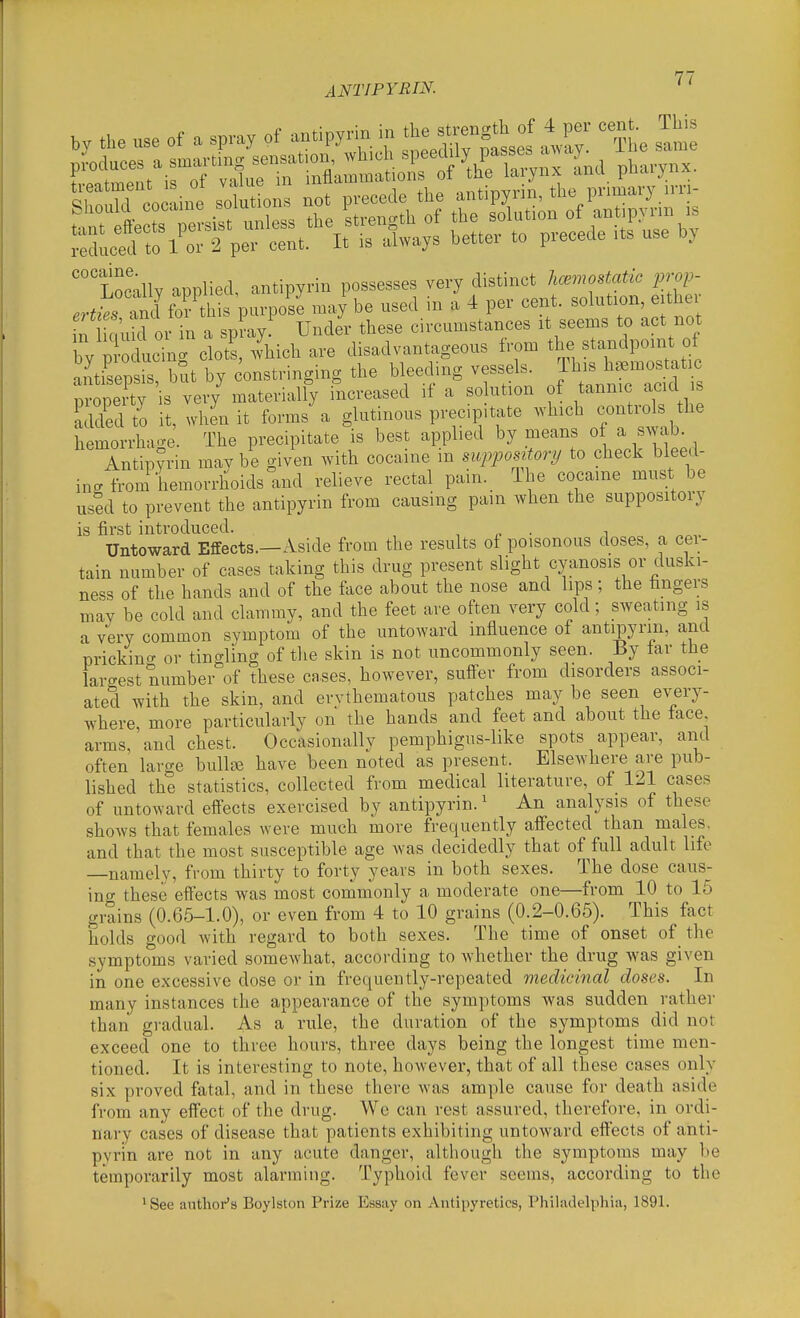 '''Locally applied, antipyrin possesses very distinct haemostatic ^.,-.?> .r^ztr rndfof this purpose may be used in a 4 per cent, solution, eithe n c uid or in a spray! Under these circumstances it seems to act not by pl-oducing clot^, 4icb are disach.ntageous Irom s andpo nt^^ antisepsis, but by constringing the bleeding vessels, ^'^^^^^'^'f^ property is very materially increased if a so ution of tannic acid s added to it, when it forms a glutinous precip.tate which controls the hemorrha..e. The precipitate is best applied by means of a swab. Antipyrin may be given with cocaine in supposvtory to check bleed- ing from hemorrhoids and relieve rectal pain. The cocaine must be used to prevent the antipyrin from causing pain when the suppository is first introduced. , „ • i Untoward Effects.—Aside from the results of poisonous doses, a cer- tain number of cases taking this drug present slight cyanosis or duski- ness of the hands and of the ftice about the nose and lips; the fingers may be cold and clammy, and the feet are often very cold; sweating is a very common symptom of the untoward influence of antipyrin, and prickino- or tingling of tlie skin is not uncommonly seen. By tar the largest number of these cases, however, sufi-er from disorders associ- ated with the skin, and erythematous patches may be seen every- where more particularly on the hands and feet and about the tace arms, and chest. Occasionally pemphigus-like spots appear, and often large bullse have been noted as present. Elsewhere are pub- lished the statistics, collected from medical literature, of 121 cases of untoward effects exercised by antipyrin.' An analysis of these shows that females were much more frequently afiected than males, and that the most susceptible age was decidedly that of full adult life namely, from thirty to forty years in both sexes. The dose caus- ino- these effects was most commonly a moderate one—from 10 to 15 grains (0.65-1.0), or even from 4 to 10 grains (0.2-0.65). This fact holds good with regard to both sexes. The time of onset of the symptoms varied somewhat, according to Avhether the drug was given in one excessive dose or in frequently-repeated medicinal doses. In many instances the appearance of the symptoms was sudden rather than gradual. As a rule, the duration of the symptoms did not exceed one to three hours, three days being the longest time men- tioned. It is interesting to note, however, that of all these cases only six proved fatal, and in these there Avas ample cause for death aside from any effect of the drug. Wc can rest assured, therefore, in ordi- nary cases of disease that patients exhibiting untoward effects of anti- pyrin are not in any acute danger, although the symptoms may be temporarily most alarming. Typhoid fever seems, according to the ^See author's Boylston Prize Essay on Antipyretics, Philadelphia, 1891.