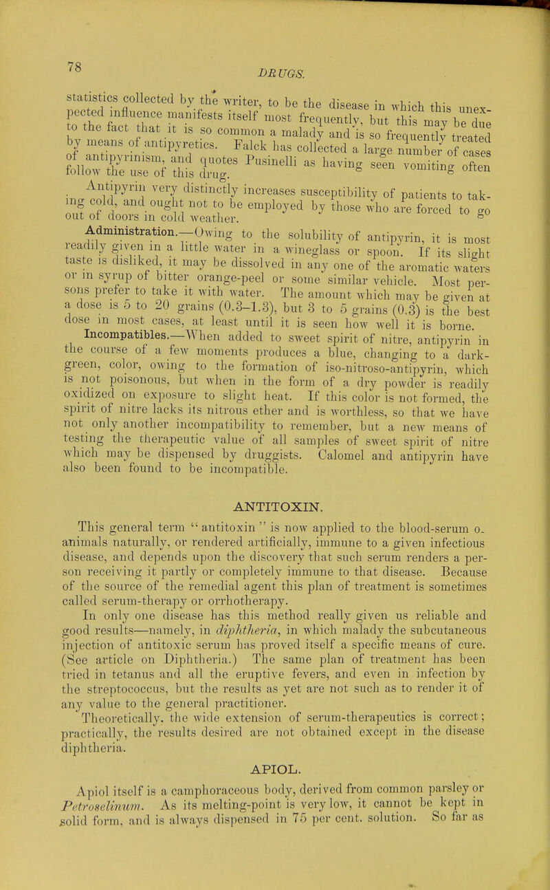DBUGS. statistics collected by th^ writer, to be the disease in which this unex to the ^;!trr T'''^ '''''' but thi naay bTd^^^ to the fact hat it is so common a malady and is so frequently treated by means of antipyretics. Falck has collected a large number of case Antipyriii very distinctiy increases susceptibility of patients to tak- mg cold, and ought not to be employed by Ihose /ho a?e forced to go out of doors in cold weather. ^ Administration.-Owing to the solubility of antipyrin, it is most eadily given in a little water in a wineglass or spoon. If its slight taste ,s disliked It may be dissolved in any one of the aromatic waters or m syrup of bitter orange-peel or some similar vehicle. Most per- sons prefer to take it with water. The amount which may be given at a dose IS 5 to 20 grains (0.3-1.3), but 3 to 5 grains (0.3) is the best dose m most cases, at least until it is seen how well it is borne Incompatibles.—When added to sweet spirit of nitre, antipyrin in the course of a few moments produces a blue, changing to a dark- green, color, owing to the formation of iso-nitroso-antipyrin, which IS not poisonous, but when in the form of a dry powder is readily oxidized on exposure to slight heat. If this color is not formed, the spirit of nitre lacks its nitrous ether and is worthless, so that we have not only another incompatibility to remember, but a new means of testing the tlierapeutic value of all samples of sweet spirit of nitre which may be dispensed by druggists. Calomel and antipyrin have also been found to be incompatible. ANTITOXIN. This general term antitoxin is now applied to the blood-serum o. animals naturally, or rendered artificially, immune to a given infectious disease, and depends upon the discovery that such serum renders a per- son receiving it partly or completely immune to that disease. Because of the source of the remedial agent this plan of treatment is sometimes called serum-therapy or orrhotherapy. In only one disease has this method really given us reliable and good results—namely, in diphtheria, in which malady the subcutaneous injection of antitoxic serum has proved itself a specific means of cure. (See article on Diphtheria.) The same plan of treatment has been tried in tetanus and all the eruptive fevers, and even in infection by the streptococcus, but the results as yet are not such as to render it of any value to the general practitioner. Theoretically, the wide extension of serum-therapeutics is correct; practically, the results desired are not obtained except in the disease diphtheria. APIOL. Apiol itself is a camphoraceous body, derived from common parsley or Pctroselinum. As its melting-point is very low, it cannot be kept in ,solid form, and is always dispensed in 75 per cent, solution. So far as