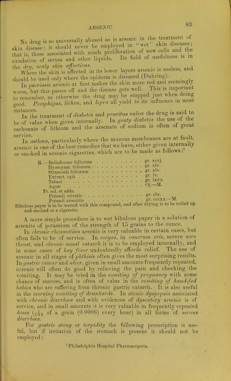 No drug is so universally abused as is skin disease: it should never be employed m wet skm diseases hit i tbose associated with much proliferation of new eel s and the e!dation of serum and other liquids. Its field of usefulness is m the dru, scaly skin affections. . . i „„j Where the skin is affected in its lower layers arsenic is useless, and should be used only where the epiderm is diseased (Dulirmg). t Lriasis arsenic at first makes the skin more red and seemingly worse but this passes off and the disease gets well. This is important to remember, as otherwise the drug may be stopped just when domg good. Pemphigus, lichen, and lepra all yield to its influence m most ''inThe treatment of diabetes and pruritus vulvae the drug is said to be of value when given internally. In gouty diabetes the use of the carbonate of lithium and the arsenate of sodium is often of great In asthma, particularly where the mucous membranes are at tau t, arsenic is one of the best remedies that we have, either given internally or smoked in arsenic cigarettes, which are to be made as follows: B.—BelladonnsE foliorum gr. xcvj. Hyoscyam. foliorura gr- xlv. Stramonii foliorum ^ gr- xlv. Extract, opii gr- iv. Tabaci aY' Aqus «J--^^- Ft. sol. et adde. Potassii nitratis gr- clx. Potassii arsenitis gr. cccxx.—M. Bibulous paper is to be wetted with this compound, and after drying is to be rolled up and smoked as a cigarette. A more simple procedure is to wet bibulous paper in a solution of arsenite of potassium of the strength of 15 grains to the ounce. In chronic rheumatism arsenic is very valuable in certain cases, but often fails to be of service. In coryza, in cancrum oris, severe sore throat, and chronic nasal catarrh it is to be employed internally, and in some cases of hai/ fever undoubtedly affords relief. The use of arsenic in all stages oi phthisis often gives the most surprising results. In gastric caiicer and ulcer, given in small amounts frequently repeated, arsenic will often do good by relieving the pain and checking the vomiting. It may be tried in the vomiting of pregnancy with some chance of success, and is often of value in the vomiting of hand-fed babies who are suffering from chronic gastric catarrh. It is also useful in the morning vomiting of drunkards. In atonic dyspepsia associated with chronic diarrhoea and with evidences of dysentery arsenic is of service, and in small amounts it is very valuable in frequently repeated doses (yi-y of a grain (0.0006) every hour) in all forms of serous diarrhoea. For gastric atony or torpidity the following prescription is use- ful, but if irritation of the stomach is m^esent it should not be employed: ' Philadelphia Hospital Pharmacopoeia.