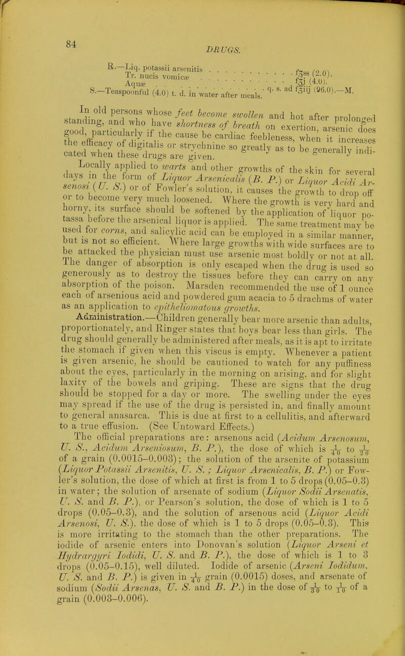 BBUGS. R.-Liq. potassii arsenitis f Tr. nucis vomica^ |j (4U^ S.-Teaspoo'nSl (4.0) t. d. in\vater after meals.- '^''^ In old persons whose feet become nvollen and hot after nroloncred standing, and who have shortness of breath on exprfirm F goocl^ particularly if the cause be cidia^tbWe^s^ w ^nrretS the efficacy of digitalis or strychnine so greatly as to be eeneraSv indi cated when these drugs are given. J ^ oe geneially mdi- Locally applied to warts and other growths of the skin for several TflV ^ ^^'^^^s tl^e growth to drop olf or to become very much loosened. Where the growth is very hard and borny its surfoce should be softened by the application o^liquor po tassa before the arsenical liquor is applied. The same treatment may be used for .cms, and salicylic acid can be employed m a similar manner, but IS not so efficient. Where large growths with wide surfaces are to be attacked the physician must use arsenic most boldly or not at all ihe danger of absorption is only escaped when the drug is used so generously as to destroy the tissues before they can carry on any absorption of the poison. Marsden recommended the use of 1 ounce eacn of arsenious acid and powdered gum acacia to 5 drachms of water as an application to epitheliomatous growths. Administration.—Children generally bear more arsenic than adults, proportionately, and Ringer states that boys bear less than girls. The drug should generally be administered after meals, as it is apt to irritate the stomach if given when this viscus is empty. Whenever a patient is given arsenic, he should be cautioned to watch for any puifiness about the eyes, particularly in the morning on arising, and for slight laxity of the bowels and griping. These are signs that the drug should be stopped for a day or more. The swelling under the eyes may spread if the use of the drug is persisted in, and finally amount to general anasarca. This is due at first to a cellulitis, and afterward to a true effusion. (See Untoward Effects.) The official preparations are: arsenous acid {Acidum Arsenosum, U. tS., Acidum Arseniosimi, B. P.), the dose of Avhich is ^ to of a grain (0.0015-0.003); the solution of the arsenite of potassium (Liquor Potassii Arsenitis, U. S. ; Liquor Arsenicalis, B. P.) or Fow- ler's solution, the dose of which at first is from 1 to 5 drops (0.05-0.3) in water; the solution of arsenate of sodium {Liquor Sodii Arsenatis, U. S. and B. P.), or Pearson's solution, the dose of ivhich is 1 to 5 di'ops (0.05-0.3), and the solution of arsenous acid (Liquor Acidi Arsenosi, U. S.), the dose of Avhich is 1 to 5 drops (0.05-0.3). This is more irritating to the stomach than the other preparations. The iodide of arsenic enters into Donovan's solution (Liquor Arseni et Hydrargyri lodidi, U. S. and B. P.), the dose of which is 1 to 3 drops (0.05-0.15), well diluted. Iodide of arsenic (Arseni lodidunK U. S. and B. P.) is given in grain (0.0015) doses, and arsenate of sodium (Sodii Arsenas, U. S. and B. P.) in the dose of ^ to -j^g- of a grain (0.003-0.006).