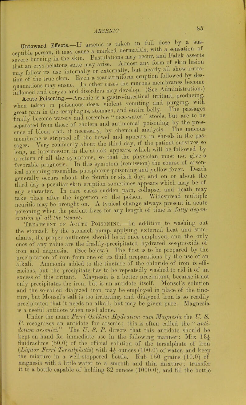 Untoward Effects.-If arsenic is taken m full dose by a sus- ceptible person, it may cause a marked dermatitis, with a sensation of severe buying in the skin. Pustulations may occur and Falck asserts tbafan erysipdatous state may arise. Almost any form of skm lesion ly folio J its use internally or externally, but nearly a^l b^ow irrita- tion of the true skin. Even a scarlatiniform eruption followed by des- quamations mav ensue. In other cases the mucous membranes become inflamed and coryza and disorders may develop. (See Administration.) Acute Poisoning.—Arsenic is a gastro-intestinal irritant, producing, when taken in poisonous dose, violent vomiting and purging, with great pain in the oesophagus, stomach, and entire belly, ibe passages finally become watery and resemble rice-water stools, but are to be separated from those'of cholera and antimonial poisoning by the pres- ence of blood and, if necessary, by chemical analysis. The mucous membrane is stripped off the bowel and appears in shreds m the pas- sao-es. Very commonly about the third day, if the patient survives so long, an intermission in the attack appears, which will be followed by a return of all the symptoms, so that the physician must not give a favorable prognosis. In this symptom (remission) the course of arsen- ical poisoning°resembles phosphorus-poisoning and yellow fever. Death generally occurs about the fourth or sixth day, and on or about the third day a peculiar skin eruption sometimes appears which may be of any character. In rare cases sudden pain, collapse, and death may take place after the ingestion of the poison. Widespread multiple neuritis may be brought on. A typical change always present in acute poisoning when the patient lives for any length of time is fatty degen- eration of all the tissues. Treatment of Acute Poisoning.—In addition to washing out the stomach by the stomach-pump, applying external heat and stim- ulants, the proper antidotes should be at once employed, and the only ones of any value are the freshly-precipitated hydrated sesquioxide of iron and magnesia. (See below.) The first is to be prepared by the precipitation of iron from one of its fluid preparations by the use of an alkali. Ammonia added to the tincture of the chloride of iron is effi- cacious, but the precipitate has to be repeatedly washed to rid it of an excess of this irritant. Magnesia is a better precipitant, because it not only precipitates the iron, but is an antidote itself. Monsel's solution and the so-called dialyzed iron may be employed in place of the tinc- ture, but Monsel's salt is too irritating, and dialyzed iron is so readily precipitated that it needs no alkali, but may be given pure. Magnesia is a useful antidote when used alone. Under the name Ferri Oxidum Hydratum cum Magnesia the U. S. P. recognizes an antidote for arsenic; this is often called the anti- dotum arseniei. The U. S. P. directs that this antidote should be kept on hand for immediate use in the following manner: Mix 13^ fluidrachms (50.0) of the official solution of the tersulphate of iron {^Liquor Ferri Tersulphatis) with 4^ ounces (100.0) of water, and keep the mixture in a well-stoppered bottle. Rub 150 grains (10.0) of magnesia with a little water to a smooth and thin mixture; transfer it to a bottle capable of holding 32 ounces (1000.0), and fill the bottle